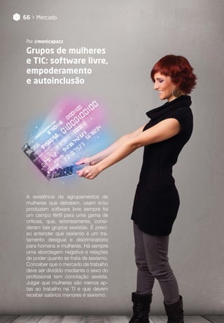 66 > Mercado
Grupos de mulheres
e TIC: software livre,
empoderamento
e autoinclusão
Por @monicapazz
A existência de agrupamentos de
mulheres que debatem, usam e/ou
produzem software livre sempre foi
um campo fértil para uma gama de
críticas, que, erroneamente, consi-
deram tais grupos sexistas. É preci-
so entender que sexismo é um tra-
tamento desigual e discriminatório
para homens e mulheres. Há sempre
uma abordagem negativa e relações
de poder quanto se trata de sexismo.
Conceber que o mercado de trabalho
deve ser dividido mediante o sexo do
profissional tem conotação sexista.
Julgar que mulheres são menos ap-
tas ao trabalho na TI e que devem
receber salários menores é sexismo.
 