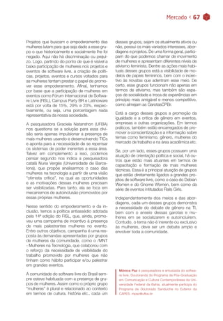 Mercado < 67
Projetos que buscam o empoderamento das
mulheres lutam para que seja dado a esse gru-
po o que historicamente e socialmente lhe foi
negado. Aqui não há discriminação ou prejuí-
zo. Logo, partindo do ponto de que é visível a
baixa participação de mulheres nos projetos e
eventos de software livre, a criação de políti-
cas, projetos, eventos e cursos voltados para
as mulheres tentam prestar o papel de promo-
ver esse empoderamento. Afinal, tenhamos
por base que a participação de mulheres em
eventos como Fórum Internacional de Softwa-
re Livre (FISL), Campus Party BR e Latinoware
está por volta de 15%, 29% e 23%, respec-
tivamente, ou seja, uma porcentagem nada
representativa da nossa sociedade.
A pesquisadora Graciela Natanshon (UFBA)
nos questiona se a solução para essa divi-
são seria apenas impulsionar a presença de
mais mulheres usando e desenvolvendo TICs
e aponta para a necessidade de se repensar
os sistemas de poder inerentes a essa área.
Talvez em complemento a isso, podemos
pensar segundo nos indica a pesquisadora
catalã Nuria Vergés (Universidade de Barce-
lona), que propõe analisarmos o caso das
mulheres na tecnologia a partir de uma visão
“otimista crítica”, na qual as oportunidades
e as motivações dessas mulheres precisam
ser visibilizadas. Para tanto, ela se foca em
mecanismos de autoinclusão promovidos por
essas próprias mulheres.
Nesse sentido do empoderamento e da in-
clusão, temos a política antiassédio adotada
pela 14ª edição do FISL, que, ainda, promo-
veu uma campanha de incentivo à presença
de mais palestrantes mulheres no evento.
Entre outros objetivos, campanha é uma res-
posta às demandas apresentadas por grupos
de mulheres da comunidade, como o /MNT
- Mulheres na Tecnologia, que colaborou com
o reforço da necessidade de visibilidade do
trabalho promovido por mulheres que não
tinham como hábito participar e/ou palestrar
em grandes eventos.
A comunidade do software livre do Brasil sem-
pre esteve habituada com a presença de gru-
pos de mulheres. Assim como o próprio grupo
“mulheres” é plural e relacionado ao contexto
em termos de cultura, história etc., cada um
desses grupos, sejam os atualmente ativos ou
não, possui os mais variados interesses, abor-
dagens e projetos. De uma forma geral, partici-
pam do que podemos chamar de movimento
de mulheres e apresentam diferentes níveis de
ativismo feminista. Dentre as ações mais habi-
tuais desses grupos está a visibilidade de mo-
delos de papeis femininos, bem com o incen-
tivo às novatas que adentram esse meio. De
certo, esse grupos funcionam não apenas em
termos de ativismo, mas também são espa-
ços de socialidade e troca de experiências em
princípio mais amigável e menos competitivo,
como almejam as GarotasCPBr.
Está a cargo desses grupos a promoção da
igualdade e a crítica de gênero em eventos,
empresas e outras organizações. Em termos
práticos, também estão encarregados de pro-
mover a conscientização e a informação sobre
temas como feminismo, gênero, mulheres do
mercado de trabalho e na área acadêmica etc.
Se, por um lado, esses grupos possuem uma
atuação de orientação política e social, há ou-
tros que estão mais atuantes em termos de
capacitação e formação de mais mulheres
técnicas. Essa é a principal atuação de grupos
que estão diretamente ligados a grandes pro-
jetos de software livre, como o caso do Debian
Women e do Gnome Women, bem como da
série de eventos intitulados Rails Girls.
Independentemente dos meios e das abor-
dagens, cada um desses grupos demonstra
a necessidade do debate de gênero na TI,
bem com o anseio dessas garotas e mu-
lheres em se socializarem e autoincluírem.
Contudo, o tema não é inerente ou exclusivo
às mulheres, deve ser um debate amplo e
envolver toda a comunidade.
Mônica Paz é pesquisadora e entusiasta do softwa-
re livre. Doutoranda do Programa de Pós-Graduação
em Comunicação e Cultura Contemporâneas da Uni-
versidade Federal da Bahia, atualmente participa do
Programa de Doutorado Sanduiche no Exterior da
CAPES. mpaz@ufba.br
 