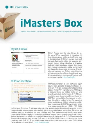 iMasters Box
Seleção: João Antônio - joao.antonio@imasters.com.br - envie suas sugestões de ferramentas!
68 > iMasters Box
Stylish Firefox permite criar folhas de es-
tilo para URLs específicas e pesquisar no
Userstyles.org por estilos pré-definidos para
o domínio atual. O Stylish permite que você
gerencie facilmente estilos de usuários: adi-
cionar, excluir, ativar, desativar e organizar
tudo com apenas alguns cliques do mouse,
sem nenhum código para editar ou nenhuma
configuração obscura de encontrar. O web-
site companheiro do Stylish, userstyles.org,
abriga dezenas de milhares de estilos de usu-
ários realizadas por outros usuários que você
pode experimentar. http://ow.ly/tiSzt
Stylish Firefox
PHPDocumentator é um software open
source para geração de documentação, es-
crito em PHP. Ele analisa automaticamente o
código fonte PHP e produz uma API legível
e documentação de código fonte em uma
grande variedade de formatos. O PHPDocu-
mentator gera documentação com base em
PHPDoc, comentários formatados e estru-
tura do próprio código fonte. Ele suporta a
documentação de código orientada a obje-
to e processual. O PHPDocumentator pode
criar documentação em HTML, PDF, CHM
ou formatos Docbook. O software, além de criar a documentação automaticamente, força o
desenvolvedor a documentar seu código, tornando-o mais legível e amigável. Ele pode ser
usado a partir do terminal ou por uma interface web. Tem suporte para a ligação entre a do-
cumentação, incorporando documentos de nível de usuário como tutoriais, criação de código
fonte e destaque com referência cruzada à documentação geral do PHP. O PHPDocumentator
é capaz de analisar toda a sintaxe PHP e suporta PHP4 e PHP5, embora não suporte todos
os recursos do PHP 5.3. É um projeto open source distribuído sob os termos da GNU Lesser
General Public License (LGPL). http://ow.ly/tiUqO
PHPDocumentator
 
