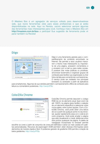 ColorZilla Chrome permite descobrir o código
RGB da cor do elemento atual, fazer zoom de
até 1000% na página (para facilitar a seleção
de um elemento específico) e selecionar cores
numa paleta, entre outras opções. Com o Co-
lorZilla Chrome, você pode obter uma leitura
de cor a partir de qualquer ponto no seu brow-
ser, ajustar rapidamente essa cor e colá-la em
outro programa. Você pode ampliar a página
que está visualizando e medir distâncias entre
dois pontos quaisquer da página. A paleta de
navegação incorporada no browser permite
escolher as cores a partir de conjuntos de cores pré-definidas e salvar as mais usadas em pale-
tas personalizadas. Recursos de espionagem DOM permitem obter diversas informações sobre
elementos de maneira rápida e fácil. O poderoso gerador de gradiente CSS permite a criação de
belos gradientes. http://ow.ly/tiTQu
ColorZilla Chrome
Diigo é uma ferramenta gratuita para o com-
partilhamento de conteúdo encontrado na
Internet. Ele permite a seus usuários marca-
rem o trecho mais interessante ou importan-
te de uma página, anexarem comentários e
o enviarem por e-mail ou para redes sociais.
É possível criar notas públicas ou privativas,
sincronizar bookmarks e organizar grupos de
conteúdo para facilitar sua organização ou tirar
fotos de tela para comentá-las e armazená-las.
O serviço pode ser instalado nos principais
browsers ou acessado a partir de aplicativos
para smartphones. Algumas de sua versões permitem o armazenamento offline de conteúdo para
leitura ou comentários posteriores. http://ow.ly/tiTXc
O iMasters Box é um agregador de serviços voltado para desenvolvedores
web, que reúne ferramentas úteis para esses profissionais e que já estão
disponibilizadas na rede. Aqui na Revista, vamos selecionar sempre algumas
das ferramentas mais interessantes para você. Conheça mais o iMasters Box em
http://imasters.com.br/box e participe! Sua sugestão de ferramenta pode vir
parar também na Revista!
69
Diigo
 