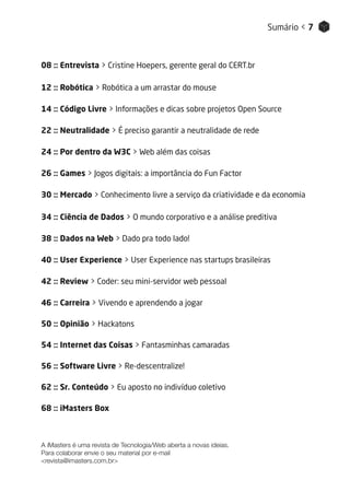 A iMasters é uma revista de Tecnologia/Web aberta a novas ideias.
Para colaborar envie o seu material por e-mail
<revista@imasters.com.br>
08 :: Entrevista > Cristine Hoepers, gerente geral do CERT.br
12 :: Robótica > Robótica a um arrastar do mouse
14 :: Código Livre > Informações e dicas sobre projetos Open Source
22 :: Neutralidade > É preciso garantir a neutralidade de rede
24 :: Por dentro da W3C > Web além das coisas
26 :: Games > Jogos digitais: a importância do Fun Factor
30 :: Mercado > Conhecimento livre a serviço da criatividade e da economia
34 :: Ciência de Dados > O mundo corporativo e a análise preditiva
38 :: Dados na Web > Dado pra todo lado!
40 :: User Experience > User Experience nas startups brasileiras
42 :: Review > Coder: seu mini-servidor web pessoal
46 :: Carreira > Vivendo e aprendendo a jogar
50 :: Opinião > Hackatons
54 :: Internet das Coisas > Fantasminhas camaradas
56 :: Software Livre > Re-descentralize!
62 :: Sr. Conteúdo > Eu aposto no indivíduo coletivo
68 :: iMasters Box
Sumário < 7
 