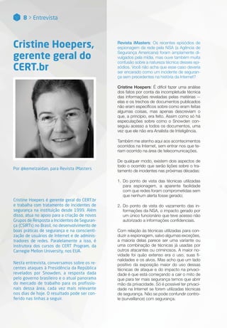8 > Entrevista
Cristine Hoepers,
gerente geral do
CERT.br
Por @kemelzaidan, para Revista iMasters
Cristine Hoepers é gerente geral do CERT.br
e trabalha com tratamento de incidentes de
segurança na instituição desde 1999. Além
disso, atua no apoio para a criação de novos
Grupos de Resposta a Incidentes de Seguran-
ça (CSIRTs) no Brasil, no desenvolvimento de
boas práticas de segurança e na conscienti-
zação de usuários de Internet e de adminis-
tradores de redes. Paralelamente a isso, é
instrutora dos cursos do CERT Program, da
Carnegie Mellon University, nos EUA.
Nesta entrevista, conversamos sobre os re-
centes ataques à Presidência da República
revelados por Snowden, a resposta dada
pelo governo brasileiro e o atual panorama
do mercado de trabalho para os profissio-
nais dessa área, cada vez mais relevante
nos dias de hoje. O resultado pode ser con-
ferido nas linhas a seguir.
Revista iMasters: Os recentes episódios de
espionagem da rede pela NSA (a Agência de
Segurança Americana) foram amplamente di-
vulgados pela mídia, mas ouve também muita
confusão sobre a natureza técnica desses epi-
sódios. Você não acha que esse caso deveria
ser encarado como um incidente de seguran-
ça sem precedentes na história da Internet?
Cristine Hoepers: É difícil fazer uma análise
dos fatos por conta da incompletude técnica
das informações reveladas pelas matérias --
elas e os trechos de documentos publicados
não eram específicos sobre como eram feitas
algumas coisas, mas apenas descreviam o
que, a princípio, era feito. Assim como só há
especulações sobre como o Snowden con-
seguiu acesso a todos os documentos, uma
vez que ele não era Analista de Inteligência.
Também me atenho aqui aos acontecimentos
ocorridos na Internet, sem entrar nos que te-
riam ocorrido na área de telecomunicações.
De qualquer modo, existem dois aspectos de
todo o ocorrido que serão lições sobre o tra-
tamento de incidentes nas próximas décadas:
1.	Do ponto de vista das técnicas utilizadas
para espionagem, a aparente facilidade
com que redes foram comprometidas sem
que nenhum alerta fosse gerado;
2.	Do ponto de vista do vazamento das in-
formações da NSA, o impacto gerado por
um único funcionário que teve acesso não
autorizado a informações confidenciais.
Com relação às técnicas utilizadas para con-
duzir a espionagem, salvo algumas exceções,
a maioria delas parece ser uma variante ou
uma combinação de técnicas já usadas por
outros atacantes ou criminosos. A maior no-
vidade foi quão extenso era o uso, suas fi-
nalidades e os alvos. Mas acho que um lado
positivo da exposição maior do uso dessas
técnicas de ataque e do impacto na privaci-
dade é que está começando a cair o mito de
que para ter mais segurança temos que abrir
mão da privacidade. Só é possível ter privaci-
dade na Internet se forem utilizadas técnicas
de segurança. Não se pode confundir contro-
le (surveillance) com segurança.
 