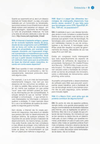Quanto ao vazamento em si, ele é um clássico
exemplo de “insider attack”, ou seja, uma ação
realizada por um funcionário ou terceirizado,
que possui acesso à sua infraestrutura e abusa
desse acesso para perpetrar um ataque - em
geral sabotagem, vazamento de informações
ou furto de propriedade intelectual. Há toda
uma área de estudos dedicada a esse tipo de
risco: http://www.cert.org/insider_threat/
RiM: A Internet é bastante antiga e, apesar
de ter evoluído bastante nesses 40 anos,
desde de seu surgimento com a ARPANET,
não se levou em conta as necessidades
atuais de privacidade, por exemplo, pois
naquele momento era impensável imagi-
nar a proporção e a importância que a rede
tomaria nas décadas subsequentes. Você
crê que a partir desses incidentes haverá
um estímulo maior para que os protocolos
de base da Internet sejam reescritos, le-
vando em conta esses aspectos?
CH: Essa questão é mais complexa do que
apenas reescrever os protocolos e, não ne-
cessariamente, reescrever protocolos resol-
verá alguma coisa.
Por exemplo, o ar é um meio de transmissão
inerentemente inseguro, mas nem por isso
deixamos de nos comunicar via wireless, wi-
-fi, rádio ou satélite. Mas sempre se tem que
ter em mente que qualquer um que possa
“ouvir” esse meio também poderá ter aces-
so às informações por ele compartilhadas. A
solução sempre foi que as “pontas” tentem
proteger a comunicação - o que sempre le-
vará interessados na informação a tentarem
quebrar a proteção. O maior exemplo disso
foi o uso e as tentativas de quebra da cripto-
grafia na segunda guerra mundial.
Sem dúvida, a Internet não foi criada pen-
sando em segurança, mas esse é um desafio
que perdura até hoje no desenvolvimento de
qualquer sistema, de qualquer software. Os
requisitos de uso serão sempre o balizador de
desenvolvimento. Ao mesmo tempo, os siste-
mas estão ficando cada dia mais complexos
e mais difíceis de proteger. Uma melhoria virá
somente quando todos os profissionais, de
todas as áreas, se conscientizarem se que
têm um papel para melhorar a segurança.
Entrevista < 9
RiM: Qual é o papel das diferentes tec-
nologias de criptografia disponíveis hoje
dentro desse cenário? O que falta para
que tecnologias como OTR, OpenPGP, IP-
Sec, TOR etc. se popularizem?
CH: A realidade é que o uso dessas tecnolo-
gias ainda é muito complexo e acaba ficando
restrito às comunidades mais técnicas ou de
pessoas que gostam muito de tecnologia. As
tecnologias para usuários finais ainda reque-
rem habilidades maiores no uso de compu-
tadores e da Internet. E tecnologias como
IPSec ainda têm desafios na parte de geren-
ciamento de chaves, dificuldades de uso nas
redes IPv4 com NAT etc.
Existe um congresso muito interessante
que trata especificamente do aspecto de
usabilidade de softwares de segurança e
privacidade: Symposium On Usable Privacy
and Security – SOUPS (http://cups.cs.cmu.
edu/soups/). Foi desse congresso que saí-
ram estudos sobre a facilidade de compre-
ender as barras de proteção dos browsers,
sobre a efetividade de treinamentos sobre
phishing, entre outros.
Aconselho principalmente a desenvolvedores
de software para Web que procurem acom-
panhar esses trabalhos, pois a facilidade de
uso da tecnologia ainda é uma barreira enor-
me não só para segurança, como também
para inclusão digital.
RiM: E o Marco Civil, você acha que ele
poderia contribuir de alguma forma?
CH: Do ponto de vista de aspectos jurídicos,
sempre existiu uma grande preocupação com
relação à territorialidade de atividades realizadas
pela Internet, pois as legislações se aplicam a
territórios. Mas não é só um jargão de que a In-
ternet não tem fronteiras. No momento em que
se tem serviços ou dados fora de um determi-
nado país, ou que o tráfego, por questões inú-
meras, pode deixar um país e ir para outro, para
depois voltar, todas as questões jurídicas ficam
mais complexas, incluindo o alcance das leis de
um determinado país. Essa complexidade tem
levado a muitas discussões sobre territorialida-
de de dados, não só no Brasil.
 