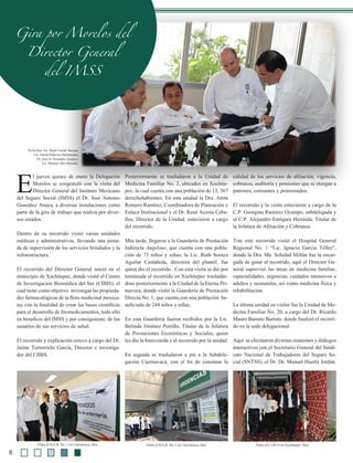 Gira por Morelos del
Director General
del IMSS
E
l jueves quince de enero la Delegación
Morelos se congratuló con la visita del
Director General del Instituto Mexicano
del Seguro Social (IMSS) el Dr. José Antonio
González Anaya, a diversas instalaciones como
parte de la gira de trabajo que realiza por diver-
sos estados.
Dentro de su recorrido visitó varias unidades
médicas y administrativas, llevando una jorna-
da de supervisión de los servicios brindados y la
infraestructura.
El recorrido del Director General inició en el
municipio de Xochitepec, donde visitó el Centro
de Investigación Biomédica del Sur (CIBIS), el
cual tiene como objetivo investigar las propieda-
des farmacológicas de la flora medicinal mexica-
na, con la finalidad de crear las bases científicas
para el desarrollo de fitomedicamentos, todo ello
en beneficio del IMSS y por consiguiente, de los
usuarios de sus servicios de salud.
El recorrido y explicación estuvo a cargo del Dr.
Jaime Tortorrielo García, Director e investiga-
dor del CIBIS.
Posteriormente se trasladaron a la Unidad de
Medicina Familiar No. 2, ubicados en Xochite-
pec; la cual cuenta con una población de 13, 367
derechohabientes. En esta unidad la Dra. Anita
Romero Ramírez, Coordinadora de Planeación y
Enlace Institucional y el Dr. René Acosta Ceba-
llos, Director de la Unidad, estuvieron a cargo
del recorrido.
Más tarde, llegaron a la Guardería de Prestación
Indirecta Angelous, que cuenta con una pobla-
ción de 73 niños y niñas; la Lic. Ruth Soraya
Aguilar Castañeda, directora del plantel, fue
quien dio el recorrido. Con esta visita se dio por
terminada el recorrido en Xochitepec trasladán-
dose posteriormente a la Ciudad de la Eterna Pri-
mavera, donde visitó la Guardería de Prestación
Directa No. 1, que cuenta con una población be-
neficiada de 244 niños y niñas.
En esta Guardería fueron recibidos por la Lic.
Belinda Jiménez Portillo, Titular de la Jefatura
de Prestaciones Económicas y Sociales, quien
les dio la bienvenida y el recorrido por la unidad.
En seguida se trasladaron a pie a la Subdele-
gación Cuernavaca, con el fin de constatar la
calidad de los servicios de afiliación, vigencia,
cobranza, auditoría y pensiones que se otorgan a
patrones, cotizantes y pensionados.
El recorrido y la visita estuvieron a cargo de la
C.P. Georgina Ramírez Ocampo, subdelegada y
el C.P. Alejandro Enríquez Hermida, Titular de
la Jefatura de Afiliación y Cobranza.
Tras este recorrido visitó el Hospital General
Regional No. 1 “Lic. Ignacio García Téllez”,
donde la Dra. Ma. Soledad Millán fue la encar-
gada de guiar el recorrido, aquí el Director Ge-
neral supervisó las áreas de medicina familiar,
especialidades, urgencias, cuidados intensivos a
adultos y neonatales, así como medicina física y
rehabilitación.
La última unidad en visitar fue la Unidad de Me-
dicina Familiar No. 20, a cargo del Dr. Ricardo
Mauro Barreto Barreto. donde finalizó el recorri-
do en la sede delegacional.
Aquí se efectuaron diversas reuniones y diálogos
interactivos con el Secretario General del Sindi-
cato Nacional de Trabajadores del Seguro So-
cial (SNTSS), el Dr. Dr. Manuel Huerta Jordán.
En la foto: Lic. René Curiel bscura,
Lic. David Palacios Hernández,
Dr. José A. González Anaya y
Lic. Manuel Abe Almada.
Visita al H.G.R. No. 1 en Cuernavaca, Mor. Visita al C.I.B.I.S en Xochitepec, Mor.
8
Visita al H.G.R. No. 1 en Cuernavaca, Mor.
 