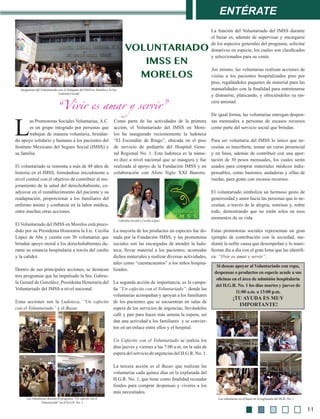 Gabriela Gerald y Cecilia López
Entérate
L
as Promotoras Sociales Voluntarias, A.C.
es un grupo integrado por personas que
trabajan de manera voluntaria, brindan-
do apoyo solidario y humano a los pacientes del
Instituto Mexicano del Seguro Social (IMSS) y
su familia.
El voluntariado se remonta a más de 48 años de
historia en el IMSS, formándose inicialmente a
nivel central con el objetivo de contribuir al me-
joramiento de la salud del derechohabiente, co-
adyuvar en el restablecimiento del paciente y su
readaptación, proporcionar a los familiares del
enfermo ánimo y confianza en la labor médica,
entre muchas otras acciones.
El Voluntariado del IMSS en Morelos está prece-
dido por su Presidenta Honoraria la Lic. Cecilia
López de Abe y cuenta con 30 voluntarias que
brindan apoyo moral a los derechohabientes du-
rante su estancia hospitalaria a través del cariño
y la calidez.
Dentro de sus principales acciones, se destacan
tres programas que ha impulsado la Sra. Gabrie-
la Gerard de González, Presidenta Honoraria del
Voluntariado del IMSS a nivel nacional.
Estas acciones son la Ludoteca, “Un cafecito
con el Voluntariado” y el Bazar.
Como parte de las actividades de la primera
acción, el Voluntariado del IMSS en More-
los ha inaugurado recientemente la ludoteca
“El Escondite de Ringo”, ubicada en el piso
de servicio de pediatría del Hospital Gene-
ral Regional No. 1. Esta ludoteca es la núme-
ro diez a nivel nacional que se inaugura y fue
realizada al apoyo de la Fundación IMSS y en
colaboración con Afore Siglo XXI Banorte.
La función del Voluntariado del IMSS durante
el bazar es, además de supervisar y encargarse
de los aspectos generales del programa, solicitar
donativos en especie, los cuales son clasificados
y seleccionados para su venta.
Así mismo, las voluntarias realizan acciones de
visitas a los pacientes hospitalizados piso por
piso, regalándoles paquetes de material para las
manualidades con la finalidad para entretenerse
y distraerse, platicando, y ofreciéndoles su sin-
cera amistad.
De igual forma, las voluntarias entregan despen-
sas mensuales a personas de escasos recursos
como parte del servicio social que brindan.
Para ser voluntaria del IMSS lo único que ne-
cesitas es inscribirte, tomar un curso presencial
y en línea, además de contribuir con una apor-
tación de 30 pesos mensuales, los cuales serán
usados para comprar materiales médicos indis-
pensables, como bastones, andaderas y sillas de
ruedas, para gente con escasos recursos.
El voluntariado simboliza un hermoso gesto de
generosidad y amor hacia las personas que lo ne-
cesitan, a través de la alegría, sonrisas y, sobre
todo, demostrando que no están solos en esos
momentos de su vida.
Estas promotoras sociales representan un gran
ejemplo de contribución con la sociedad, me-
diante la noble causa que desempeñan y lo mani-
fiestan día a día con el gran lema que las identifi-
ca: “Vivir es amar y servir”.
Voluntariado
imss en
morelos
La mayoría de los productos en especies fue do-
nada por la Fundación IMSS, y las promotoras
sociales son las encargadas de atender la ludo-
teca; llevar material a los pacientes; acomodar
dichos materiales y realizar diversas actividades,
tales como “cuentacuentos” a los niños hospita-
lizados.
La segunda acción de importancia, es la campa-
ña “Un cafecito con el Voluntariado”, donde las
voluntarias acompañan y apoyan a los familiares
de los pacientes que se encuentran en salas de
espera de los servicios de urgencias, llevándoles
café y pan para hacer más amena la espera, así
dan una actividad a los familiares y se convier-
ten en un enlace entre ellos y el hospital.
Un Cafecito con el Voluntariado se realiza los
días jueves y viernes a las 7:00 a.m. en la sala de
espera del servicio de urgencias del H.G.R. No. 1.
La tercera acción es el Bazar que realizan las
voluntarias cada quince días en la explanada del
H.G.R. No. 1, que tiene como finalidad recaudar
fondos para comprar despensas y víveres a los
más necesitados.
Integrantes del Voluntariado con el Delegado del IMSS en Morelos y la Sra.
Gabriela Gerald
Las voluntarias en el Bazar en la explanada del HGR. No. 1Las voluntarias durante el programa “Un cafecito con el
Voluntariado” en el H.G.R. No. 1
Si deseas apoyar al Voluntariado con ropa,
despensas o productos en especie acude a sus
oficinas en el área de admisión hospitalaria
del H.G.R. No. 1 los días martes y jueves de
11:00 a.m. a 13:00 p.m.
¡Tu ayuda es muy
importante!
“Vivir es amar y servir”
11
 