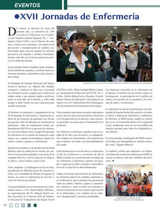 Eventos
12
lXVII Jornadas de Enfermería
D
el catorce al dieciséis de enero del
presente año, se realizaron las XVII
Jornadas de Enfermería en el Audito-
rio del Hospital General Regional No. 1 “Lic.
Ignacio García Téllez”, con el objetivo de crear
arte y ciencia en la enfermera, con énfasis en la
prevención y estandarización de modelos ins-
titucionales para crear un hospital de atención
preventiva con empatía y calidad a derechoha-
bientes, todo ello con el fin de mejorar los servi-
cios de medicina familiar.
Estas jornadas fueron dirigidas desde estudian-
tes de enfermería, pasantes y auxiliares hasta en-
fermeras generales, especialistas, jefes de piso y
áreas afines.
El Delegado del Instituto Mexicano del Seguro
Social en Morelos, Lic. Manuel Abe Almada,
reconoció y enalteció la labor que el personal
de enfermería realiza, aseguró que se trata de un
trabajo arduo y que además implica sacrificios
como el estar lejos de la familia, y sobre todo
porque se debe contar con tacto suficiente para
atender al paciente.
Al finalizar la ceremonia e inauguración de las
XVII Jornadas de Enfermería se impartieron ta-
lleres de movilización de pacientes con ulceras
por presión, taller de liderazgo en el personal de
enfermería, taller de reanimación cerebro car-
diopulmonar (RCCP) en el personal de enferme-
ría, así como talleres sobre el papel del personal
de enfermería en un sistema de mediación, agua
segura, uso y manejo de antisépticos, higiene de
manos, central y equipos y esterilización.
Durante las jornadas se desarrolló una divertida
dinámica para la reducción de ulceras por pre-
sión en los pacientes postrados, como parte de la
campaña Muévete, y de la Campaña de Higiene
de Manos, manos limpias salvan vidas.
Estas campañas se desplegaron en los tres días,
pasando por los diferentes pisos de consulta ex-
terna, con la finalidad de difundir la higiene de
manos, así como la importancia de moverse y
evitar las ulceras por presión.
Las personalidades que se encontraron en el pre-
sídium fueron: el Dr. Daniel Muñoz Martínez,
en representación del Dr. Manuel Huerta Jor-
dán, Secretario de la Sección XIX del Sindica-
to Nacional de Trabajadores del Seguro Social
(SNTSS); la Dra. María Soledad Millán Lizárra-
ga, Encargada de la Dirección del H.G.R. No. 1;
la Dra. Amelia Marisa Leyva Dorantes, Coordi-
nadora Clínica de Educación e Investigación en
Salud y la L.E.O. María Elena Ortíz Domínguez,
Jefa de enfermería del nosocomio del hospital.
Estas jornadas representan una gran importancia
para la función diaria del personal de enfermería
en el otorgamiento de la atención, como elemen-
to generador necesario para el desempeño de la
profesión.
Ser enfermero o enfermera, significa estar al cui-
dado de la vida y por tal motivo, es indispensa-
ble compartir el conocimiento y las experiencias
para continuar sirviendo a los derechohabientes
del estado.
Cabe destacar que el seis de enero se conmemora
el Día de la Enfermera y con motivo de ello el
IMSS extendió un reconocimiento al trabajo de
sus enfermeras y enfermeros, quienes son ejem-
plo a seguir por su labor constante e incansable a
favor de la salud de los derechohabientes.
Según el Consejo Internacional de Enfermería,
la enfermería abarca los cuidados autónomos y
en colaboración, que se prestan a las personas de
todas las edades, familias, grupos y comunida-
des, enfermos o sanos en todos los contextos, e
incluyen la promoción de la salud, la prevención
de la enfermedad, y los cuidados de los enfer-
mos, discapacitados y personas moribundas.
Las funciones esenciales de la enfermería son
la defensa, el fomento de un entorno seguro, la
investigación, la participación en la política de
salud y en la gestión de los pacientes y los siste-
mas de salud, y la formación.
La enfermería es una de las profesiones más des-
tacadas de nuestra Institución, gracias a su traba-
jo diario y dedicación enfermeras y enfermeros
de Morelos, el IMSS puede cumplir su misión,
que es ser el instrumento básico de la seguridad
social, establecido como un servicio público de
carácter nacional, para todos los trabajadores y
sus familias.
En estas jornadas, el Delegado del IMSS recono-
ció la labor que desempeñan las también conoci-
das como “Ángeles Blancos”.
La calidad y calidez que imprimen a su trabajo,
son pilares de la atención médica que el IMSS se
esmera en ofrecer cada día a millones de mexi-
canos. l
Campaña Muévete de Higiene de Manos.
Fotografía: Comunicación Social Delegacional.
Inauguración de la Ceremonia XVII Jornadas de Enfermería. Fotografía: Comunicación Social Delegacional.
 