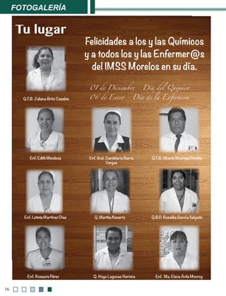 Fotogalería
16
Felicidades a los y las Químicos
y a todos los y las Enfermer@s
del IMSS Morelos en su día.
01 de Diciembre - Día del Químico
06 de Enero - Día de la Enfermera
Tu lugar
Q.F.B. Juliana Brito Casales
Q. Hugo Lagunas Herrera
Q. Martha Navarro Q.B.P. Rosalba García Salgado
Enf. Rosaura Pérez
Enf. Edith Mendoza Enf. Gral. Candelaria Ibarra
Vargas
Enf. Leticia Martínez Díaz
Enf. Ma. Elena Ávila Monroy
Q.F.B. Silverio Madrigal Peralta
 
