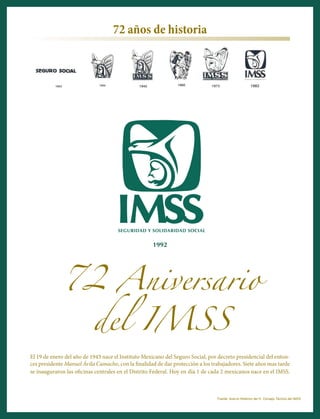 72 Aniversario
del IMSS
El 19 de enero del año de 1943 nace el Instituto Mexicano del Seguro Social, por decreto presidencial del enton-
ces presidente Manuel Ávila Camacho, con la finalidad de dar protección a los trabajadores. Siete años mas tarde
se inauguraron las oficinas centrales en el Distrito Federal. Hoy en día 1 de cada 2 mexicanos nace en el IMSS.
1992
Fuente: Acervo Histórico del H. Consejo Técnico del IMSS
72 años de historia
 