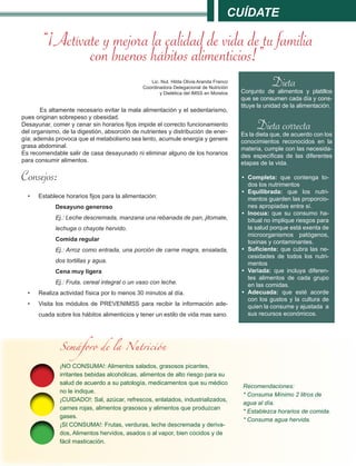 Cuídate
“¡Actívate y mejora la calidad de vida de tu familia
con buenos hábitos alimenticios!”
Lic. Nut. Hilda Olivia Aranda Franco
Coordinadora Delegacional de Nutrición
y Dietética del IMSS en Morelos
Es altamente necesario evitar la mala alimentación y el sedentarismo,
pues originan sobrepeso y obesidad.
Desayunar, comer y cenar sin horarios fijos impide el correcto funcionamiento
del organismo, de la digestión, absorción de nutrientes y distribución de ener-
gía; además provoca que el metabolismo sea lento, acumule energía y genere
grasa abdominal.
Es recomendable salir de casa desayunado ni eliminar alguno de los horarios
para consumir alimentos.
Consejos:
•	 Establece horarios fijos para la alimentación:
Desayuno generoso
Ej.: Leche descremada, manzana una rebanada de pan, jitomate,
lechuga o chayote hervido.
Comida regular
Ej.: Arroz como entrada, una porción de carne magra, ensalada,
dos tortillas y agua.
Cena muy ligera
Ej.: Fruta, cereal integral o un vaso con leche.
•	 Realiza actividad física por lo menos 30 minutos al día.
•	 Visita los módulos de PREVENIMSS para recibir la información ade-
cuada sobre los hábitos alimenticios y tener un estilo de vida mas sano.
DietaConjunto de alimentos y platillos
que se consumen cada día y cons-
tituye la unidad de la alimentación.
Dieta correctaEs la dieta que, de acuerdo con los
conocimientos reconocidos en la
materia, cumple con las necesida-
des específicas de las diferentes
etapas de la vida.
•	 Completa: que contenga to-
dos los nutrimentos
•	 Equilibrada: que los nutri-
mentos guarden las proporcio-
nes apropiadas entre sí.
•	 Inocua: que su consumo ha-
bitual no implique riesgos para
la salud porque está exenta de
microorganismos patógenos,
toxinas y contaminantes.
•	 Suficiente: que cubra las ne-
cesidades de todos los nutri-
mentos
•	 Variada: que incluya diferen-
tes alimentos de cada grupo
en las comidas.
•	 Adecuada: que esté acorde
con los gustos y la cultura de
quien la consume y ajustada a
sus recursos económicos.
¡NO CONSUMA!: Alimentos salados, grasosos picantes,
irritantes bebidas alcohólicas, alimentos de alto riesgo para su
salud de acuerdo a su patología, medicamentos que su médico
no le indique.
¡CUIDADO!: Sal, azúcar, refrescos, enlatados, industrializados,
carnes rojas, alimentos grasosos y alimentos que produzcan
gases.
¡SI CONSUMA!: Frutas, verduras, leche descremada y deriva-
dos, Alimentos hervidos, asados o al vapor, bien cocidos y de
fácil masticación.
Semáforo de la Nutrición
Recomendaciones:
* Consuma Mínimo 2 litros de
agua al día.
* Establezca horarios de comida.
* Consuma agua hervida.
 