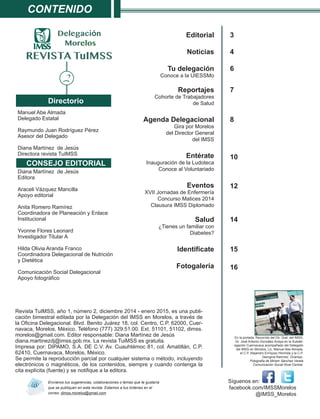 Editorial
Noticias
Tu delegación
Conoce a la UIESSMo
Reportajes
Cohorte de Trabajadores
de Salud
Agenda Delegacional
Gira por Morelos
del Director General
del IMSS
Entérate
Inauguración de la Ludoteca
Conoce al Voluntariado
Eventos
XVII Jornadas de Enfermería
Concurso Matices 2014
Clausura IMSS Diplomado
Salud
¿Tienes un familiar con
Diabetes?
Identifícate
Fotogalería
Contenido
Manuel Abe Almada
Delegado Estatal
Raymundo Juan Rodríguez Pérez
Asesor del Delegado
Diana Martínez de Jesús
Directora revista TuIMSS
Diana Martínez de Jesús
Editora
Araceli Vázquez Mancilla
Apoyo editorial
Anita Romero Ramírez
Coordinadora de Planeación y Enlace
Institucional
Yvonne Flores Leonard
Investigador Titular A
Hilda Olivia Aranda Franco
Coordinadora Delegacional de Nutrición
y Dietética
Comunicación Social Delegacional
Apoyo fotográfico
Directorio
		 Síguenos en:
facebook.com/IMSSMorelos
@IMSS_Morelos
REVISTA TuIMSS
Envíanos tus sugerencias, colaboraciones o temas que te gustaría
que se publiquen en esta revista. Estamos a tus órdenes en el
correo: dimss.morelos@gmail.com
Delegación
Morelos
3
4
6
s
a
7
s
6
d
8
10
12
14
15
16
En la portada: Recorrido del Dir. Gral. del IMSS,
Dr. José Antonio González Anaya en la Subdel-
egación Cuernavaca acompañado del Delegado
del IMSS en Morelos, Lic. Manuel Abe Almada,
el C.P. Alejandro Enríquez Hermida y la C.P.
Georgina Ramírez Ocampo.
Fotografía de Miriam Sánchez Varela
Comunicación Social Nivel Central.
Revista TuIMSS, año 1, número 2, diciembre 2014 - enero 2015, es una publi-
cación bimestral editada por la Delegación del IMSS en Morelos, a través de
la Oficina Delegacional. Blvd. Benito Juárez 18, col. Centro, C.P. 62000, Cuer-
navaca, Morelos, México. Teléfono (777) 329.51.00. Ext. 51101, 51102, dimss.
morelos@gmail.com. Editor responsable: Diana Martínez de Jesús
diana.martinezdj@imss.gob.mx. La revista TuiMSS es gratuita.
Impresa por: DIPAMO, S.A. DE C.V. Av. Cuauhtémoc 81, col. Amatitlán, C.P.
62410, Cuernavaca, Morelos, México.
Se permite la reproducción parcial por cualquier sistema o método, incluyendo
electrónicos o magnéticos, de los contenidos, siempre y cuando contenga la
cita explícita (fuente) y se notifique a la editora.
CONSEJO EDITORIAL
2
 