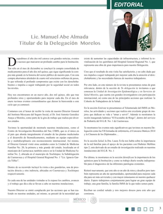 EDITORIAL
3
Lic. Manuel Abe Almada
Titular de la Delegación Morelos
D
espedimos el año dos mil catorce con grandes noticias, eventos
y sucesos que marcaron un profundo cambio para la Institución.
Tan sólo en el mes de diciembre se concluyó la compra consolidada de
medicamentos para el año dos mil quince, que sigue significando la com-
pra más grande en la historia del sector público de nuestro país. Con esta
compra ahorramos alrededor de cuatro mil seiscientos millones de pesos,
lo que refrenda el profundo compromiso que existe con los derechoha-
bientes e impulsa a seguir trabajando por la seguridad social en todos
los niveles.
Hoy nos encontramos en un nuevo año, dos mil quince, año que trae
profundos retos y oportunidades para mejorar cada día. En el mes de
enero tuvimos eventos extraordinarios que dieron la bienvenida a este
ciclo que ya comenzó.
Contamos con el honor de recibir la visita de nuestro Director General
del Instituto Mexicano del Seguro Social, el Dr. José Antonio González
Anaya a Morelos, como parte de la gira de trabajo que realiza por diver-
sos estados.
Tuvimos la oportunidad de mostrarle nuestras instalaciones, como el
Centro de Investigación Biomédica del Sur, CIBIS, que es el único en
el país que aborda integralmente el estudio de las plantas medicinales
y el desarrollo de fitomedicamentos, mediante un equipo especializa-
do y multidisciplinario con reconocimiento internacional. Así mismo,
el Director General visitó otras unidades como la Unidad de Medicina
Familiar No. 20, la primera y más grande del estado, localizada en el
municipio de Cuernavaca; también estuvo en la Unidad de Medicina Fa-
miliar No. 2, ubicada en el municipio de Xochitepec; la Subdelegación
de Cuernavaca y el Hospital General Regional No. 1 “Lic. Ignacio Gar-
cía Téllez”.
Dentro de su recorrido incluyó la visita a dos guarderías, una de pres-
tación directa y otra indirecta, ubicadas en Cuernavaca y Xochitepec
respectivamente.
En cada una de las unidades visitadas se le expuso los cambios, avances
y el trabajo que día a día se llevan a cabo en nuestras instalaciones.
Nuestro Director se sintió complacido por las acciones que se han rea-
lizado en nuestras unidades, así mismo, se percató de la necesidad que
existe de aumentar las capacidades de infraestructura, e informó la re-
vitalización de los quirófanos del Hospital General Regional No. 1, que
representa una obra de gran importancia para nuestra Delegación.
Creo que el resultado de esta visita fue satisfactorio, y no cabe duda que
nos impulsa a seguir trabajando por mejorar cada día la atención al dere-
chohabiente y las necesidades básicas de nuestros trabajadores.
Por otro lado, en este número de la revista te presentamos notas de gran
relevancia; dentro de la sección de Tu delegación te invitamos a que
conozcas la Unidad de Investigación Epidemiológica y en Servicios de
Salud Morelos, que cuenta con grandes investigadores con participación
internacional, así como una de las principales acciones que realizan: la
Cohorte de Trabajadores de la Salud.
En la sección Entérate te presentamos al Voluntariado del IMSS en Mo-
relos, las actividades y acciones que realiza este excelente grupo de mu-
jeres que dedican su vida a “amar y servir”. Además te mostramos la
recién inaugurada ludoteca “El Escondite de Ringo”, dentro del servicio
de Pediatría del H.G.R. No. 1 de Cuernavaca.
Te mostramos los eventos más significativos que tuvimos en nuestra De-
legación como las VII Jornadas de enfermería, el Concurso Matices 2014
y la Clausura de los Diplomados…
En la sección Salud, la Dra. Laura Ávila nos habla sobre la importancia
de la red familiar para el apoyo de los pacientes con Diabetes Mellitus
tipo 2, esto derivado de un estudio de investigación realizado en nuestras
instalaciones del H.G.R. No. 1
Por último, te mostramos en la sección Identifícate la importancia de los
químicos para la Institución y como su trabajo diario resulta indispensa-
ble para el diagnostico de las diferentes patologías existentes.
Reiteró nuevamente, que este año es un año de retos y desafíos pero tam-
bién representa un año de oportunidades, oportunidad para mejorar cada
día para ser más serviciales y con mayor entusiasmo en nuestro quehacer
diario. Espero trabajemos conjuntamente para lograr un gran equipo de
trabajo, una gran familia, la familia IMSS de la que todos somos parte.
Reciban un cordial saludo y mis mejores deseos para este año que
comienza.
 