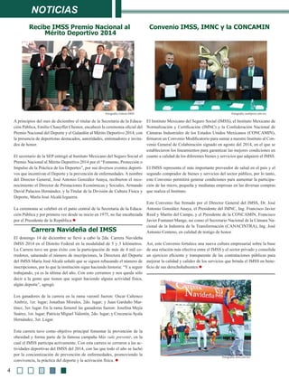 noticias
A principios del mes de diciembre el titular de la Secretaría de la Educa-
ción Pública, Emilio Chauyffet Chemor, encabezó la ceremonia oficial del
Premio Nacional del Deporte y el Galardón al Mérito Deportivo 2014, con
la presencia de deportistas destacados, autoridades, entrenadores e invita-
dos de honor.
El secretario de la SEP entregó al Instituto Mexicano del Seguro Social el
Premio Nacional al Mérito Deportivo 2014 por el “Fomento, Protección o
Impulso de la Práctica de los Deportes”, por sus diversos eventos deporti-
vos que incentivan el Deporte y la prevención de enfermedades. A nombre
del Director General, José Antonio González Anaya, recibieron el reco-
nocimiento el Director de Prestaciones Económicas y Sociales, Armando
David Palacios Hernández, y la Titular de la División de Cultura Física y
Deporte, María José Alcalá Izguerra.
La ceremonia se celebró en el patio central de la Secretaria de la Educa-
ción Pública y por primera vez desde su inicio en 1975, no fue encabezada
por el Presidente de la República.l
El Instituto Mexicano del Seguro Social (IMSS), el Instituto Mexicano de
Normalización y Certificación (IMNC) y la Confederación Nacional de
Cámaras Industriales de los Estados Unidos Mexicanos (CONCAMIN),
firmaron un Convenio Modificatorio para sumar a nuestro Instituto al Con-
venio General de Colaboración signado en agosto del 2014, en el que se
establecieron los lineamientos para garantizar las mejores condiciones en
cuanto a calidad de los diferentes bienes y servicios que adquiere el IMSS. 
El IMSS representa el más importante proveedor de salud en el país y el
segundo comprador de bienes y servicios del sector público, por lo tanto,
este Convenio permitirá generar condiciones para aumentar la participa-
ción de las micro, pequeña y medianas empresas en las diversas compras 
que realiza el Instituto.
Este Convenio fue firmado por el Director General del IMSS, Dr. José
Antonio González Anaya, el Presidente del IMNC, Ing. Francisco Javier
Reed y Martín del Campo, y el Presidente de la CONCAMIN, Francisco
Javier Funtanet Mange, así como el Secretario Nacional de la Cámara Na-
cional de la Industria de la Transformación (CANACINTRA), Ing. José
Antonio Centeno, en calidad de testigo de honor. 
Así, este Convenio fortalece una nueva cultura empresarial sobre la base
de una relación más efectiva entre el IMSS y el sector privado y consolida
un ejercicio eficiente y transparente de las contrataciones públicas para
mejorar la calidad y calidez de los servicios que brinda el IMSS en bene-
ficio de sus derechohabientes.l
Convenio IMSS, IMNC y la CONCAMINRecibe IMSS Premio Nacional al
Mérito Deportivo 2014
El domingo 14 de diciembre se llevó a cabo la 2da. Carrera Navideña
IMSS 2014 en el Distrito Federal en la modalidad de 5 y 3 kilómetros.
La Carrera tuvo un gran éxito con la participación de más de 4 mil co-
rredores, saturando el número de inscripciones, la Directora del Deporte
del IMSS María José Alcalá señaló que se siguen rebasando el número de
inscripciones, por lo que la institución sigue haciendo historia: “Y a seguir
trabajando, ya es la última del año. Con esto cerramos y nos queda sólo
decir a la gente que tienen que seguir haciendo alguna actividad física,
algún deporte”, agregó.
Los ganadores de la carrera en la rama varonil fueron: Oscar Caltenco
Ambriz, 1er. lugar; Jonathan Morales, 2do. lugar; y Juan Garduño Mar-
tínez, 3er. lugar. En la rama femenil las ganadoras fueron: Josefina Mejía
Suárez, 1er. lugar; Patricia Miguel Valentín, 2do. lugar; y Crecencia Ayala
Hernández, 3er. Lugar.
Esta carrera tuvo como objetivo principal fomentar la prevención de la
obesidad y forma parte de la famosa campaña Más vale prevenir, en la
cual el IMSS participa activamente. Con esta carrera se cerraron a las ac-
tividades deportivas del IMSS del 2014, con las que todo el año se luchó
por la concientización de prevención de enfermedades, promoviendo la
convivencia, la práctica del deporte y la activación física. l
Carrera Navideña del IMSS 
Fotografía: Galería IMSS
4
Fotografía: multipress.com.mx
Fotografía: oem.com.mx
 
