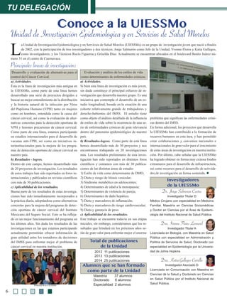 L
a Unidad de Investigación Epidemiológica y en Servicios de Salud Morelos (UIESSMo) es un grupo de investigación joven que nació a finales
de 2002, con la participación de tres investigadores y dos técnicos; Jorge Salmerón como Jefe de la Unidad, Yvonne Flores y Katia Gallegos,
como investigadores; y los Técnicos Rocío Figueroa y Griselda Díaz. Actualmente se encuentran ubicados en el boulevard Benito Juárez nú-
mero 31 en el centro de Cuernavaca.
tu delegación
6
Conoce a la UIESSMo
Unidad de Investigación Epidemiológica y en Servicios de Salud Morelos
Desarrollo y evaluación de alternativas para el
control del Cáncer Cervical.
a) Actividades.
Ésta es la línea de investigación más antigua en
la UIESSMo, como parte de esta línea hemos
desarrollado una serie de proyectos dirigidos a
buscar un mejor entendimiento de la distribución
y la historia natural de la infección por Virus
del Papiloma Humano (VPH) tanto en mujeres
como en hombres, entendida como la causa del
cáncer cervical, así como la evaluación de alter-
nativas concretas para la detección oportuna de
VPH y lesiones precursoras de cáncer cervical.
Como parte de esta línea, estamos participando
en estudios internacionales para el desarrollo de
vacunas anti-VPH, así como en iniciativas in-
terinstitucionales para la mejora de los progra-
mas de detección oportuna de cáncer cervical en
nuestro país.
b) Resultados - logros.
Dentro de este campo, hemos desarrollado más
de 20 proyectos de investigación. Los resultados
de estos trabajos han sido reportados en foros in-
ternacionales y publicados en revistas científicas
con más de 50 publicaciones.
c) Aplicabilidad de los resultados.
Buena parte de los resultados de estas investiga-
ciones han sido inmediatamente incorporados a
la práctica diaria, adoptándose como alternativas
concretas para la mejora del programa de detec-
ción oportuna de cáncer cervical del Instituto
Mexicano del Seguro Social. Esto se ha refleja-
do en un mejor funcionamiento del programa en
los últimos años. Sin duda los resultados de las
investigaciones en las que estamos participando
actualmente permitirán ofrecer información de
gran utilidad entre los tomadores de decisiones
del IMSS para enfrentar mejor el problema de
cáncer cervical en nuestra institución.
Evaluación y análisis de los estilos de vida
como determinantes de enfermedades crónicas.
a) Actividades.
Si bien esta línea de investigación es más joven,
sin duda constituye el principal esfuerzo de in-
vestigación que desarrolla nuestro grupo. Es una
iniciativa que contempla el desarrollo de un es-
tudio longitudinal, basado en la creación de una
cohorte relativamente grande de trabajadores y
derecho-habientes del IMSS. El estudio tiene
como objeto el análisis detallado de la influencia
de estilos de vida sobre la ocurrencia de una se-
rie de enfermedades crónicas de gran relevancia
dentro del panorama epidemiológico de nuestro
país.
b) Resultados-logros. Como parte de esta línea
hemos desarrollado más de 30 proyectos y nos
encontramos trabajando en 20 investigaciones
más. Los resultados preliminares de esta inves-
tigación han sido reportados en distintos foros
científicos y contamos con más de 30 publica-
ciones de las distintas áreas de estudio:
1) Estilo de vida como determinante de DMO;
2) Dieta y riesgo de litiasis vesicular;
3) Síndrome metabólico en adolescentes;
4) Determinantes de edad a la menopausia;
5) Determinantes de violencia de pareja;
6) Determinantes de daño hepático;
7) Dieta y marcadores de inflamación;
8) Dieta y marcadores de riesgo cardiovascular;
9) Dieta y ganancia de peso.
c) Aplicabilidad de los resultados.
Este trabajo se encuentra todavía en sus etapas
iniciales, sin embargo, consideramos que los re-
sultados que brindará en los próximos años se-
rán de gran valor para enfrentar mejor el enorme
problema que significan las enfermedades cróni-
cas dentro del IMSS.
En forma adicional, los proyectos que desarrolla
la UIESSMo han contribuido a la formación de
recursos humanos en esta área, y han permitido
crear colaboraciones y convenios nacionales e
internacionales de gran valor para el crecimiento
de estas áreas de investigación en nuestra institu-
ción. Por último, cabe señalar que la UIESSMo
ha logrado obtener en forma muy exitosa fondos
extramuros para el desarrollo de infraestructura,
así como recursos para el desarrollo de activida-
des de investigación en forma sostenida. l
Maestría 37 alumnos
Doctorado 6 alumnos
Especialidad 2 alumnos
2012 11 publicaciones
2013 13 publicaciones
2014 25 publicaciones
Dr. Jorge Salmerón Castro
Investigador Titular D
Médico Cirujano con especialidad en Medicina
Familiar, Maestría en Ciencias Sociomédicas
y Doctor en Ciencias por el Área de Epidemi-
ología del Instituto Nacional de Salud Pública.
Dra. Ivonne Flores Leonard
Investigador Titular A
Licenciada en Biología, con Maestria en Salud
Pública con especialidad en Administración y
Política de Servicios de Salud, Doctorado con
especialidad en Epidemiología por la Universi-
dad de Johns Hopkins
Dra. Katia Gallegos Carrillo
Investigador Asociado D
Licenciada en Comunicación con Maestria en
Ciencias de la Salud y Doctorado en Ciencias
en Salud Pública por el Instituto Nacional de
Salud Pública.
Personal de la UIESSMo
Principales líneas de investigación:
Investigadores
de la UIESSMo
Total de publicaciones
de la Unidad
Alumnos que se han formado
como parte de la Unidad
 