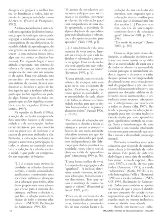 dizagem em grupo é a melhor for-        “O acesso de estudantes aos              redução da sua exclusão dos
ma de beneficiar a todos, não so-       mesmos colégios que os ir-               mesmos, sem esquecer que a
mente às crianças rotuladas como        mãos e os vizinhos, pertencer            educação abarca muitos pro-
diferentes (Forest & Pearpoint,         às classes de educação geral             cessos que se desenvolvem fora
1992).                                  com companheiros de uma ida-             das escolas [...] Processo sem
     A educação inclusiva é antes de    de apropriada, a existência de           fim, em vez de um simples
tudo uma questão de direitos huma-      alguns objetivos de aprendiza-           contínuo dentro da educação
nos, já que defende que não se pode     gem individualizados e relevan-          geral” (Ainscow 2001, p. 293 –
segregar a nenhuma pessoa como          tes, e do apoio necessário para          294).
conseqüência de sua deficiência, de     aprender” (York 1994, p.3).              “É o modo de avançar” (Dyson
sua dificuldade de aprendizagem, do                                              2001, p. 146).
                                        [...] é uma forma de vida, uma
seu gênero ou mesmo se esta per-        maneira de viver juntos, base-
tencer a uma minoria étnica (seria                                              Como se depreende dessas de-
                                        ado na crença de que cada in-
algo que iria contra os direitos hu-                                       finições, a educação inclusiva cen-
                                        divíduo é valorizado e perten-
manos). Em segundo lugar, é uma                                            tra-se em como apoiar as qualida-
                                        ce ao grupo. Uma escola inclu-
atitude, representa um sistema de                                          des e as necessidades de cada um e
                                        siva será aquela em que todos
valores e de crenças, não uma ação                                         de todos os alunos na comunidade
                                        os alunos sintam-se incluídos”
simplesmente, mas sim um conjun-                                           escolar, para que se sintam bem vin-
                                        (Patterson 1995, p. V).
to de ações. Uma vez adotada esta                                          dos e seguros e alcancem o êxito.
perspectiva por uma escola ou por       “É uma atitude, um sistema de      Requer pensar na heterogeneidade
                                        valores, de crenças, não uma       do alunado como uma situação nor-
um sistema de ensino, deverá con-
                                        ação nem um conjunto de            mal do grupo/classe e pôr em mar-
dicionar as decisões e ações de to-
                                        ações. Centra-se, pois, em         cha um delineamento educativo que
dos àqueles que a tenham adotado,
                                        como apoiar as qualidades, e,      permita aos docentes utilizar os di-
posto que incluir significa ser parte
                                        as necessidades de cada aluno      ferentes níveis instrumentais e ati-
de algo, formar parte do todo, en-
                                        e de todos os alunos na comu-      tudinais como recursos intrapesso-
quanto que excluir significa manter
                                        nidade escolar, para que se sin-   ais e interpessoais que beneficiem
fora, apartar, expulsar (Falvey &                                          a todos os alunos (Mir, 1997). De-
                                        tam bem-vindos e seguros e
outros, 1995).                                                             fende a passagem da educação se-
                                        alcancem êxitos” (Arnaiz 1996,
     Na opinião de Booth (1998a),                                          gregada para um sistema inclusivo
                                        p. 27-28).
a noção de inclusão compreende                                             caracterizado por uma aprendiza-
dois conceitos básicos: o de comu-      “Um sistema de educação que        gem significativa centrada na crian-
nidade e o de participação. Ambos       reconhece o direito a todas as     ça. Seria a transformação de uma
caracterizam-se por sua conexão         crianças e jovens a comparti-      sociedade e um mundo intolerante
com os processos de inclusão e o        lharem de um meio ambiente         e temeroso para um mundo que aco-
caráter de processo atribuído a ela.    educativo comum em que to-         lha e encare a diversidade como algo
Portanto, a educação inclusiva se       dos sejam valorizados por igual,   natural.
propõe a aumentar a participação de     com independência das dife-             Portanto, reivindica uma ação
todos os alunos no currículo esco-      renças percebidas quanto à ca-     educativa que responda de maneira
lar e a redução da exclusão escolar     pacidade, sexo, classe social,     mais eficaz à diversidade de todos
e social, o que pode ser comprova-      etnia ou estilo de aprendiza-      os alunos. Este ponto de vista tem
do nas seguintes definições:            gem” (Armstrong 1999, p. 76).      dado lugar a uma série de modelos,
                                        “É uma forma melhor de viver.      tais como: a escola especial (Des-
     “[...] é o meio mais efetivo de    É o oposto da segregação e do      sent, 1987), a escola efetiva para
     combater as atitudes discrimi-     “apartheid”. A inclusão deter-     todos (Ainscow, 1991), a escola
     natórias, criando comunidades      mina aonde vivemos, recebe-        “adhocrática” (Skrtic, 1991b), a es-
     acolhedoras, construindo uma       mos educação, trabalhamos e        cola heterogênea (Villa e Thousand,
     sociedade inclusiva e alcançan-    nos divertimos. Tem que ver        1992) ou a escola inclusiva (UNES-
     do a educação para todos, além     com a mudança de nossos co-        CO, 1994, Declaração de Salaman-
     disso proporciona uma educa-       rações e valores” (Pearpoint &     ca). Todos esses modelos se apoiam
     ção eficaz para a maioria das      Forest 1999, p.15).                na crença de que é possível identifi-
     crianças, melhora a eficácia e,                                       car um conjunto de características
     por fim, a relação custo-efeti-    “Processo de incremento da         organizativas que tendem a fazer as
     vidade de todo o sistema edu-      participação dos alunos nas cul-   escolas mais ou menos inclusivas,
     cativo” (UNESCO, Declaração        turas, currículos e comunida-      como se aborda mais adiante.
     de Salamanca 1994, XI).            des de suas escolas locais e da         Booth, em numerosos traba-
12                                                                     INCLUSÃO - Revista da Educação Especial - Out/2005
 