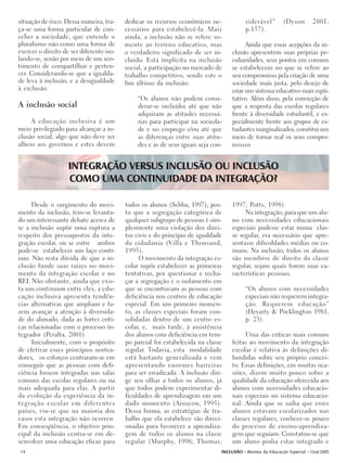situação de risco. Dessa maneira, tra-    dedicar os recursos econômicos ne-             siderável”       (Dyson        2001,
ça-se uma forma particular de con-        cessários para estabelecê-la. Mais             p.157).
ceber a sociedade, que entende o          ainda, a inclusão não se refere so-
pluralismo não como uma forma de          mente ao terreno educativo, mas               Ainda que essas acepções da in-
exercer o direito de ser diferente iso-   o verdadeiro significado de ser in-     clusão apresentem suas próprias pe-
lando-se, senão por meio de um sen-       cluído. Está implícita na inclusão      culiaridades, seus pontos em comuns
timento de compartilhar e perten-         social, a participação no mercado de    se estabelecem no que se refere ao
cer. Considerando-se que a igualda-       trabalho competitivo, sendo este o      seu compromisso pela criação de uma
de leva à inclusão, e a desigualdade      fim último da inclusão:                 sociedade mais justa, pelo desejo de
à exclusão.                                                                       criar um sistema educativo mais eqüi-
                                              “Os alunos não podem consi-         tativo. Além disso, pela convicção de
A inclusão social                             derar-se incluídos até que não      que a resposta das escolas regulares
                                              adquiram as atitudes necessá-       frente à diversidade estudantil, e es-
     A educação inclusiva é um                rias para participar na socieda-    pecialmente frente aos grupos de es-
meio privilegiado para alcançar a in-         de e no emprego e/ou até que        tudantes marginalizados, constitui um
clusão social, algo que não deve ser          as diferenças entre suas atitu-     meio de tornar real os seus compro-
alheio aos governos e estes devem             des e as de seus iguais seja con-   missos


                    INTEGRAÇÃO VERSUS INCLUSÃO OU INCLUSÃO
                    COMO UMA CONTINUIDADE DA INTEGRAÇÃO?

     Desde o surgimento do movi-          todos os alunos (Sebba, 1997), pos-     1997; Potts, 1998).
mento da inclusão, tem-se levanta-        to que a segregação categórica de            Na integração, para que um alu-
do um interessante debate acerca de       qualquer subgrupo de pessoas é sim-     no com necessidades educacionais
se a inclusão supõe uma ruptura a         plesmente uma violação dos direi-       especiais pudesse estar numa clas-
respeito dos pressupostos da inte-        tos civis e do princípio de igualdade   se regular, era necessário que apre-
gração escolar, ou se entre ambos         da cidadania (Villa e Thousand,         sentasse dificuldades médias ou co-
pode-se estabelecer um laço contí-        1995).                                  muns. Na inclusão, todos os alunos
nuo. Não resta dúvida de que a in-             O movimento da integração es-      são membros de direito da classe
clusão funde suas raízes no movi-         colar supôs estabelecer as primeiras    regular, sejam quais forem suas ca-
mento da integração escolar e no          tentativas, por questionar e recha-     racterísticas pessoais.
REI. Não obstante, ainda que exis-        çar a segregação e o isolamento em
ta um continuum entre eles, a edu-        que se encontravam as pessoas com              “Os alunos com necessidades
cação inclusiva apresenta tendên-         deficiência nos centros de educação            especiais não requerem integra-
cias alternativas que ampliam e fa-       especial. Em um primeiro momen-                ção. Requerem educação”
zem avançar a atenção à diversida-        to, as classes especiais foram con-            (Heyarty & Pocklington 1981,
de do alunado, dada as fortes críti-      solidadas dentro de um centro es-              p. 23).
cas relacionadas com o processo in-       colar, e, mais tarde, à assistência
tegrador (Peralta, 2001).                 dos alunos com deficiência em tem-           Uma das críticas mais comuns
     Inicialmente, com o propósito        po parcial foi estabelecida na classe   feitas ao movimento da integração
de efetivar esses princípios nortea-      regular. Todavia, esta modalidade       escolar é relativa às definições di-
dores, os esforços centraram-se em        está bastante generalizada e vem        fundidas sobre seu próprio concei-
conseguir que as pessoas com defi-        apresentando enormes barreiras          to. Essas definições, em muitas oca-
ciência fossem integradas nas salas       para ser erradicada. A inclusão diri-   siões, dizem muito pouco sobre a
comuns das escolas regulares ou na        ge seu olhar a todos os alunos, já      qualidade da educação oferecida aos
mais adequada para elas. A partir         que todos podem experimentar di-        alunos com necessidades educacio-
da evolução da experiência da in-         ficuldades de aprendizagem em um        nais especiais no sistema educacio-
tegração escolar em diferentes            dado momento (Ainscow, 1995).           nal. Ainda que se saiba que esses
países, viu-se que na maioria dos         Dessa forma, as estratégias de tra-     alunos estavam escolarizados nas
casos esta integração não ocorreu.        balho que ela estabelece são direci-    classes regulares, conhece-se pouco
Em conseqüência, o objetivo prin-         onadas para favorecer a aprendiza-      do processo de ensino-aprendiza-
cipal da inclusão centra-se em de-        gem de todos os alunos na classe        gem que seguiam. Constatou-se que
senvolver uma educação eficaz para        regular (Murphy, 1996; Thomas,          um aluno podia estar integrado e
14                                                                            INCLUSÃO - Revista da Educação Especial - Out/2005
 