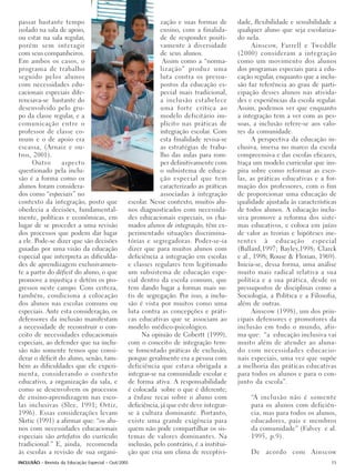 passar bastante tempo                                         zação e suas formas de       dade, flexibilidade e sensibilidade a
isolado na sala de apoio,                                     ensino, com a finalida-      qualquer aluno que seja escolariza-
ou estar na sala regular,                                     de de responder positi-      do nela.
porém sem interagir                                           vamente à diversidade              Ainscow, Farrell e Tweddle
com seus companheiros.                                        de seus alunos.              (2000) consideram a integração
Em ambos os casos, o                                           Assim como a “norma-        como um movimento dos alunos
programa de trabalho                                          lização” produz uma          dos programas especiais para a edu-
seguido pelos alunos                                          luta contra os pressu-       cação regular, enquanto que a inclu-
com necessidades edu-                                         postos da educação es-       são faz referência ao grau de parti-
cacionais especiais dife-                                     pecial mais tradicional,     cipação desses alunos nas ativida-
renciava-se bastante do                                       a inclusão estabelece        des e experiências da escola regular.
desenvolvido pelo gru-                                        uma forte crítica ao         Assim, podemos ver que enquanto
po da classe regular, e a                                     modelo deficitário im-       a integração tem a ver com as pes-
comunicação entre o                                           plícito nas práticas de      soas, a inclusão refere-se aos valo-
professor de classe co-                                       integração escolar. Com      res da comunidade.
mum e o de apoio era                                          esta finalidade revisa-se          A perspectiva da educação in-
escassa, (Arnaiz e ou-                                        as estratégias de traba-     clusiva, imersa no marco da escola
tros, 2001).                                                  lho das aulas para rom-      compreensiva e das escolas eficazes,
      Outro      aspecto                                      per definitivamente com      traça um modelo curricular que ins-
questionado pela inclu-                                       o subsistema de educa-       pira sobre como reformar as esco-
são é a forma como os                                         ção especial que tem         las, as práticas educativas e a for-
alunos foram considera-                                       caracterizado as práticas    mação dos professores, com o fim
dos como “especiais” no                                       associadas à integração      de proporcionar uma educação de
contexto da integração, posto que                escolar. Nesse contexto, muitos alu-      qualidade ajustada às características
obedecia a decisões, fundamental-                nos diagnosticados com necessida-         de todos alunos. A educação inclu-
mente, políticas e econômicas, em                des educacionais especiais, os cha-       siva promove a reforma dos siste-
lugar de se proceder a uma revisão               mados alunos de integração, têm ex-       mas educativos, e coloca em juízo
dos processos que podem dar lugar                perimentado situações discrimina-         de valor as teorias e hipóteses ine-
a ele. Pode-se dizer que são decisões            tórias e segregadoras. Poder-se-ia        rentes à educação especial
guiadas por uma visão da educação                dizer que para muitos alunos com          (Ballard,1997; Bayley,1998; Clarck
especial que interpreta as dificulda-            deficiência a integração em escolas       e al., 1998; Rouse & Florian, 1969).
des de aprendizagem exclusivamen-                e classes regulares tem legitimado        Inicia-se, dessa forma, uma análise
te a partir do déficit do aluno, o que           um subsistema de educação espe-           muito mais radical relativa a sua
promove a injustiça e detém os pro-              cial dentro da escola comum, que          política e a sua prática, desde os
gressos neste campo. Com certeza,                tem dando lugar a formas mais su-         pressupostos de disciplinas como a
também, condiciona a colocação                   tis de segregação. Por isso, a inclu-     Sociologia, a Política e a Filosofia,
dos alunos nas escolas comuns ou                 são é vista por muitos como uma           além de outras.
especiais. Ante esta consideração, os            luta contra as concepções e práti-              Ainscow (1998), um dos prin-
defensores da inclusão manifestam                cas educativas que se associam ao         cipais defensores e promotores da
a necessidade de reconstruir o con-              modelo médico-psicológico.                inclusão em todo o mundo, afir-
ceito de necessidades educacionais                    Na opinião de Cobertt (1999),        ma que: “a educação inclusiva vai
especiais, ao defender que na inclu-             com o conceito de integração tem-         muito além de atender ao aluna-
são não somente temos que consi-                 se fomentado práticas de exclusão,        do com necessidades educacio-
derar o déficit do aluno, senão, tam-            porque geralmente era a pessoa com        nais especiais, uma vez que supõe
bém as dificuldades que ele experi-              deficiência que estava obrigada a         a melhoria das práticas educativas
menta, considerando o contexto                   integrar-se na comunidade escolar e       para todos os alunos e para o con-
educativo, a organização da sala, e              de forma ativa. A responsabilidade        junto da escola”.
como se desenvolvem os processos                 é colocada sobre o que é diferente;
de ensino-aprendizagem nas esco-                 a ênfase recai sobre o aluno com               “A inclusão não é somente
las inclusivas (Slee, 1991; Ortiz,               deficiência, já que este deve integrar-        para os alunos com deficiên-
1996). Essas considerações levam                 se à cultura dominante. Portanto,              cia, mas para todos os alunos,
Skrtic (1991) a afirmar que: “os alu-            existe uma grande exigência para               educadores, pais e membros
nos com necessidades educacionais                quem não pode compartilhar os sis-             da comunidade” (Falvey e al.
especiais são artefatos do currículo             temas de valores dominantes. Na                1995, p.9).
tradicional.” E, ainda, recomenda                inclusão, pelo contrário, é a institui-
às escolas a revisão de sua organi-              ção que cria um clima de receptivi-            De acordo com Ainscow
INCLUSÃO - Revista da Educação Especial - Out/2005                                                                            15
 