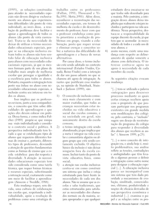(1995), as soluções construídas         trabalho entre os professores                  estudante deva encaixar-se no
para atender às necessidades espe-      (Fullan, 1991; Thousand e Vi-                  que tenha sido desenhado para
ciais não devem dirigir-se exclusiva-   lla,1991; Skrtic,1991). Além disso,            a maioria. Pelo contrário, a inte-
mente aos alunos que experimen-         reconhecer a reconstrução das ne-              gração desses alunos deixa im-
tam dificuldades (do ponto de vista     cessidades especiais, em termos de             plícita que realmente estejam in-
individual), ao invés disso, a reso-    melhoria da escola e do desenvolvi-            cluídos e participem na vida aca-
lução de problemas deve facilitar e     mento do professor; fazer com que              dêmica. Nessa perspectiva, des-
apoiar a aprendizagem de todos os       o professor estabeleça como pon-               taca-se a responsabilidade da
alunos (do ponto de vista curricu-      to prioritário a resolução de pro-             equipe docente da escola, já que
lar). Trata-se da necessidade de        blemas em grupo, visando a cola-               tem que se acomodar às neces-
deixar de utilizar o termo necessi-     boração, posto que requer revisar              sidades de todos e a cada um de
dades educacionais especiais, por-      e eliminar crenças e conceitos so-             seus alunos; e
que se na educação inclusiva en-        bre a natureza das dificuldades de      4)     assim mesmo, existe uma mu-
tram todos os alunos não tem sen-       aprendizagem e a busca de novas                dança com respeito ao deline-
tido falar de educação inclusiva        alternativas.                                  amento de ajudar somente a
para alunos com necessidades edu-            Por causa disso, o termo inclu-           alunos com deficiência. O in-
cacionais especiais, já que os mes-     são está sendo adotado no contexto             teresse centra-se agora no
mos formam parte de um plano de         internacional (Estados Unidos, Ca-             apoio à necessidade de cada
trabalho mais amplo de melhoria         nadá, Reino Unido) com a intenção              membro da escola.
escolar que persegue a igualdade e      de dar um passo adiante no que se
a excelência para todos os alunos.      chamou até agora de integração. As           As seguintes citações evocam
Portanto, enquanto a integração tem     razões que justificam essa mudan-       essa mudança:
posto sua ênfase no aluno com ne-       ça, na opinião de Stainback, Stain-
cessidades educacionais especiais, a    back e Jackson (1999), são:                    “[...] tem-se utilizado a palavra
inclusão centra seu interesse em to-                                                   «integração» para descrever
dos os alunos.                          1)   O conceito de inclusão comu-              processos mediante os quais
      Isso implica que os professo-          nica mais claramente e com                certas crianças recebem apoio
res revisem, junto a seus companhei-         maior exatidão, que todas as              com o propósito de que pos-
ros, o conceito que têm sobre difi-          crianças necessitam estar in-             sam participar nos programas
culdades de aprendizagem e que               cluídas na vida educativa e               existentes em grande medida
ações eles devem colocar em práti-           social das escolas comuns, e              sem modificações dos colégi-
ca. Dessa forma, e como indica Ful-          na sociedade em geral, não                os; pelo contrário, a “inclusão”
cher (1989) propõe-se que rompa              unicamente dentro da escola               sugere um desejo de reestrutu-
sua visão individualizada e conside-         comum;                                    ração do programa do colégio
re o contexto social e político. A      2)   o termo integração está sendo             para responder à diversidade
perspectiva individualizada tem le-          abandonado, já que implica que            dos alunos que recebem as au-
vado a que se estabeleçam tipos de           a meta é integrar na vida esco-           las” ( Ainscow 1999, p.25).
alunos que requerem diferentes for-          lar e comunitária alguém ou al-
mas de ensinar e, portanto, diferen-         gum grupo que está sendo cer-             “[...] o novo conceito de inte-
tes tipos de professores, desviando          tamente excluído. O objetivo              gração era, e ainda hoje é, mui-
a atenção de questões fundamentais           básico da inclusão é não deixar           to problemático, sua análise
como as formas de ensino que a es-           ninguém fora da escola co-                reflete as tensões, contradições
cola estabelece para dar resposta à          mum. Incluir tanto do ponto de            e ambigüidades que têm leva-
diversidade. A atenção às necessi-           vista educativo, físico, como             do a algumas pessoas a definir
dades educacionais especiais tem             social;                                   a integração como outro nome
sido considerada como uma tarefa        3)   a atenção nas escolas inclusivas          para designar a educação espe-
técnica, que requer formas técnicas          centra-se em como construir               cial [...]. A educação inclusiva
e recursos especiais, subestimando           um sistema que inclua e esteja            parece ser incompatível com
a interação social, exatamente como          estruturado para fazer frente às          um sistema que tem dado pri-
um meio de facilitar a aprendiza-            necessidades de cada um dos               oridade a mecanismos de evo-
gem (Ainscow e Tweddle, 1988).               alunos. Não se assume que as es-          lução, similitude, comercialis-
      Esta mudança requer, sem dú-           colas e salas tradicionais, que           mo, elitismo, produtividade e
vida, uma cultura de colaboração             estão estruturadas para satisfa-          noções de eficácia derivadas de
nas escolas que, respeitando a indi-         zer as necessidades dos chama-            sua perspectiva econômica e
vidualidade, apóie a resolução de            dos normais ou da maioria, se-            industrial [...]. examina o pa-
problemas como uma estratégia de             jam apropriadas e que qualquer            pel e as relações entre os pro-
16                                                                          INCLUSÃO - Revista da Educação Especial - Out/2005
 