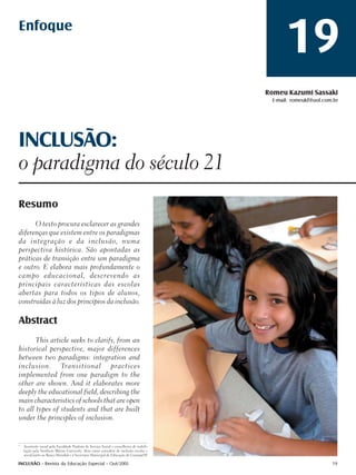 Enfoque
                                                                                                  19
                                                                                            Romeu Kazumi Sassaki
                                                                                             E-mail: romeukf@uol.com.br




INCLUSÃO:
o paradigma do século 21
Resumo
      O texto procura esclarecer as grandes
diferenças que existem entre os paradigmas
da integração e da inclusão, numa
perspectiva histórica. São apontadas as
práticas de transição entre um paradigma
e outro. E elabora mais profundamente o
campo educacional, descrevendo as
principais características das escolas
abertas para todos os tipos de alunos,
construídas à luz dos princípios da inclusão.

Abstract
       This article seeks to clarify, from an
historical perspective, major differences
between two paradigms: integration and
inclusion. Transitional practices
implemented from one paradigm to the
other are shown. And it elaborates more
deeply the educational field, describing the
main characteristics of schools that are open
to all types of students and that are built
under the principles of inclusion.


1
    Assistente social pela Faculdade Paulista de Serviço Social e conselheiro de reabili-
    tação pela Southern Illinois University. Atua como consultor de inclusão escolar e
    social junto ao Banco Mundial e à Secretaria Municipal de Educação de Guarujá/SP.

INCLUSÃO - Revista da Educação Especial - Out/2005                                                                  19
 