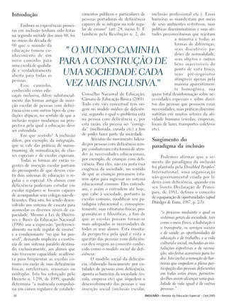 Introdução                               cimentos públicos e particulares de      inclusão profissional etc.). Essas
                                         pessoas portadoras de deficiência        barreiras se manifestam por meio
      Embora as experiências pionei-     capazes de se integrar na rede regu-     de seus ambientes restritivos, suas
ras em inclusão tenham sido feitas       lar de ensino” (art. 24, inciso I). E    políticas discriminatórias e suas ati-
na segunda metade dos anos 80, foi       também pela Resolução n. 2, do           tudes preconceituosas que rejeitam
no início da década de                                                                          a minoria e todas as
90 que o mundo da                                                                               formas de diferenças,
educação tomou co-
nhecimento de um
                              " O MUNDO CAMINHA                                                 seus discutíveis pa-
                                                                                                drões de normalidade,
novo caminho para
uma escola de qualida-
                            PARA A CONSTRUÇÃO DE                                                seus objetos e outros
                                                                                                bens inacessíveis do
                                                                                                ponto de vista físico,
de e verdadeiramente
aberta para todas as         UMA SOCIEDADE CADA                                                 seus pré-requisitos
pessoas.                                                                                        atingíveis apenas pela
      Esse caminho,          VEZ MAIS INCLUSIVA."                                               maioria aparentemen-
                                                                                                te homogênea, sua
conhecido como edu-
cação inclusiva, difere substancial-     Conselho Nacional de Educação,           quase total desinformação sobre ne-
mente das formas antigas de inser-       Câmara de Educação Básica (2001).        cessidades especiais e sobre direi-
ção escolar de pessoas com defici-       Todo este viés conceitual tem ori-       tos das pessoas que possuem essas
ência e/ou com outros tipos de con-      gem no modelo médico da deficiên-        necessidades, suas práticas discrimi-
dições atípicas, no sentido de que a     cia, segundo o qual o problema está      natórias em muitos setores da ati-
inclusão requer mudanças na pers-        na pessoa com deficiência e, por         vidade humana (escolas, empresas,
pectiva pela qual a educação deve        esta razão, ela precisa ser “corrigi-    locais de lazer, transportes coletivos
ser entendida.                           da” (melhorada, curada etc) a fim        etc).
      Em que sentido? A inclusão         de poder fazer parte da sociedade.
difere, por exemplo, da integração,            Ativistas do movimento lidera-     Surgimento do
que se vale das práticas de mains-       do por pessoas com deficiência sem-
                                         pre combateram esta forma de aten-
                                                                                  paradigma da inclusão
treaming, de normalização, de clas-
ses especiais e de escolas especiais.    der às necessidades educacionais,
                                                                                       Podemos afirmar que a se-
      Todas as formas até então vi-      por exemplo, de crianças com defi-
                                                                                  mente do paradigma da inclusão
gentes de inserção escolar partiam       ciência. Para eles, não era justa essa
                                         exigência da sociedade, no sentido       foi plantada pela Disabled Peoples’
do pressuposto de que devem exis-                                                 International, uma organização
tir dois sistemas de educação: o re-     de que as crianças provassem esta-
                                         rem aptas para ingressar no sistema      não-governamental criada por lí-
gular e o especial. Os alunos com                                                 deres com deficiência, quando em
deficiência poderiam estudar em          educacional comum. Eles entendi-
                                         am, e assim o entendem até hoje,         seu livreto Declaração de Princí-
escolas regulares se fossem capazes                                               pios, de 1981, definiu o conceito
de acompanhar seus colegas não-de-       que cabe à sociedade, portanto às
                                         escolas comuns, modificar seu pa-        de equiparação de oportunidades (apud
ficientes. Para isto, foi sendo desen-                                            Driedger & Enns, 1987, p. 2-3):
volvido um sistema de cascata para       radigma educacional e, conseqüen-
acomodar os diversos níveis de ca-       temente, suas estruturas físicas, pro-
                                         gramáticas e filosóficas, a fim de              “o processo mediante o qual os
pacidade. Mesmo a Lei de Diretri-
                                         que as escolas possam tornar-se                 sistemas gerais da sociedade, tais
zes e Bases da Educação Nacional
(1996) usa a expressão “preferenci-      mais adequadas às necessidades de               como o meio físico, a habitação e
almente na rede regular de ensino”       todos os seus alunos. Esta inusita-             o transporte, os serviços sociais
e a condicionante “no que for pos-       da perspectiva pela qual é vista a              e de saúde, as oportunidades de
sível”, deixando implícita a existên-    questão das pessoas com deficiên-               educação e de trabalho, e a vida
cia de um sistema paralelo destina-      cia deu origem ao conceito conhe-               cultural e social, incluídas as ins-
do, exclusivamente, aos alunos que       cido como o modelo social da defi-              talações esportivas e de recrea-
não tivessem capacidade acadêmi-         ciência.                                        ção, são feitos acessíveis para to-
ca para freqüentar as escolas co-              O modelo social da deficiên-              dos. Isto inclui a remoção de bar-
muns em razão de suas deficiências       cia, elaborado basicamente por en-              reiras que impedem a plena par-
físicas, intelectuais, sensoriais ou     tidades de pessoas com deficiência,             ticipação das pessoas deficientes
múltiplas. Isto foi reforçado pelo       aponta as barreiras da sociedade (es-           em todas estas áreas, permitin-
Decreto n. 3.298, de 1999, quando        cola, empresa etc) que impedem o                do-lhes assim alcançar uma qua-
determina “a matrícula compulsó-         desenvolvimento das pessoas e sua               lidade de vida igual à de outras
ria em cursos regulares de estabele-     inserção social (inclusão escolar,              pessoas.”
20                                                                            INCLUSÃO - Revista da Educação Especial - Out/2005
 