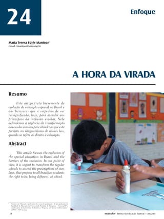 24                                                                                                                   Enfoque



Maria Teresa Eglér Mantoan1
E-mail: tmantoan@unicamp.br




                                                                                      A HORA DA VIRADA
Resumo
      Este artigo trata brevemente da
evolução da educação especial no Brasil e
das barreiras que a impedem de ser
ressignificada, hoje, para atender aos
princípios da inclusão escolar. Nele
defendemos a urgência da transformação
das escolas comuns para atender ao que está
previsto no vanguardismo de nossas leis,
quando se refere ao direito à educação.

Abstract
      This article focuses the evolution of
the special education in Brazil and the
barriers of the inclusion. In our point of
view, it is urgent to transform the regular
schools to attend the prescriptions of ours
laws, that propose to all brazilian students
the right to be, being different, at school.




1
     Doutora em Educação e professora dos cursos de graduação e de pós-graduação da
     Faculdade de Educação da Universidade Estadual de Campinas - Unicamp/SP e
     coordenadora do Laboratório de Estudos e Pesquisas em Ensino e Diversidade -
     LEPED - FE/Unicamp

    24                                                                                      INCLUSÃO - Revista da Educação Especial - Out/2005
 