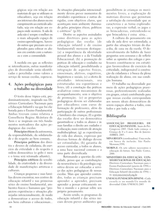 gógicas seja em relação aos       As situações planejadas intencional-      possibilitem às crianças os movi-
       materiais de que se utilizam os   mente devem prever momentos de            mentos livres; a exploração de
       educadores, seja em relação       atividades espontâneas e outras di-       materiais diversos que permitam
       aos interesses dos alunos ou em   rigidas, com objetivos claros, que        a satisfação da curiosidade que as
       cumprimento ao currículo ado-     aconteçam num ambiente ilumina-           caracteriza e as torna explorado-
       tado, seja em relação aos es-     do pelos princípios éticos, políticos     ras; a expressão verbal; os jogos e
       paços onde ocorrem. A sala de     e estéticos” (p.10).                      as brincadeiras, entendendo-se
       aula não é sempre o melhor ou           Dentre os aspectos assinalados      que brincadeira é coisa séria...
       o mais adequado espaço de         como diretrizes para as ações                   A cultura do pensamento em
       ensino-aprendizagem, haven-       pedagógicas das escolas (de               sala de aula deve ser estimulada, a
       do outros que precisam ser ex-    educação infantil e de ensino             partir das situações triviais do dia-
       plorados para colocar os alu-     fundamental) merecem destaque:            a-dia, de casa ou da escola. O de-
       nos em contato com a nature-      (a) a importância da identidade           senvolvimento do hábito de fazer
       za e com a comunidade.            pessoal dos alunos e a da Unidade         perguntas sem censuras e de refletir
                                         Educacional; (b) a promoção de            sobre as opiniões dos colegas e pro-
     À medida em que as reflexões        práticas de educação e cuidados na        fessores constituem-se em estraté-
se intensificarem, outras manifesta-     educação infantil, possibilitando a       gias favorecedoras do exercício da
ções de diversidade serão identifi-      integração de aspectos físicos,           criticidade, indispensável à constru-
cadas e percebidas como valores a        emocionais, afetivos, cognitivos,         ção da cidadania e à busca da plena
serviço de nossas escolas, espera-se.    lingüísticos e sociais; (c) a oferta de   realização do aluno, em sua condi-
                                         atividades intencionais, ora              ção humana.
4. Ações pedagógicas para                estruturadas ora espontâneas e                  O trabalho na diversidade por
                                         livres; (d) a conotação das práticas      meio de ações pedagógicas praze-
   o trabalho na diversidade             avaliativas como mecanismos de            rosas, preferentemente realizadas
                                         acompanhamento, sem o objetivo            em grupos, estará contribuindo para
      O texto desse tópico está, pre-    de promoção; (e) as propostas             que nossas escolas correspondam
dominantemente, inspirado nas Di-        pedagógicas devem ser elaboradas          aos nossos ideais democráticos de
retrizes Curriculares Nacionais para     por educadores com curso de               serem espaços abertos a todos, com
a Educação Infantil e na que foi ela-    formação de professores, além da          todos e por toda a vida.
borada para o Ensino Fundamental.        participação de outros profissionais
Ambas tiveram como relatora a            e familiares das crianças; (f) a gestão
Conselheira Regina Alcântara de                                                    Bibliografia
                                         das escolas deve ser democrática
Assis e se inspiram em três funda-       garantindo-se a todos os alunos e às      ASSOCIAÇÃO BRASILEIRA DE
mentos norteadores das ações pe-         suas famílias o direito aos cuidados e      EDUCAÇÃO INFANTIL. Anais do Pré-
dagógicas das escolas:                   à educação, num contexto de atenção         Congresso 2003. Onde tudo começa: a
      Princípios éticos da autonomia,    multidisciplinar; (g) as experiências       Criança de 0 a 6 anos. Rio de Janeiro:
da responsabilidade, da solidarieda-     de vida dos alunos, expressas por           ASBREI, 2003.
de e do respeito ao bem comum;           diversas formas de diálogo devem          MINA REGEN (coordenadora). Uma creche
      Princípios políticos dos direi-                                                em busca da inclusão. São Paulo:
                                         ser estimuladas; (h) garantia de            Memnon,1998.
tos e deveres de cidadania, do exer-     acesso curricular, a todos os alunos,     MORIN.E. Os sete saberes necessários à
cício da criticidade e do respeito à     a uma base nacional comum e a              educação do futuro. São Paulo: Cortez,
ordem democrática (o grifo é meu         uma parte diversificada.                   2000.
e o tema será retomado adiante);               Retomando a questão da criti-       MINISTÉRIO DA EDUCAÇÃO, CON-
      Princípios estéticos da sensibi-   cidade, penso que as contribuições          SELHO NACIONAL DE EDUCAÇÃO.
lidade, da criatividade e da diversi-    da neurociência e da psicologia cog-        Diretrizes Curriculares Nacionais para o
dade de manifestações artísticas e                                                   Ensino Fundamental (janeiro de 1998) e
                                         nitiva devem ser colocadas a servi-
                                                                                     Diretrizes Curriculares Nacionais para a
culturais.                               ço das ações pedagógicas de nossas          Educação Infantil (dezembro de 1998) –
      Crianças pequenas e suas famí-     escolas. Mais que aprender conteú-          in: www.mec/cne/ceb.org.br
lias devem encontrar, nos centros de     dos, todas as crianças precisam           UNESCO, FUNDACIÓN HINENI. - Cada
educação infantil e nas primeiras        aprender a aprender, precisam               escuela es un mundo.Un mundo de
séries do ensino fundamental, am-        aprender a pensar criticamente so-          diversidad. Chile: UNESCO, 2003
bientes físicos e humanos que “pro-      bre o mundo e a pensar sobre seu
piciem experiências e situações pla-     próprio pensamento.
nejadas intencionalmente, de modo              Assim sendo, os programas da
a democratizar o acesso de todos,        educação infantil e das séries ini-
aos bens culturais e educacionais...     ciais devem prever ambientes que
34                                                                             INCLUSÃO - Revista da Educação Especial - Out/2005
 