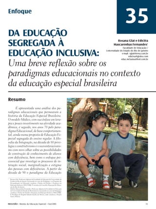 Enfoque
                                                                                                       35
DA EDUCAÇÃO
SEGREGADA À                                                                                   Rosana Glat e Edicléa
                                                                                            Mascarenhas Fernandes1
                                                                                                     Faculdade de Educação /


EDUCAÇÃO INCLUSIVA:                                                                  Universidade do Estado do Rio de Janeiro
                                                                                                    e-mail: rglat@terra.com.br
                                                                                                          ediclea@globo.com
                                                                                                   educ.inclusiva@bol.com.br

Uma breve reflexão sobre os
paradigmas educacionais no contexto
da educação especial brasileira
Resumo
       É apresentada uma análise dos pa-
radigmas educacionais que permearam a
história da Educação Especial Brasileira.
O modelo Médico, com sua ênfase em tera-
pia e pouco investimento na atividade aca-
dêmica, é seguido, nos anos 70 pelo para-
digma Educacional, de base comportamen-
tal, ainda numa proposta de Educação Es-
pecial segregada do ensino regular. A filo-
sofia da Integração, na década de 80 privi-
legia o construtivismo e o sociointeracionis-
mo com novo olhar sobre as possibilidades
de construção de conhecimento de alunos
com deficiência, bem como o enfoque psi-
cossocial que investiga os processos de in-
teração social, marginalização e estigma
das pessoas com deficiências. A partir da
década de 90 o paradigma da Educação
1
    Rosana Glat, Professora Adjunta da Faculdade de Educação da Universidade do
    Estado do Rio de Janeiro, lecionando no curso de Pedagogia e no Programa de
    Pós-graduação em Educação; coordena o Núcleo de Estudos e Pesquisas em
    Educação Inclusiva (NEI-UERJ). É membro do Conselho Municipal de Educa-
    ção do Rio de Janeiro.
    Edicléa Mascarenhas Fernandes, Professora Adjunta da Faculdade de Educação
    da Universidade do Estado do Rio de Janeiro, lecionando no curso de Pedagogia;
    coordena o Núcleo de Estudos e Pesquisas em Educação Inclusiva (NEI-UERJ).
    É Psicóloga do Hospital Infantil Ismélia da Silveira, onde coordena o Projeto
    Vamos Brincar.



INCLUSÃO - Revista da Educação Especial - Out/2005                                                                         35
 