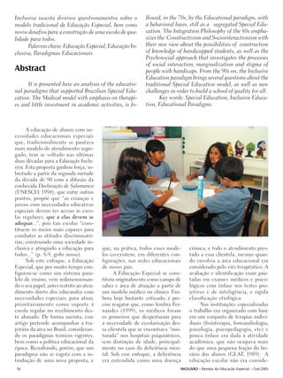 Inclusiva suscita diversos questionamentos sobre o           llowed, in the 70s, by the Educational paradigm, with
modelo tradicional de Educação Especial, bem como            a behavioral basis, still as a segregated Special Edu-
novos desafios para a construção de uma escola de qua-       cation. The Integration Philosophy of the 80s empha-
lidade para todos.                                           sizes the Constructivism and Sociointeractionism with
      Palavras chave: Educação Especial, Educação In-        their new view about the possibilities of construction
clusiva, Paradigmas Educacionais                             of knowledge of handicapped students, as well as the
                                                             Psychosocial approach that investigates the processes
                                                             of social interaction, marginalization and stigma of
Abstract                                                     people with handicaps. From the 90s on, the Inclusive
                                                             Education paradigm brings several questions about the
      It is presented here an analysis of the educatio-      traditional Special Education model, as well as new
nal paradigms that supported Brazilian Special Edu-          challenges in order to build a school of quality for all.
cation. The Medical model with emphasis on therapi-                 Key words: Special Education, Inclusive Educa-
es and little investment in academic activities, is fo-      tion, Educational Paradigms.



      A educação de alunos com ne-
cessidades educacionais especiais
que, tradicionalmente se pautava
num modelo de atendimento segre-
gado, tem se voltado nas últimas
duas décadas para a Educação Inclu-
siva. Esta proposta ganhou força, so-
bretudo a partir da segunda metade
da década de 90 com a difusão da
conhecida Declaração de Salamanca
(UNESCO, 1994), que entre outros
pontos, propõe que “as crianças e
jovens com necessidades educativas
especiais devem ter acesso às esco-
las regulares, que a elas devem se
adequar...”, pois tais escolas “cons-
tituem os meios mais capazes para
combater as atitudes discriminató-
rias, construindo uma sociedade in-
clusiva e atingindo a educação para       que, na prática, todos esses mode-     crônica, e todo o atendimento pres-
todos...” (p. 8-9, grifo nosso).          los co-existem, em diferentes con-     tado a essa clientela, mesmo quan-
      Sob este enfoque, a Educação        figurações, nas redes educacionais     do envolvia a área educacional era
Especial, que por muito tempo con-        de nosso país.                         considerado pelo viés terapêutico. A
figurou-se como um sistema para-                A Educação Especial se cons-     avaliação e identificação eram pau-
lelo de ensino, vem redimensionan-        tituiu originalmente como campo de     tadas em exames médicos e psico-
do o seu papel, antes restrito ao aten-   saber e área de atuação a partir de    lógicos com ênfase nos testes pro-
dimento direto dos educandos com          um modelo médico ou clínico. Em-       jetivos e de inteligência, e rígida
necessidades especiais, para atuar,       bora hoje bastante criticado, é pre-   classificação etiológica.
prioritariamente como suporte à           ciso resgatar que, como lembra Fer-         Nas instituições especializadas
escola regular no recebimento des-        nandes (1999), os médicos foram        o trabalho era organizado com base
te alunado. De forma sucinta, esse        os primeiros que despertaram para      em um conjunto de terapias indivi-
artigo pretende acompanhar a tra-         a necessidade de escolarização des-    duais (fisioterapia, fonoaudiologia,
jetória da área no Brasil, consideran-    sa clientela que se encontrava “mis-   psicologia, psicopedagogia, etc) e
do os paradigmas teóricos vigentes,       turada” nos hospitais psiquiátricos,   pouca ênfase era dada à atividade
bem como a política educacional da        sem distinção de idade, principal-     acadêmica, que não ocupava mais
época. Ressaltando, porém, que um         mente no caso da deficiência men-      do que uma pequena fração do ho-
paradigma não se esgota com a in-         tal. Sob esse enfoque, a deficiência   rário dos alunos (GLAT, 1989). A
trodução de uma nova proposta, e          era entendida como uma doença          educação escolar não era conside-
36                                                                           INCLUSÃO - Revista da Educação Especial - Out/2005
 