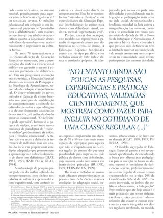 rada como necessária, ou mesmo                                           variáveis e observação direta do                                      perando, pelo menos em parte, suas
possível, principalmente para aque-                                      comportamento. Esse foi o momen-                                      dificuldades e possibilitando sua in-
les com deficiências cognitivas e /                                      to dos “métodos e técnicas” e das                                     tegração e participação mais ativa
ou sensoriais severas. O trabalho                                        especificidades da Educação Espe-                                     na vida social. Acompanhando a
educacional era relegado a um in-                                        cial (metodologias de ensino para                                     tendência mundial da luta contra a
terminável processo de “prontidão                                        alunos com deficiência visual, au-                                    marginalização das minorias, come-
para a alfabetização”, sem maiores                                       ditiva, mental, superdotação, etc)3.                                  çou a se consolidar em nosso país,
perspectivas já que não havia expec-                                          Porém, apesar dos avanços,                                       no início da década de 80, a filoso-
tativas quanto à capacidade desses                                       este modelo não representou a ga-                                     fia da Integração e Normalização. A
indivíduos desenvolverem-se acade-                                       rantia de ingresso de alunos com de-                                  premissa básica desse conceito é
micamente e ingressarem na cultu-                                        ficiências no sistema de ensino. A                                    que pessoas com deficiências têm
ra formal.                                                               Educação Especial funcionava                                          o direito de usufruir as condições de
      Os anos 70 representaram a                                         como um serviço paralelo, com                                         vida o mais comuns ou normais pos-
institucionalização da Educação                                          métodos ainda de forte ênfase clí-                                    síveis na comunidade onde vivem,
Especial em nosso país, com a preo-                                      nica e currículos próprios. As clas-                                  participando das mesmas atividades
cupação do sistema educacional
público em garantir o acesso à es-
cola aos portadores de deficiênci-
as 2. Em sua progressiva afirmação
                                                                             “NO ENTANTO AINDA SÃO
prático-teórica, a Educação Especial
absorveu os avanços da Pedagogia e                                             POUCAS AS PESQUISAS,
da Psicologia da Aprendizagem, so-
bretudo de enfoque comportamen-                                              EXPERIÊNCIAS E PRÁTICAS
tal. O desenvolvimento de novos
métodos e técnicas de ensino base-                                            EDUCATIVAS, VALIDADAS
ados nos princípios de modificação
de comportamento e controle de
estímulos permitiu a aprendizagem
                                                                              CIENTIFICAMENTE, QUE
e o desenvolvimento acadêmico
desses sujeitos, até então alijados do
                                                                           MOSTREM COMO FAZER PARA
processo educacional. “O deficien-
te pode aprender”, tornou-se a pa-                                          INCLUIR NO COTIDIANO DE
lavra de ordem, resultando numa
mudança de paradigma do “mode-                                              UMA CLASSE REGULAR (...)”
lo médico”, predominante até então,
para o “modelo educacional”. A ên-                                       ses especiais implantadas nas déca-                                   sociais, educacionais e de lazer que
fase não era mais a deficiência in-                                      das de 70 e 80 serviram mais como                                     os demais (GLAT, 1989; 1995; PE-
trínseca do indivíduo, mas sim a fa-                                     espaços de segregação para aqueles                                    REIRA, 1990).
lha do meio em proporcionar con-                                         que não se enquadravam no siste-                                            O modelo segregado de Edu-
dições adequadas que promovessem                                         ma regular de ensino, do que uma                                      cação Especial passou a ser severa-
a aprendizagem e o desenvolvimen-                                        possibilidade para ingresso na rede                                   mente questionado, desencadeando
to do aluno com deficiência (GLAT,                                       pública de alunos com deficiências,                                   a busca por alternativas pedagógi-
1985; 1995; KADLEC & GLAT,                                               cuja maioria ainda continuava em                                      cas para a inserção de todos os alu-
1984).                                                                   instituições privadas (BUENO,                                         nos, mesmo os portadores de defi-
      A metodologia de pesquisa pri-                                     1993; FERNANDES, 1999).                                               ciências severas, preferencialmente,
vilegiada era da análise aplicada do                                          Recursos e métodos de ensino                                     no sistema regular de ensino (como
comportamento, com ênfase nos                                            mais eficazes proporcionaram às                                       recomendado no artigo 208 da
estudos de natureza experimental e                                       pessoas com deficiências maiores                                      Constituição Federal de 1988). Foi
semi-experimental, com controle de                                       condições de adaptação social, su-                                    assim instituída, no âmbito das po-
2
  A Lei de Diretrizes e Bases da Educação 5692/71 no artigo 9o recomendava que alunos com deficiências físicas ou mentais, os que se           líticas educacionais, a Integração4.
  encontrassem em atraso considerável quanto à idade regular de matrícula e os superdotados deveriam receber tratamento especial, de
  acordo com as normas fixadas pelos Conselhos de Educação. E, em 1973, foi criado o Centro Nacional de Educação Especial (CENESP)             Este modelo, que até hoje ainda é o
  que introduziu a Educação Especial no planejamento de políticas públicas, ao mesmo tempo em que iniciou a implantação de subsistemas
  de Educação Especial nas diversas redes públicas de ensino, por meio da criação de escolas e classes especiais, e projetos de formação de
                                                                                                                                               mais prevalente em nossos sistemas
  recursos humanos especializados, inclusive no exterior (FERREIRA & GLAT, 2003).                                                              escolares, visa preparar alunos
3 Em 1978 o MEC propôs o “Projeto Prioritário de Reformulação de Currículos para a Educação Especial” para cada área de deficiência e
  superdotação. Neste contexto, a oferta do atendimento ao excepcional poderia ocorrer em escolas regulares, clínicas ou centros de            oriundos das classes e escolas espe-
  reabilitação.
4 Neste período o CENESP publicou os Subsídios para Organização e Funcionamento de Serviços de Educação Especial (1984), apoiado nos           ciais para serem integrados em clas-
  princípios filosóficos da normalização, integração e individualização, propondo as modalidades de atendimento: classes especiais, salas de
  recursos, ensino itinerante, escolas e centros especiais.                                                                                    ses regulares recebendo, na medida
INCLUSÃO - Revista da Educação Especial - Out/2005                                                                                                                                37
 