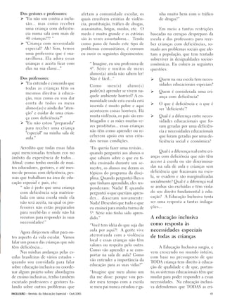 Dos gestores e professores:                afetam a comunidade escolar, os               nha muito bem com o tráfico
        "Eu não sou contra a inclu-              quais envolvem estórias de violên-            de drogas?”
        são... mas como receber                  cia, prostituição, tráfico de drogas,
        uma criança com deficiên-                assassinatos, brigas, medos, etc. O           Em meio a tantas restrições
        cia numa sala com mais de                medo é muito grande e as estórias        baseadas na crençao despreparo da
        40 crianças??? "                         são às vezes assustadoras... Tendo       escola e dos professores para rece-
        "Criança com necessidade                 como pano de fundo este tipo de          ber crianças com deficiências, so-
        especial? Ah! Sim, temos                 problemas comunitários, é comum          mado aos problemas sociais que afe-
        uma professora que é ma-                 eu ouvir os seguintes depoimentos:       tam a população, que tem tentado
        ravilhosa. Ela adora essas                                                        sobreviver às desigualdades socioe-
        crianças e aceita ficar com                   “ Imagine, eu sou professora de     conômicas. Eu coloco as seguintes
        elas na sua classe..."                        4ª. Série e muitos de meus          questões:
                                                      alunos(a) ainda não sabem ler!
      Dos professores:                                Não é fácil...”                          Quem na sua escola tem neces-
        "Eu entendo e concordo que                                                             sidades educacionais especiais?
                                                      Como meu(s) aluno(s)
        todas as crianças têm os
                                                      pode(m) aprender se vivem na-            Quem é considerada uma cri-
        mesmos direitos à educa-
                                                      quele ambiente horrível? A co-           ança com deficiência?
        ção, mas como eu vou dar
                                                      munidade onde esta escola está
        conta de todos os meus                                                                 O que é deficiência e o que é
                                                      inserida é muito pobre e aqui
        alunos(as) e ainda dar "aten-                                                          ser ‘deficiente’?
                                                      acontecem coisas horríveis. Há
        ção" e cuidar de uma crian-
                                                      muita violência, os pais são em-         Qual é a diferença entre neces-
        ça com deficiência?"
                                                      briagados e as mães muitas ve-           sidades educacionais que fo-
        "Eu não estou "preparada"
                                                      zes prostitutas... essas crianças        ram geradas por uma deficiên-
        para receber uma criança
                                                      não têm como aprender ou re-             cia e necessidades educacionais
        "especial" na minha sala de
        aula."                                        ceberem apoio em seus estu-              que foram geradas por uma de-
                                                      dos nessas condições.                    ficiência social e econômica?
     Acredito que todas essas falas                   “Eu queria fazer uma revisão...
aqui mencionadas tenham eco no                        quando perguntei aos alunos o             Qual é a diferença real entre cri-
âmbito da experiência de todos...                     que sabiam sobre o que eu ti-       anças com deficiência que não têm
Afinal, como tenho ouvido de mui-                     nha ensinado durante um se-         acesso à escola ou são discrimina-
tos educadores, gestores, e até mes-                  mestre, os alunos me deram os       das na sala de aula e crianças sem
mo de pessoas com deficiência, pes-                   tópicos do programa da disci-       deficiência que fracassam na esco-
soas que trabalham na área de edu-                    plina. Quando perguntei-lhes o      la, se evadem e são marginalizadas
cação especial e pais, etc:                           que tinham aprendido, eles res-     socialmente? Qual é a diferença real
     “ não é justo que uma criança                    ponderam: Nada! E quando            se ambas são excluídas e têm viola-
     com deficiência seja matricu-                    perguntei o que queriam apren-      do seu direito fundamental à edu-
     lada em uma escola onde ela                      der... disseram novamente:          cação? A Educação Inclusiva tenta
     não será aceita, na qual os pro-                 Nada! Descobri que tudo o que       ser uma resposta a tantas indaga-
     fessores não estão preparados                    eu ensinei para minha turma de      ções...
     para recebê-las e onde não há                    5ª. Série não tinha sido apren-
     recursos para responder às suas                  dido.”                              A educação inclusiva
     necessidades!”                                                                       como resposta às
                                                      “Você tem idéia do que seja dar
      Agora dirijo meu olhar para ou-
                                                      aula por aqui?! A gente vive        necessidades especiais
                                                      aterrorizada com a violência        de todas as crianças
tro aspecto da vida escolar. Vamos
                                                      local e essas crianças não têm
falar um pouco das crianças que não
                                                      valores ou respeito pelo outro.
têm deficiência...                                                                              A Educação Inclusiva surgiu, e
                                                      Como vão aprender a se com-
      Nas minhas andanças pelas es-                                                       vem crescendo no mundo inteiro,
                                                      portar na sala de aula? Como
colas brasileiras de vários estados -                                                     com base no pressuposto de que
                                                      vão entender a importância da
quando sou convidada para falar                                                           TODA criança tem direito à educa-
                                                      educação para as suas vidas?”
sobre educação inclusiva ou coorde-                                                       ção de qualidade e de que, portan-
nar algum projeto sobre abordagens                    “Imagine que meu aluno um           to, os sistemas educacionais têm que
de ensino inclusivas, tenho também                    dia me disse: porque vou per-       mudar para poder responder a essas
escutado professores e gestores fa-                   der meu tempo com a escola          necessidades. Na educação inclusi-
lando sobre outros problemas que                      se meu pai nunca estudou e ga-      va defendemos que TODAS as cri-
INCLUSÃO - Revista da Educação Especial - Out/2005                                                                             41
 