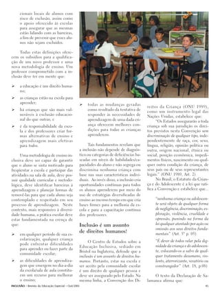 cionais locais de alunos com
      risco de exclusão, assim como
      o apoio oferecido às escolas
      para assegurar que as mesmas
      estão lidando com as barreiras,
      a fim de prevenir que esses alu-
      nos não sejam excluídos.

     Todas estas definições ofere-
cem os subsídios para a qualifica-
ção de um novo professor e uma
nova metodologia de ensino. Um
professor comprometido com a in-
clusão deve ter em mente que:

      a educação é um direito huma-
      no;
      as crianças estão na escola para
      aprender;                                       todas as mudanças geradas
                                                                                          reitos da Criança (ONU 1989),
      há crianças que são mais vul-                   como resultado da tentativa de      como um instrumento legal das
      neráveis à exclusão educacio-                   responder às necessidades de        Nações Unidas, estabelece que:
      nal do que outras; e                            aprendizagem de uma dada cri-             “Os Estados assegurarão a toda
      é da responsabilidade da esco-                  ança oferecem melhores con-         criança sob sua jurisdição os direi-
      la e dos professores criar for-                 dições para todas as crianças       tos previstos nesta Convenção sem
      mas alternativas de ensino e                    aprenderem.                         discriminação de qualquer tipo, inde-
      aprendizagem mais efetivas                                                          pendentemente de raça, cor, sexo,
      para todos.                                      Tais fundamentos revelam que       língua, religião, opinião política ou
                                                 a inclusão não depende de diagnós-       outra, origem nacional, étnica ou
     Uma metodologia de ensino in-               tico ou categorias de deficiências ba-   social, posição econômica, impedi-
clusiva deve ser capaz de garantir               seadas em níveis de habilidades/ca-      mentos físicos, nascimento ou qual-
que o aluno se sinta motivado para               pacidades do aluno e não segrega ou      quer outra condição da criança, de
freqüentar a escola e participar das             discrimina nenhuma criança com           seus pais ou de seus representantes
atividades na sala de aula, deve pos-            base nas suas características indivi-    legais.” (ONU 1989, Art. 2)
suir qualidade curricular e metodo-              duais. Ao invés disso, a inclusão cria         No Brasil, o Estatuto da Crian-
lógica, deve identificar barreiras à             oportunidades contínuas para todos       ça e do Adolescente é a lei que rati-
aprendizagem e planejar formas de                os alunos aprenderem por meio do         fica a Convenção e estabelece que...
removê-las para que cada aluno seja              uso de estratégias diversificadas de
contemplado e respeitado em seu                  ensino ao mesmo tempo em que cria             “nenhuma criança ou adolescen-
processo de aprendizagem. Neste                  bases firmes para a melhoria da es-           te será objeto de qualquer forma
contexto, mais responsivo à diversi-             cola e para a capacitação contínua            de negligência, discriminação, ex-
dade humana, a prática escolar deve              dos professores.                              ploração, violência, crueldade e
estar fundamentada na crença de                                                                opressão, punindo na forma da
que:                                             Inclusão é um assunto                         lei qualquer atentado por ação ou
                                                                                               omissão aos seus direitos funda-
                                                 de direitos humanos!                          mentais” (Art. 5° p. 05)
      em qualquer período de sua es-
      colarização, qualquer criança                                                            “É dever de todos velar pela dig-
                                                      O Centro de Estudos sobre a
      pode enfrentar dificuldades                                                              nidade da criança e do adolescen-
                                                 Educação Inclusiva, sediado em
      para aprender ou fazer parte da
                                                 Bristol na Inglaterra, defende que a          te, colocando-os a salvo de qual-
      comunidade escolar;
                                                 inclusão é um assunto de direitos hu-         quer tratamento desumano, vio-
      as dificuldades de aprendiza-              manos. Portanto, estar na escola e            lento, aterrorizante, vexatório ou
      gem que emergem no dia-a-dia               ser aceito pela comunidade escolar            constrangedor” (Art. 18, p.08)
      da escola/sala de aula constitu-           é um direito de qualquer pessoa e
      em um recurso para melhorar                deve ser assegurado pelo Estado. Na          O texto da Declaração de Sa-
      o ensino;                                  mesma linha, a Convenção dos Di-         lamanca afirma que:
INCLUSÃO - Revista da Educação Especial - Out/2005                                                                             45
 