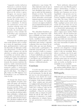 “enquanto escolas inclusivas               professores e suas turmas. Mi-            Neste ambiente educacional
     fornecem o contexto favorá-                nhas impressões eram de que os      inclusivo com uma filosofia partici-
     vel para atingir oportunidades             professores possuíam somente        pativa e democrática, a criança, o
     iguais e participação total, no            uma abordagem para ensinar e        adolescente e o adulto serão consi-
     processo de ensino e apren-                que as aulas não têm propósito,     derados seres humanos em sua in-
     dizagem, seu sucesso requer                direção ou forma. Nas escolas       tegralidade e não pessoas com tra-
     um esforço articulado não so-              secundárias muitos estudantes       gédias pessoais, mesmo quando
     mente entre professores e o                foram observados conversando        existem tragédias insuperáveis em
     pessoal da escola, mas tam-                enquanto ignoravam seus profes-     suas vidas, tais como, violência do-
     bém entre colegas, pais, famí-             sores nas classes. Eu também        méstica, abuso sexual, miséria, etc.
     lias e voluntários. A reforma              conversei com alguns estudantes     Toda e qualquer pessoa nesta nova
     das instituições sociais não               que se sentiam desmotivados com     escola será vista como um ser em
     constitui somente uma tare-                as faltas freqüentes de seus pro-   potencial para aprender, contribuir
     fa técnica; ela depende, so-               fessores.”                          e se desenvolver plenamente até
     bretudo, da convicção, com-                                                    atingir a cidadania como tanto so-
     promisso e boa vontade dos                 Nós, educadores brasileiros, sa-    nhou e lutou nosso saudoso Paulo
     indivíduos que constituem             bemos que essas impressões refle-        Freire (1979). Ele nos mostrou que
     a sociedade.” (UNESCO,                tem a realidade em nossas escolas.       a inclusão não é uma utopia, mas
     1994, p.11)                           Desta forma, precisamos, urgente-        uma possibilidade a ser realizada,
                                           mente, modificar nossas práticas         desde que todos nós iniciemos uma
      A formação de educadores para        educacionais desatualizadas e des-       luta contra nossos preconceitos e for-
uma escola inclusiva não se restrin-       motivantes para ensinar e aprender       mas mais mascaradas de prática de
ge a cursos de capacitação, recicla-       a planejar uma nova forma de mi-         exclusão.
gem, aperfeiçoamento e outros que          nistrar aulas, que seja mais dinâmi-           Assim, não podemos pensar em
são oferecidos em diferentes instân-       ca, interessante e participativa. O      inclusão sem atingirmos o âmago
cias educacionais. À reflexão indi-        conteúdo curricular pode se tornar       dos processos exclusionários tão ine-
vidual sobre a prática em sala de          mais acessível a todas as crianças,      rentes à vida em sociedade. Reco-
aula deve se somar ao conhecimen-          jovens e adultos em escolarização        nhecer a exclusão, seja ela de qual-
to científico já existente sobre es-       se foram trabalhados por meio de         quer natureza e tome a forma que
tratégias de ensino mais dinâmicas         estratégias de ensino participativas     tomar, é no meu entendimento, o
e inovadoras. Tenho visitado mui-          e inovadoras que possibilitam ao         primeiro passo para nos movermos
tas escolas no Brasil e, independen-       educando aprender a aprender au-         em direção à inclusão na sala de
temente dos recursos materiais dis-        tônoma e colaborativamente.              aula, na escola, na família, na co-
poníveis, tenho sistematicamente                                                    munidade ou na sociedade.
visto metodologias de ensino extre-        Conclusão                                      Para finalizar, deixo a questão
mamente pobres e ineficientes                                                       que norteou minha reflexão: você é a
quanto a promoverem a aprendiza-                A escola não pára nunca, por        favor ou contra a educação inclusiva?
gem de cada aluno . Um colega in-          isso precisamos mudar com a esco-
glês visitou em 2001 algumas esco-         la em movimento. As salas de aula,       Bibliografia
las brasileiras e em seu relatório de      por sua vez, são como pequenos or-
visita ele diz:                            ganismos vivos dentro da escola.         CSEI (2000) Index para a Inclusão, Centro de
                                           Cada classe tem vida e personalida-        Estudos sobre a Educação Inclusiva. Bristol,
     “A situação das classes nas es-                                                  Inglaterra.
                                           de próprias. Cada turma estabelece       ONU (1989) Declaração Universal dos Direitos
     colas regulares, em geral, é bas-     um ´clima´ próprio que não pode            da Criança. NY.
     tante sem graça, sem atrativos.       ser negligenciado pelo professor que     UNESCO (1990) Declaração Mundial de Edu-
     Com poucas exceções, as classes       planeja suas aulas. O professor-edu-       cação para Todos, UNESCO: Brasil.
     possuem paredes limpas, sem           cador deve conhecer cada um de           UNESCO (1994) Declaração Mundial de Edu-
     trabalhos dos alunos à mostra,                                                   cação para Todos e Diretrizes de Ação para o
                                           seus alunos, aprender sobre a per-         Encontro das Necessidades Básicas de
     os móveis são de qualidade po-        sonalidade e clima de sua turma,           Aprendizagem, UNESCO: Brasil. UNES-
     bre, com filas de carteiras indivi-   entender sobre as relações de poder        CO (1994) Formação de professores: Ne-
     duais alinhadas e voltadas para       dentro da sala de aula, sobre as ex-       cessidades especiais na Sala de Aula. UNES-
     o quadro. As lições parecem con-      periências, os interesses e os confli-     CO: Paris. (Traduzido pelo Instituto de Ino-
     sistir de cópias de textos do qua-                                               vação Educacional do Ministério da Educa-
                                           tos subjacentes às relações huma-          ção de Portugal).
     dro e há pouca evidência de um        nas que permeiam a convivência           UNESCO (2001) Arquivo Aberto sobre a Edu-
     envolvimento construtivo entre        diária.                                    cação Inclusiva, UNESCO: Paris.


46                                                                              INCLUSÃO - Revista da Educação Especial - Out/2005
 