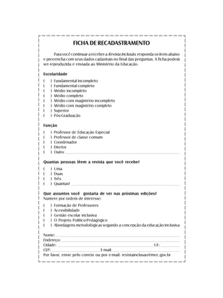 FICHA DE RECADASTRAMENTO
      Para você continuar a receber a Revista Inclusão, responda os itens abaixo
e preeencha com seus dados cadastrais no final das perguntas. A ficha poderá
ser reproduzida e enviada ao Ministério da Educação.

Escolaridade
(     )   Fundamental incompleto
(     )   Fundamental completo
(     )   Médio incompleto
(     )   Médio completo
(     )   Médio com magistério incompleto
(     )   Médio com magistério completo
(     )   Superior
(     )   Pós-Graduação

Função
(     )   Professor de Educação Especial
(     )   Professor de classe comum
(     )   Coordenador
(     )   Diretor
(     )   Outro _____________________________________________________________________________________________________

Quantas pessoas lêem a revista que você recebe?
(     )   Uma
(     )   Duas
(     )   Três
(     )   Quantas? _________________________________________________________________________________________________

Que assuntos você gostaria de ver nas próximas edições?
Numere por ordem de interesse:
(     )   Formação de Professores
(     )   Acessibilidade
(     )   Gestão escolar inclusiva
(     )   O Projeto Político-Pedagógico
(     )   Abordagens metodológicas segundo a concepção da educação inclusiva

Nome: _____________________________________________________________________________________________________________
Endereço: ________________________________________________________________________________________________________
Cidade: ______________________________________________________________________________________ UF: _________________
CEP: ___________________________________________ E-mail: ___________________________________________________________
Por favor, envie pelo correio ou por e-mail: revistainclusao@mec.gov.br
 