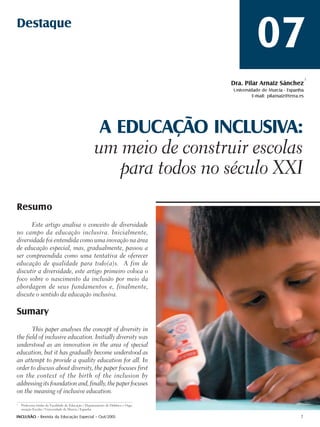 Destaque
                                                                                                07
                                                                                                                           1
                                                                                     Dra. Pilar Arnaiz Sánchez
                                                                                     Universidade de Murcia - Espanha
                                                                                              E-mail: pilarnaiz@terra.es




                                                       A EDUCAÇÃO INCLUSIVA:
                                                      um meio de construir escolas
                                                         para todos no século XXI
Resumo
      Este artigo analisa o conceito de diversidade
no campo da educação inclusiva. Inicialmente,
diversidade foi entendida como uma inovação na área
de educação especial, mas, gradualmente, passou a
ser compreendida como uma tentativa de oferecer
educação de qualidade para todo(a)s. A fim de
discutir a diversidade, este artigo primeiro coloca o
foco sobre o nascimento da inclusão por meio da
abordagem de seus fundamentos e, finalmente,
discute o sentido da educação inclusiva.

Sumary
       This paper analyses the concept of diversity in
the field of inclusive education. Initially diversity was
understood as an innovation in the area of special
education, but it has gradually become understood as
an attempt to provide a quality education for all. In
order to discuss about diversity, the paper focuses first
on the context of the birth of the inclusion by
addressing its foundation and, finally, the paper focuses
on the meaning of inclusive education.
1
    Professora titular da Faculdade de Educação / Departamento de Didática e Orga-
    nização Escolar / Universidade de Murcia / Espanha.

INCLUSÃO - Revista da Educação Especial - Out/2005                                                                    7
 