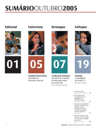 SUMÁRIOOUTUBRO2005

Editorial   Entrevista              Destaque                         Enfoque




 01 05 07 19
            Claudia Pereira Dutra   A educação inclusiva:            Inclusão:
            Secretária de           um meio de construir             o paradigma
            Educação Especial       escolas para todos               do século 21
                                    no século XXI.                   Romeu Sassaki
                                    Pilar Arnaiz Sánchez


                                                                  • A hora da virada
                                                                    Maria Tereza E. Mantoan   24
                                                                  • Diversidade como
                                                                    paradigma de ação
                                                                    pedagógica na
                                                                    educação infantil.
                                                                    Rosita Edler Carvalho     29
                                                                  • Da educação segregada à
                                                                    educação inclusiva: uma
                                                                    reflexão sobre os
                                                                    paradigmas atuais no
                                                                    contexto da educação
                                                                    especial brasileira.
                                                                    Rosana Glat             35
                                                                  • Educação Inclusiva: Será
                                                                    que sou a favor ou contra
                                                                    uma escola de qualidade
                                                                    para todos?
                                                                    Windyz B. Ferreira       40
 2                                             INCLUSÃO - Revista da Educação Especial - Out/2005
 