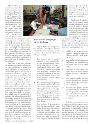 Desde então, vári-                                                                                exclusivo para pessoas de-
os outros documentos                                                                                    ficientes num clube co-
internacionais,      por                                                                                mum, etc. Esta forma de
exemplo, o Programa                                                                                     integração, mesmo com
Mundial de Ação Rela-                                                                                   todos os méritos, não dei-
tivo às Pessoas com De-                                                                                 xa de ser segregativa.
ficiência (1983), as Nor-
mas sobre a Equipara-                                                                                      Nenhuma dessas for-
ção de Oportunidades                                                                                    mas de integração social
para Pessoas com Defi-                                                                                  satisfaz plenamente os di-
ciência (1994), ambos                                                                                   reitos de todas as pessoas
da Organização das                                                                                      com deficiência, pois a in-
Nações Unidas, e a De-                                                                                  tegração pouco exige da
claração de Salamanca                                                                                   sociedade em termos de
(1994), da Unesco,                                                                                      modificação de atitudes,
têm enfatizado esse                                                                                     de espaços, de objetos e
conceito, dando assim início à cons-                                                          de práticas sociais. No modelo in-
cientização da sociedade sobre o
                                                     Transição da integração                  tegrativo, a sociedade, praticamen-
outro lado da inserção, qual seja, o                 para a inclusão                          te de braços cruzados, aceita rece-
lado da necessidade de modificar-                                                             ber pessoas com deficiência, desde
mos a sociedade (escolas, empre-                         O paradigma da integração,           que estas sejam capazes de:
sas, espaços urbanos etc) para aten-                 tão defendida durante os últimos
der as necessidades das pessoas. Os                  cinqüenta anos, ocorria e ainda               moldar-se aos requisitos dos
dois primeiros documentos tratam                     ocorre de três formas (Sassaki,               serviços especiais separados
de todos os aspectos da atividade                    1997, p. 34-35):                              (classe especial, escola espe-
humana, incluindo a educação, e o                                                                  cial etc);
terceiro é todo dedicado à educa-                        Pela inserção pura e simples
                                                                                                   acompanhar os procedimentos
ção inclusiva.                                           daquelas pessoas com deficiên-
                                                                                                   tradicionais (de trabalho, esco-
      Portanto, a inclusão consiste                      cia que conseguiam ou conse-
                                                                                                   larização, convivência social
em adequar os sistemas sociais ge-                       guem, por méritos pessoais e
                                                                                                   etc);
rais da sociedade de tal modo que                        profissionais, utilizar os espa-
sejam eliminados os fatores que ex-                      ços físicos e sociais, bem como           contornar os obstáculos exis-
cluíam certas pessoas do seu seio e                      seus programas e serviços, sem            tentes no meio físico (espaço
mantinham afastadas aquelas que                          nenhuma modificação por par-              urbano, edifícios, transportes
foram excluídas. A eliminação de                         te da sociedade (escola co-               etc);
tais fatores deve ser um processo                        mum, empresa comum, clube
                                                                                                   lidar com as atitudes discrimi-
contínuo e concomitante com o es-                        comum etc.)
                                                                                                   natórias da sociedade, resultan-
forço que a sociedade deve empre-                        Pela inserção daquelas pessoas            tes de estereótipos, preconcei-
ender no sentido de acolher todas                        com deficiência que necessita-            tos e estigmas;
as pessoas, independentemente de                         vam ou necessitam de alguma
suas diferenças individuais e da suas                                                              desempenhar papéis sociais
                                                         adaptação específica no espa-
origens na diversidade humana.                                                                     individuais (aluno, trabalhador,
                                                         ço físico comum ou no proce-
Pois, para incluir todas as pessoas,                                                               usuário, pai, mãe, consumidor
                                                         dimento da atividade comum
a sociedade deve ser modificada a                                                                  etc.) com autonomia mas, não
                                                         a fim de poderem, só então,
partir do entendimento de que ela é                                                                necessariamente, com inde-
                                                         estudar, trabalhar, ter lazer, en-
que precisa ser capaz de atender às                                                                pendência.
                                                         fim, conviver com pessoas sem
necessidades de seus membros. O                          deficiência.
desenvolvimento, por meio da edu-                                                                   Vista de outra maneira, a in-
cação, reabilitação etc, das pessoas                     Pela inserção de pessoas com         tegração constitui um esforço uni-
com deficiência deve ocorrer den-                        deficiência em ambientes sepa-       lateral tão somente da pessoa com
tro do processo de inclusão e não                        rados dentro dos sistemas ge-        deficiência e seus aliados (a famí-
como um pré-requisito, como se                           rais. Por exemplo: escola espe-      lia, a instituição especializada e al-
essas pessoas precisassem pagar in-                      cial junto à comunidade; clas-       gumas pessoas da comunidade
gressos para poderem fazer parte da                      se especial numa escola co-          que abracem a causa da inserção
sociedade (das escolas comuns, das                       mum; setor separado dentro de        social), sendo que a pessoa com de-
empresas comuns etc).                                    uma empresa comum; horário           ficiência deve procurar tornar-se
INCLUSÃO - Revista da Educação Especial - Out/2005                                                                                21
 