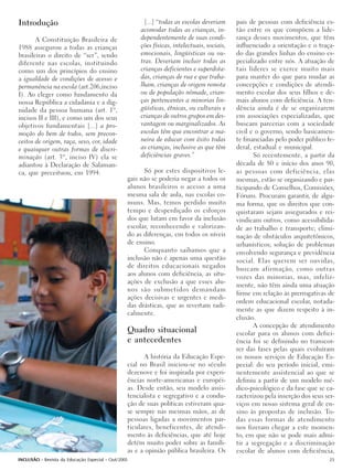 Introdução                                             [...] “todas as escolas deveriam      pais de pessoas com deficiência es-
                                                      acomodar todas as crianças, in-        tão entre os que compõem a lide-
       A Constituição Brasileira de                   dependentemente de suas condi-         rança desses movimentos, que têm
1988 assegurou a todas as crianças                    ções físicas, intelectuais, sociais,   influenciado a orientação e o traça-
brasileiras o direito de “ser”, sendo                 emocionais, lingüísticas ou ou-        do das grandes linhas do ensino es-
diferente nas escolas, instituindo                    tras. Deveriam incluir todas as        pecializado entre nós. A atuação de
como um dos princípios do ensino                      crianças deficientes e superdota-      tais líderes se exerce muito mais
a igualdade de condições de acesso e                  das, crianças de rua e que traba-      para manter do que para mudar as
permanência na escola (art.206,inciso                 lham, crianças de origem remota        concepções e condições de atendi-
I). Ao eleger como fundamento da                      ou de população nômade, crian-         mento escolar dos seus filhos e de-
nossa República a cidadania e a dig-                  ças pertencentes a minorias lin-       mais alunos com deficiência. A ten-
nidade da pessoa humana (art. 1º,                     güísticas, étnicas, ou culturais e     dência ainda é de se organizarem
incisos II e III), e como um dos seus                 crianças de outros grupos em des-      em associações especializadas, que
objetivos fundamentais [...] a pro-                   vantagem ou marginalizados. As         buscam parcerias com a sociedade
moção do bem de todos, sem precon-                    escolas têm que encontrar a ma-        civil e o governo, sendo basicamen-
ceitos de origem, raça, sexo, cor, idade              neira de educar com êxito todas        te financiadas pelo poder público fe-
e quaisquer outras formas de discri-                  as crianças, inclusive as que têm      deral, estadual e municipal.
minação (art. 3º, inciso IV) ela se                   deficiências graves.”                         Só recentemente, a partir da
adiantou à Declaração de Salaman-                                                            década de 80 e início dos anos 90,
ca, que preceituou, em 1994:                           Só por estes dispositivos le-         as pessoas com deficiência, elas
                                                 gais não se poderia negar a todos os        mesmas, estão se organizando e par-
                                                 alunos brasileiros o acesso a uma           ticipando de Conselhos, Comissões,
                                                 mesma sala de aula, nas escolas co-         Fóruns. Procuram garantir, de algu-
                                                 muns. Mas, temos perdido muito              ma forma, que os direitos que con-
                                                 tempo e desperdiçado os esforços            quistaram sejam assegurados e rei-
                                                 dos que lutam em favor da inclusão          vindicam outros, como acessibilida-
                                                 escolar, reconhecendo e valorizan-          de ao trabalho e transporte; elimi-
                                                 do as diferenças, em todos os níveis        nação de obstáculos arquitetônicos,
                                                 de ensino.                                  urbanísticos; solução de problemas
                                                       Conquanto saibamos que a              envolvendo segurança e previdência
                                                 inclusão não é apenas uma questão           social. Elas querem ser ouvidas,
                                                 de direitos educacionais negados            buscam afirmação, como outras
                                                 aos alunos com deficiência, as situ-
                                                                                             vozes das minorias, mas, infeliz-
                                                 ações de exclusão a que esses alu-
                                                                                             mente, não têm ainda uma atuação
                                                 nos são submetidos demandam
                                                                                             firme em relação às prerrogativas de
                                                 ações decisivas e urgentes e medi-
                                                                                             ordem educacional escolar, notada-
                                                 das drásticas, que as revertam radi-
                                                                                             mente as que dizem respeito à in-
                                                 calmente.
                                                                                             clusão.
                                                                                                    A concepção de atendimento
                                                 Quadro situacional                          escolar para os alunos com defici-
                                                 e antecedentes                              ência foi se definindo no transcor-
                                                                                             rer das fases pelas quais evoluíram
                                                        A história da Educação Espe-         os nossos serviços de Educação Es-
                                                 cial no Brasil iniciou-se no século         pecial: do seu período inicial, emi-
                                                 dezenove e foi inspirada por experi-        nentemente assistencial ao que se
                                                 ências norte-americanas e européi-          definiu a partir de um modelo mé-
                                                 as. Desde então, seu modelo assis-          dico-psicológico e da fase que se ca-
                                                 tencialista e segregativo e a condu-        racterizou pela inserção dos seus ser-
                                                 ção de suas políticas estiveram qua-        viços em nosso sistema geral de en-
                                                 se sempre nas mesmas mãos, as de            sino às propostas de inclusão. To-
                                                 pessoas ligadas a movimentos par-           das essas formas de atendimento
                                                 ticulares, beneficentes, de atendi-         nos fizeram chegar a este momen-
                                                 mento às deficiências, que até hoje         to, em que não se pode mais admi-
                                                 detém muito poder sobre as famíli-          tir a segregação e a discriminação
                                                 as e a opinião pública brasileira. Os       escolar de alunos com deficiência,
INCLUSÃO - Revista da Educação Especial - Out/2005                                                                               25
 