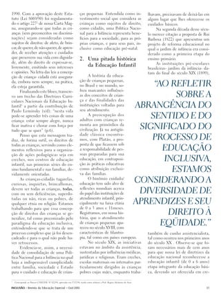 1990. Com a aprovação deste Esta-                                    ças pequenas. Entendida como in-                           lhavam, precisavam de deixá-las em
tuto (Lei 8069/90) foi regulamenta-                                  vestimento social que considera as                         algum lugar que lhes oferecesse os
do o artigo 2272 de nossa Carta Mag-                                 crianças como sujeitos de direito,                         cuidados básicos.
na, assegurando-se que todas as cri-                                 como cidadãs, uma Política Nacio-                               Na segunda década desse sécu-
anças (sem preconceitos ou discrimi-                                 nal para a Infância representa bene-                       lo merece citação a proposta de Rui
nações) sejam consideradas como                                      fícios para a sociedade, para as pró-                      Barbosa (1822) que apresentou um
sujeitos de direitos: de afeto, de brin-                             prias crianças, e para seus pais, in-                      projeto de reforma educacional no
car, de querer, de não-querer, de apren-                             clusive como educação pré-natal.                           qual o jardim de infância era consi-
der, de receber atenções e cuidados                                                                                             derado como a primeira etapa do
que preservem sua vida com dignida-                                  2. Uma pitada histórica                                    ensino primário.
de, além do direito de expressar-se,                                                                                                 As instituições pré-escolares
livremente, emitindo seus interesses                                    da Educação Infantil
                                                                                                                                brasileiras- jardins da infância- da-
e opiniões. Na letra das leis a concep-                                                                                         tam do final do século XIX (1899),
ção de criança- cidadã está assegura-                                      A história da educa-
                                                                     ção de crianças pequenas,
da, embora nem sempre, na prática,
ela esteja garantida.                                                no Brasil e no mundo, so-                                    “AO REFLETIR
      Finalizando este bloco, transcre-                              freu marcantes influênci-
vo um trecho das Diretrizes Curri-                                   as dos conceitos de crian-
                                                                     ça e das finalidades das
                                                                                                                                        SOBRE A
culares Nacionais da Educação In-
fantil3 a partir da contribuição de                                  instituições voltadas para
                                                                     seu atendimento.
                                                                                                                             ABRANGÊNCIA DO
Paulo Leminsky (s/d): “nesta vida
pode-se aprender três coisas de uma
criança: estar sempre alegre, nunca
                                                                           A preocupação dos
                                                                     adultos com crianças re-
                                                                                                                                 SENTIDO E DO
ficar inativa e chorar com força por
tudo que se quer” (p.6).
                                                                     monta aos primórdios da
                                                                     civilização. Já na antigüi-                              SIGNIFICADO DO
                                                                     dade clássica encontra-
      Penso que esta mensagem tra-
duz, de forma sutil, os direitos de                                  mos, com Platão, a pro-                                     PROCESSO DE
todas as crianças, servindo como ele-                                posta de que ficassem sob
mentos reflexivos para a organiza-                                   a responsabilidade de pes-                                     EDUCAÇÃO
ção de ações pedagógicas seja em                                     soas preparadas para sua
creches, nos centros de educação                                     educação, em contraposi-
                                                                     ção às práticas educativas
                                                                                                                                     INCLUSIVA,
infantil, nas primeiras séries do en-
sino fundamental e nas famílias, de-
vidamente orientadas.
                                                                     como atribuição exclusi-
                                                                     va das famílias.
                                                                                                                                       ESTAMOS
      As crianças-cidadãs tagarelas,
curiosas, inquietas, brincalhonas,
                                                                           O binômio cuidado/
                                                                     educação tem sido alvo de
                                                                                                                             CONSIDERANDO A
                                                                     reflexões mundiais acerca
devem ser todas as crianças, todas,
com ou sem deficiências, superdo-                                    do papel das instituições de                             DIVERSIDADE DE
tadas ou não, ricas ou pobres, de                                    atendimento infantil, prin-
qualquer etnia ou religião. Estamos                                  cipalmente na faixa etária                              APRENDIZES E SEU
trabalhando para que essa concep-                                    de 0 a 3 anos e 11meses.
ção de direitos das crianças se ge-                                  Registramos, em nossa his-
                                                                     tória, que o atendimento
                                                                                                                                      DIREITO À
neralize, tal como preconizado pelo
paradigma da educação inclusiva,
entendendo-se que se trata de um
                                                                     de crianças pequenas apa-
                                                                     receu no século XVIII, com
                                                                                                                                    EQÜIDADE.”
processo complexo que já foi desen-                                  características de filantro-                               também de cunho assistencialista,
cadeado e para o qual não pode ha-                                   pia, tal como em países europeus.                          tal como ocorreu nos primeiros anos
ver retrocessos.                                                           No século XIX, as iniciativas                        do século XX . Observe-se que fo-
      Evidencia-se, assim, a necessi-                                estavam no âmbito da assistência,                          ram necessários mais de cem anos
dade de consolidação de uma Polí-                                    sustentadas por influências médicas,                       para que nossa lei de diretrizes da
tica Nacional para a Infância na qual                                jurídicas e religiosas. Eram creches,                      educação nacional reconhecesse a
haja a indispensável cumplicidade                                    escolas maternais ou internatos par-                       educação infantil (de 0 a 6 anos)
entre família, sociedade e Estado                                    ticularmente dirigidos às crianças                         etapa integrante da educação bási-
para o cuidado e educação de crian-                                  pobres cujas mães, enquanto traba-                         ca, devendo ser oferecida em cre-

3
    Corresponde ao Parecer CNE/CEB N° 022/98, aprovado em 17/12/98, tendo como relatora a Prof. Regina Alcântara de Assis.

INCLUSÃO - Revista da Educação Especial - Out/2005                                                                                                                 31
 