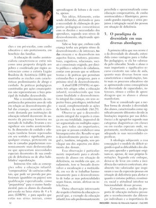 aprendizagem de leitura e de escri-       percebida e operacionalizada como
                                       ta, apenas.                               educação compensatória, de cunho
                                             Tais idéias, felizmente, estão      assistencialista e filantrópico, provo-
                                       sendo debatidas, alertando-se para        cando grandes injustiças e sérios pre-
                                       a necessidade de elaboração de pro-       juízos à integração social das pessoas
                                       postas pedagógicas consentâneas           em situação de deficiência.
                                       com os direitos e necessidades dos
                                       aprendizes, segundo seus níveis de        3. O paradigma da
                                       desenvolvimento, objetivando apri-
                                                                                    diversidade em suas
                                       morá-los.
                                             Sabe-se hoje que, embora cada          diversas abordagens
ches e em pré-escolas, com cunho       criança tenha seu próprio ritmo de
educativo e não protecionista, em      desenvolvimento e de interesses, to-         A primeira idéia que nos ocorre é
benefício das famílias.                das crescem e se desenvolvem nos          a da diversidade do alunado, enten-
      A educação de cunho assisten-    aspectos físicos, motores, psicomo-       dida como vantagem para o traba-
cialista caracterizou-se entre nós     tores, cognitivos, relacionais, soci-     lho pedagógico, se ela for valoriza-
como uma proposta dirigida aos         ais e emocionais exigindo, por direi-     da pelo educador. Sendo o aluno o
pobres e coordenada por órgãos as-     to público e subjetivo de cidadania,      mais importante e significativo re-
sistenciais como a extinta Legião      contar com pessoas que se utilizem        curso existente nas salas de aula,
Brasileira de Assistência (LBA) que    teorias e de práticas que permitam        quanto mais diversas forem suas
mantinha as creches com caracte-       estimular-lhes o progresso, para o        características e manifestações, tan-
rísticas predominantes de abrigo e     próximo nível de desenvolvimento.         to mais os processos educativos vão
cuidado. As práticas pedagógicas             A atual LDB (9394/96) só apre-      se aprimorando como conseqüência
constituídas por ações emancipató-     senta três artigos sobre a educação       da diversidade de capacidades, in-
rias não representavam o foco prin-    infantil, reconhecendo que tem            teresses, ritmos e estilos de apren-
cipal do trabalho desenvolvido.        como finalidade o desenvolvimen-          dizagem que os alunos e alunas
      Mas o reconhecimento da im-      to integral das crianças, em seus as-     manifestam.
portância dos primeiros anos de vida   pectos físico, psicológico, intelectual        Tem se considerado que a me-
em relação ao desenvolvimento glo-     e social, complementando as ações         lhor forma de atender à diversidade
bal das crianças, associado à cres-    da família e da sociedade (Art.29).       dos alunos, caracterizados como sig-
cente demanda por instituições de            Observe-se que o desenvolvi-        nificativamente diferentes devido às
educação infantil decorrente do au-    mento integral diz respeito à crian-      limitações impostas por sua defici-
mento da presença feminina no          ça em sua totalidade, impossível de       ência é a de agrupá-los segundo suas
mercado de trabalho, levaram a res-    ser segmentada em múltiplos aspec-        categorias diagnósticas em classes
significar seu cunho assistencialis-   tos, pois todos são importantes,          ou em escolas especiais onde, su-
ta. As dimensões de cuidado e edu-     sem que se possam estabelecer uma         postamente, receberiam a educação
cação também foram repensadas          hierarquia entre eles. Ressalte-se que    adequada às suas necessidades es-
em seu sentido e significado, para     o desenvolvimento precisa ser inte-       pecíficas.
qualquer criança, pertencente ou       gral e, também, integrado, sem pri-            A ideologia subjacente a essa
não às camadas populacionais eco-      vilegiar um dos aspectos em detri-        concepção é o modelo do déficit se-
nomicamente mais desfavorecidas        mento dos demais.                         gundo o qual as dificuldades dos alu-
ou que apresentam necessidades               Essa observação é particular-       nos para aprender e participar origi-
especiais decorrentes de sua condi-    mente importante para o atendi-           nam-se, apenas, de suas próprias li-
ção de deficiência ou de altas habi-   mento de alunos em situação de            mitações. Segundo este enfoque,
lidades/ superdotação.                 deficiência, na medida em que, er-        deixa-se de levar em conta a inci-
      Inúmeras têm sido as concep-     radamente, tem se buscado desen-          dência das variáveis contextuais, atu-
ções sobre a educação infantil:        volver a socialização e a motricida-      almente tão valorizadas que inspi-
“compensatória” de carências cultu-    de, em vez de se trabalhar harmo-         raram o uso da expressão pessoas em
rais; que pode ser provida por pro-    niosamente para o desenvolvimen-          situação de deficiência para alertar o
fissionais (guardiões ou pajens) sem   to de todas as suas potencialidades       quanto o entorno político, econômi-
qualificação especializada; como       sejam físicas, sociais, afetivas ou in-   co, social e atitudinal interfere na
“preparatória” para o ensino funda-    telectivas.                               funcionalidade dessas pessoas.
mental, para os alunos da chamada            Outra observação interessante            Certamente, a análise da pro-
pré-escola na faixa etária de 4 a 6    diz respeito à história da educação es-   posta de educação inclusiva pressu-
anos (LDB/96) e para aqueles que       pecial que, a exemplo da educação         põe o reconhecimento das diferen-
estão nas séries iniciais, como        infantil, tem sido predominantemente      ças individuais e a importância do
32                                                                           INCLUSÃO - Revista da Educação Especial - Out/2005
 