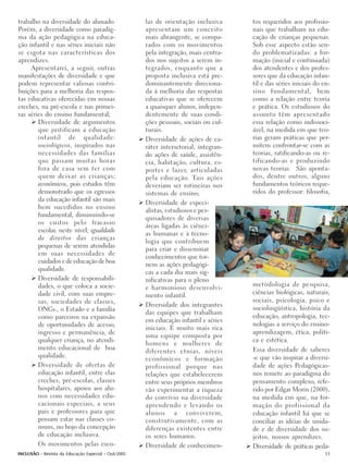 trabalho na diversidade do alunado.                  las de orientação inclusiva      tos requeridos aos profissio-
Porém, a diversidade como paradig-                   apresentam um conceito           nais que trabalham na edu-
ma da ação pedagógica na educa-                      mais abrangente, se compa-       cação de crianças pequenas.
ção infantil e nas séries iniciais não               rados com os movimentos          Sob esse aspecto estão sen-
se esgota nas características dos                    pela integração, mais centra-    do problematizadas: a for-
aprendizes.                                          dos nos sujeitos a serem in-     mação (inicial e continuada)
     Apresentarei, a seguir, outras                  tegrados, enquanto que a         dos atendentes e dos profes-
manifestações de diversidade e que                   proposta inclusiva está pre-     sores que da educação infan-
podem representar valiosas contri-                   dominantemente direciona-        til e das séries iniciais do en-
buições para a melhoria das respos-                  da à melhoria das respostas      sino fundamental, bem
tas educativas oferecidas em nossas                  educativas que se oferecem       como a relação entre teoria
creches, na pré-escola e nas primei-                 a quaisquer alunos, indepen-     e prática. Os estudiosos do
ras séries do ensino fundamental;                    dentemente de suas condi-        assunto têm apresentado
        Diversidade de argumentos                    ções pessoais, sociais ou cul-   essa relação como indissoci-
        que justificam a educação                    turais.                          ável, na medida em que teo-
        infantil de qualidade:                       Diversidade de ações de ca-      rias geram práticas que per-
        sociológicos, inspirados nas                 ráter intersetorial, integran-   mitem confrontar-se com as
        necessidades das famílias                    do ações de saúde, assistên-     teorias, ratificando-as ou re-
        que passam muitas horas                      cia, habitação, cultura, es-     tificando-as e produzindo
        fora de casa sem ter com                     portes e lazer, articuladas      novas teorias. São aponta-
        quem deixar as crianças;                     pela educação. Tais ações        dos, dentre outros, alguns
        econômicos, pois estudos têm                 deveriam ser rotineiras nos      fundamentos teóricos reque-
        demonstrado que os egressos                  sistemas de ensino;              ridos do professor: filosofia,
        da educação infantil são mais
                                                     Diversidade de especi-
        bem sucedidos no ensino
                                                     alistas, estudiosos e pes-
        fundamental, diminuindo-se
                                                     quisadores de diversas
        os custos pelo fracasso
                                                     áreas ligadas às ciênci-
        escolar, neste nível; igualdade
                                                     as humanas e à tecno-
        de direitos das crianças
                                                     logia que contribuem
        pequenas de serem atendidas
                                                     para criar e disseminar
        em suas necessidades de
                                                     conhecimentos que tor-
        cuidados e de educação de boa
                                                     nem as ações pedagógi-
        qualidade.
                                                     cas a cada dia mais sig-
        Diversidade de responsabili-                 nificativas para o pleno
        dades, o que coloca a socie-                                                  metodologia de pesquisa,
                                                     e harmonioso desenvolvi-
        dade civil, com suas empre-                  mento infantil.                  ciências biológicas, naturais,
        sas, sociedades de classes,                                                   sociais, psicologia, psico e
                                                     Diversidade dos integrantes
        ONGs., o Estado e a família                                                   sociolingüística, história da
                                                     das equipes que trabalham
        como parceiros na expansão                                                    educação, antropologia, tec-
                                                     em educação infantil e séries
        de oportunidades de acesso,                                                   nologias a serviço do ensino-
                                                     iniciais. É muito mais rica
        ingresso e permanência, de                                                    aprendizagem, ética, políti-
                                                     uma equipe composta por
        qualquer criança, no atendi-                                                  ca e estética.
                                                     homens e mulheres de
        mento educacional de boa                                                      Essa diversidade de saberes
                                                     diferentes etnias, níveis
        qualidade.                                                                    -e que vão inspirar a diversi-
                                                     econômicos e formação
        Diversidade de ofertas de                    profissional porque nas          dade de ações Pedagógicas-
        educação infantil, entre elas                relações que estabelecerem       nos remete ao paradigma do
        creches, pré-escolas, classes                entre seus próprios membros      pensamento complexo, refe-
        hospitalares, apoios aos alu-                vão experimentar a riqueza       rido por Edgar Morin (2000),
        nos com necessidades edu-                    do convívio na diversidade       na medida em que, na for-
        cacionais especiais, a seus                  aprendendo e levando os          mação do profissional da
        pais e professores para que                  alunos a conviverem,             educação infantil há que se
        possam estar nas classes co-                 construtivamente, com as         conciliar as idéias de unida-
        muns, no bojo da concepção                   diferenças existentes entre      de e de diversidade dos su-
        de educação inclusiva.                       os seres humanos.                jeitos, nossos aprendizes.
        Os movimentos pelas esco-                    Diversidade de conhecimen-       Diversidade de práticas peda-
INCLUSÃO - Revista da Educação Especial - Out/2005                                                                 33
 