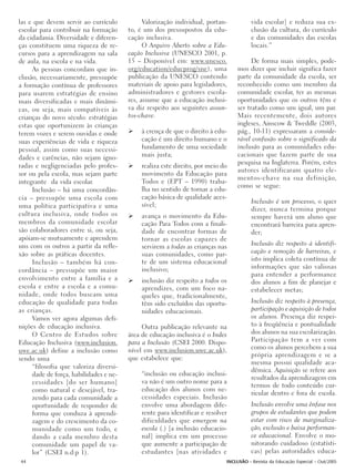 las e que devem servir ao currículo           Valorização individual, portan-           vida escolar] e reduza sua ex-
escolar para contribuir na formação     to, é um dos pressupostos da edu-               clusão da cultura, do currículo
da cidadania. Diversidade e diferen-    cação inclusiva.                                e das comunidades das escolas
ças constituem uma riqueza de re-             O Arquivo Aberto sobre a Edu-             locais.”
cursos para a aprendizagem na sala      cação Inclusiva (UNESCO 2001, p.
de aula, na escola e na vida.           15 – Disponível em: www.unesco.                De forma mais simples, pode-
     As pessoas concordam que in-       org/education/educprog/sne), uma         mos dizer que incluir significa fazer
clusão, necessariamente, pressupõe      publicação da UNESCO contendo            parte da comunidade da escola, ser
a formação contínua de professores      materiais de apoio para legisladores,    reconhecido como um membro da
para usarem estratégias de ensino       administradores e gestores escola-       comunidade escolar, ter as mesmas
mais diversificadas e mais dinâmi-      res, assume que a educação inclusi-      oportunidades que os outros têm e
cas, ou seja, mais compatíveis às       va diz respeito aos seguintes assun-     ser tratado como um igual, um par.
crianças do novo século: estratégias    tos-chave:                               Mais recentemente, dois autores
estas que oportunizem às crianças                                                ingleses, Ainscow & Tweddle (2003,
terem vozes e serem ouvidas e onde           à crença de que o direito à edu-    pág., 10-11) expressaram a conside-
suas experiências de vida e riqueza          cação é um direito humano e o       rável confusão sobre o significado da
pessoal, assim como suas necessi-            fundamento de uma sociedade         inclusão para as comunidades edu-
dades e carências, não sejam igno-           mais justa;                         cacionais que fazem parte de sua
                                                                                 pesquisa na Inglaterra. Porém, estes
radas e negligenciadas pelo profes-          realiza este direito, por meio do
                                                                                 autores identificaram quatro ele-
sor ou pela escola, mas sejam parte          movimento da Educação para
                                                                                 mentos-chave na sua definição,
integrante da vida escolar.                  Todos e (EPT – 1990) traba-
                                                                                 como se segue:
     Inclusão – há uma concordân-            lha no sentido de tornar a edu-
cia – pressupõe uma escola com               cação básica de qualidade aces-
                                                                                        Inclusão é um processo, o quer
uma política participativa e uma             sível;
                                                                                        dizer, nunca termina porque
cultura inclusiva, onde todos os             avança o movimento da Edu-                 sempre haverá um aluno que
membros da comunidade escolar                cação Para Todos com a finali-             encontrará barreira para apren-
são colaboradores entre si, ou seja,         dade de encontrar formas de                der;
apóiam-se mutuamente e aprendem              tornar as escolas capazes de
uns com os outros a partir da refle-         servirem a todas as crianças nas           Inclusão diz respeito à identifi-
xão sobre as práticas docentes.              suas comunidades, como par-                cação e remoção de barreiras, e
                                             te de um sistema educacional               isto implica coleta contínua de
     Inclusão – também há con-
                                             inclusivo;                                 informações que são valiosas
cordância – pressupõe um maior
                                                                                        para entender a performance
envolvimento entre a família e a             inclusão diz respeito a todos os           dos alunos a fim de planejar e
escola e entre a escola e a comu-            aprendizes, com um foco na-                estabelecer metas;
nidade, onde todos buscam uma                queles que, tradicionalmente,
educação de qualidade para todas             têm sido excluídos das oportu-             Inclusão diz respeito à presença,
as crianças.                                 nidades educacionais.                      participação e aquisição de todos
     Vamos ver agora algumas defi-                                                      os alunos. Presença diz respei-
nições de educação inclusiva.                Outra publicação relevante na              to à freqüência e pontualidade
     O Centro de Estudos sobre          área de educação inclusiva é o Index            dos alunos na sua escolarização.
Educação Inclusiva (www.inclusion.      para a Inclusão (CSEI 2000. Dispo-              Participação tem a ver com
                                        nível em www.inclusion.uwe.ac.uk),              como os alunos percebem a sua
uwe.ac.uk) define a inclusão como
                                        que estabelece que:                             própria aprendizagem e se a
sendo uma
                                                                                        mesma possui qualidade aca-
     “filosofia que valoriza diversi-
                                                                                        dêmica. Aquisição se refere aos
     dade de força, habilidades e ne-        “inclusão ou educação inclusi-
                                                                                        resultados da aprendizagem em
     cessidades [do ser humano]              va não é um outro nome para a
                                                                                        termos de todo conteúdo cur-
     como natural e desejável, tra-          educação dos alunos com ne-
                                                                                        ricular dentro e fora de escola.
     zendo para cada comunidade a            cessidades especiais. Inclusão
     oportunidade de responder de            envolve uma abordagem dife-                Inclusão envolve uma ênfase nos
     forma que conduza à aprendi-            rente para identificar e resolver          grupos de estudantes que podem
     zagem e do crescimento da co-           dificuldades que emergem na                estar com risco de marginaliza-
     munidade como um todo, e                escola (.) [a inclusão educacio-           ção, exclusão e baixa performan-
     dando a cada membro desta               nal] implica em um processo                ce educacional. Envolve o mo-
     comunidade um papel de va-              que aumente a participação de              nitorando cuidadoso (estatísti-
     lor” (CSEI n.d:p 1).                    estudantes [nas atividades e               cas) pelas autoridades educa-
44                                                                           INCLUSÃO - Revista da Educação Especial - Out/2005
 