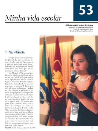 Minha vida escolar
                                                                      53
                                                     Débora Araújo Seabra de Moura
                                                        Professora da Associação Síndrome de
                                                                Down do Rio Grande do Norte
                                                           E-mail: seabrademoura@uol.com.br




1. Na infância
     Sempre estudei em escola regu-
lar. Quando fui para a primeira es-
cola eu tinha somente 2 anos e meio
e não me lembro de nada. Passei
somente seis meses porque nasceu
uma escola que meus pais se en-
cantaram: a Casa Escola!
     Eu, Marcelo e Olívia, que tam-
bém têm Síndrome de Down, estu-
damos na Casa Escola por muitos
anos. Aprendemos muitas coisas e
fizemos amizades. Estudar na Casa
Escola foi ótimo.Foi bom ter ami-
gos como os colegas de lá porque
entenderam a inclusão na escola e
na vida. Porque as professoras sa-
biam isso porque não eram precon-
ceituosas. E ensinaram às crianças.
E eles aceitaram nós três para fa-
zermos o jardim e alfabetização e
até a quarta série. Foi muito bom
para mim aprender mais coisas
com os colegas e com as
professoras.A gente discutia tudo.
Até a síndrome de Down. Algumas
professoras são muito queridas e
continuam sendo até hoje. E alguns
colegas também. São meus amigos
de infância. Foi importante para
mim conhecer essas pessoas. Até
hoje, às vezes nos encontramos para
sair para vários cantos.
INCLUSÃO - Revista da Educação Especial - Out/2005                                       53
 