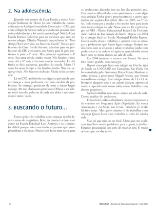 os professores dizendo isso no fim do primeiro ano.
2. Na adolescência                                          Tive muitas dificuldades com professores e com algu-
                                                            mas colegas.Tinha gente preconceituosa e gente que
     Quando nós saímos da Casa Escola a nossa Asso-         tentou me explorar.Foi difícil. Mas em 2003, na 3ª sé-
ciação Síndrome de Down fez um trabalho de consci-          rie, tudo começou a mudar e foi muito bom para mim
entização no Colégio Imaculada Conceição – CIC, que         com meus colegas da sala. Nesse ano, eu fiz o pré-esta-
é um colégio de freiras onde já estudavam pessoas com       gio no NEI - Núcleo Educacional Infantil da Universi-
outras deficiências e foi muito, muito legal. Nós,da Casa   dade Federal do Rio Grande do Norte. Depois, em 2004
Escola fizemos palestras para os meninos que iam ser        fiz o estágio final na Escola Municipal Emília Ramos.
nossos colegas. Cláudia Werneck lançou livros lá: “Meu      Gostei muito desses trabalhos e aprendi com as crian-
Amigo Down em Casa, na Rua e na Escola” Nossos pro-         ças e professoras que foram legais comigo. Sempre me
fessores da Casa Escola fizeram palestras para os pro-      dou bem com as crianças e adorei trabalhar junto com
fessores do CIC e no outro ano fomos para lá pois que-      professoras e as outras estagiárias aprendendo como
ríamos ir para a 5ª série. Mas primeiro repetimos a 4ª      fazer com os meus alunos na sala de aula.
série. Era uma escola muito maior. Nós ficamos cinco              Em 2004 terminei o curso e me formei. Foi uma
anos, até a 8ª serie e fizemos muitas amizades. Eu até      luta muito grande, mas consegui.
tinha os dois paqueras, gatinhos da escola. Meus 15               Depois consegui fazer um estágio na Creche área
anos foi nesse tempo e me lembro muito. Não me es-          de Saúde na UNICAMP em Campinas, São Paulo. Eu
                                                                                     ,
queço mais. Nós fizemos inclusão. Muita coisa aconte-       fui convidada pela Professora Maria Teresa Mantoan e
ceu.                                                        outra pessoa, a professora Magali Arnais, que foram
     Lá no CIC também fiz o estágio na pré-escola com       maravilhosas comigo. Esse estágio durou de 14 a 18 de
as crianças e uma professora, eu como auxiliar da pro-      fevereiro daquele ano e eu adorei porque aproveitei
fessora. As crianças gostavam de mim e foram legais         muito e aprendi mais coisas sobre como trabalhar com
comigo. Até me chamavam professora Débora e eu ado-         alunos pequenos.
rei ouvir isso das palavras de cada um deles e me emo-            Sonho trabalhar com meus alunos na sala de aula.
cionei várias vezes.                                        Como auxiliar de professora.
                                                                  Tenho feito outras atividades como recepcionista
                                                            de eventos no Programa Ação Dignidade, da nossa
3. Buscando                o futuro...                      Associação e em lojas, nas férias. Também já desfi-
                                                            lei três vezes. Mas gosto mesmo é de trabalhar com
                                                            crianças Quero fazer esse trabalho o resto da minha
     Como gostei de trabalhar com crianças resolvi fa-      vida.
zer o curso de magistério. Bem, eu comecei a fazer esse           Mas sei que não vai ser fácil. Meus pais me expli-
curso na Escola Estadual Luís Antônio e no começo           cam isso.Tem muito problema para a gente trabalhar.
foi difícil porque não eram todas as pessoas que com-       Estamos procurando um jeito de resolver isto. E tenho
preendiam a inclusão. Precisei até fazer uma carta para     certeza que vai dar certo.




54                                                                         INCLUSÃO - Revista da Educação Especial - Out/2005
 