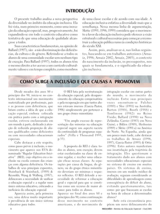 INTRODUÇÃO
     O presente trabalho analisa a nova perspectiva         de uma classe escolar e de acordo com sua idade. A
da diversidade no âmbito da educação inclusiva. Ela         educação inclusiva enfatiza a diversidade mais que a
foi vista, num primeiro momento, como uma inova-            semelhança. Nessa mesma linha de argumentação,
ção da educação especial, mas, progressivamente, foi        Skrtic (1991; 1996; 1999) considera que o movimen-
expandindo-se em todo o contexto educativo como             to a favor da educação inclusiva pode oferecer a visão
tentativa de que uma educação de qualidade alcan-           estrutural e cultural necessárias para começar a recons-
çasse a todos.                                              truir a educação pública rumo às condições históricas
     Suas características fundamentais, na opinião de       do século XXI.
Ballard (1997), são: a não discriminação das deficiên-            Assim, pois, analisar-se-á, nas linhas seguin-
cias, da cultura e do gênero. Referindo-se a todos os       tes, baseando-se em trabalhos anteriores (Arna-
alunos de uma comunidade escolar sem nenhum tipo            iz, 1996; Arnaiz 2002; Arnaiz, 2003), o contexto
de exceção. Para Ballard (1997), todos os alunos têm        do nascimento da inclusão, os pressupostos, nos
o mesmo direito a ter acesso a um currículo cultural-       quais se fundamenta, e o significado da educa-
mente valioso e em tempo completo, como membros             ção inclusiva.


         COMO SURGE A INCLUSÃO E QUE CAUSAS A PROMOVEM
      Desde meados dos anos 80 e             O REI luta pela reestruturação     integração escolar em outras partes
princípio dos 90, inicia-se no con-     da educação especial, pelo desapare-    do mundo, o movimento da
texto internacional um movimento        cimento da educação compensatória       inclusão. Entre suas principais
materializado por profissionais, pais   e pela recuperação em que tantos alu-   vozes encontram-se Fulcher
e as pessoas com deficiência, que       nos estavam imersos (Garcia Pastor,     (1989) e Slee (1991) na Austrália;
lutam contra a idéia de que a edu-      1996) simplesmente por pertencer a      Barton (1988), Booth (1988) e
cação especial, embora colocada         um grupo étnico minoritário:            Tomlinson (1982) no Reino
em prática junto com a integração                                               Unido; Ballard (1990) na Nova
escolar, estivera enclausurada em            “Um amplo excesso de repre-        Zelândia; Carrier (1983) em Nova
um mundo à parte, dedicado à aten-      sentação das minorias na educação       Guiné; e Biklen (1989), Heshusius
ção de reduzida proporção de alu-       especial sugere um aspecto racista      (1989) e Sktirc (1991 a) na América
nos qualificados como deficientes       da continuidade de programas sepa-      do Norte. Na Espanha, ainda que
ou com necessidades educacionais        rados” (Villa e Thousand 1995,          um pouco mais tarde, cabe destacar
especiais.                              p.33).                                  os trabalhos de Arnaiz (1996,
      Cabe destacar a este respeito,                                            1997), García Pastor (1993) & Ortiz
como passo prévio à inclusão, o mo-          A proposta do REI é clara: to-     (1996). Estes autores manifestam
vimento que aparece nos EUA de-         dos os alunos, sem exceção, devem       sua insatisfação pela trajetória da
nominado “Regular Education Inici-      estar escolarizados na classe de en-    integração. Eles questionam o
ative” (REI), cujo objetivo era a in-   sino regular, e receber uma educa-      tratamento dado aos alunos com
clusão na escola comum das crian-       ção eficaz nessas classes. As sepa-     necessidades educacionais especiais
ças com alguma deficiência. Os tra-     rações por causa da língua, do gê-      no sistema de ensino em muitos
balhos de seus principais expoentes,    nero, ou do grupo étnico minoritá-      países. Os sistemas de ensino,
Stainback & Stainback, (1989) &         rio deveriam ser mínimas e reque-       imersos em um modelo médico de
Reynolds; Wang & Walberg, (1987),       rer reflexões. O REI defende a ne-      avaliação, seguiam considerando as
delineavam a necessidade de unificar    cessidade de reformar a educação        dificuldades de aprendizagem como
a educação especial e a regular num     geral e especial para que se consti-    conseqüência do déficit do aluno,
único sistema educativo, criticando a   tua como um recurso de maior al-        evitando questionamentos, tais
ineficácia da educação especial.        cance para todos os alunos.             como: por que fracassam as escolas
      Aparecia assim, pela primeira     Aparece no final dos anos 80 e          na hora de educar a determinados
vez, uma defesa muito importante        princípios dos 90, como continuação     alunos?
à prevalência de um único sistema       desse movimento no contexto                  Ante esta circunstância pro-
educativo para todos.                   americano, e do movimento de            põem um novo delineamento do
 8                                                                          INCLUSÃO - Revista da Educação Especial - Out/2005
 
