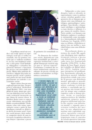 Subjacentes a estas consi-

                                                                                                derações, tanto as referentes às

                                                                                                representações como às práticas

                                                                                                sociais, circulam quadros com-

                                                                                                preensivos do ser humano que se

                                                                                                situam entre uma definição on-

                                                                                                tológica, epistemológica e antro-

                                                                                                pológica. Sem dúvida, a demar-

                                                                                                cação ontológica e epistemológi-

                                                                                                ca mais decisiva e influente é a

                                                                                                que emana do modelo clínico.

                                                                                                Neste sentido, o ser humano com

                                                                                                limitações orgânicas é socialmen-

                                                                                                te interpretado como incomple-

                                                                                                to e funcionalmente deficitário.

                                                                                                Conforme L ev Vygotsky (1997)

                                                                                                uma vez definiu, a deficiência or-

                                                                                                gânica tem sua melhor e mais

                                                                                                cabal leitura como uma deficiên-

                                                                                                cia social.

         O problema crucial não resi-                    do parâmetro de normalidade so-                Po s s i v e l m e n t e   dentre     os

dia e não reside apenas na repre-                        cial.                                  teó r i c o s d o s é c u l o X X , a q u e l e

sentação social que se verifica na                               Na dimensão das institui-      cuja abordagem mais significa-

sociedade, mas nas posturas con-                         ções sociais, deparamo-nos com         tivamente          enfocou         a   pessoa

cretas que se verificam socialmen-                       uma racionalidade que defende a        com deficiência foi a do pen-

te, ou seja, com freqüência assisti-                     separação institucional e conse-       sador      russo    Lev      Semionovich

mos a uma práxis social limitado-                        qüente demarcação social de espa-      Vygotsky (1896-1934). A abor-

ra, subjugadora e castradora dos                         ços para as “pessoas especiais”.       dagem de Jean Piaget, através

potenciais humanos e funcionais                          Constatamos a existência dos sis-      dos trabalhos de Bärbel Inhel-

das pessoas com necessidades es-                         temas institucionais especiais re-     der    (1971),        também           serviu

peciais. Muitas delas poderiam de-                       sultantes da pressão exercida por      para interpretar tal problemá-

senvolver e adquirir uma maior au-                       modelos concentradores ou hege-        tica, basicamente enfocada na

tonomia pessoal, social e profissi-                      mônicos normativos.                    deficiência         mental.         Inhelder

onal, porém isto não ocorre devido                                                              desenvolveu estudo com cerca

precisamente aos controles e cer-                                                               de 80 pessoas com deficiência

ceamentos sociais.
                                                               A mesma lógica da                mental, aplicando os procedi-

         Alguns autores buscam uma
                                                          normatividade, presente no            mentos       de    avaliação        psicoge-

explicação para tais fatos. Na pers-
                                                          modelo médico, em que a               nética, conforme a escola ge-

p e c t i v a i n d i v i d u a l , We l l e n d o r f
                                                          pessoa com deficiência ou             nebrina, e concluindo que es-

(apud Bleidick, 1981), com uma                               com algum distúrbio é              sas pessoas não teriam condi-

pitada de ironia, afirma que a pes-                          vista como incompleta,             ções de atingir uma condição

soa com deficiência terá seu hori-                             alimenta o fluxo de              cognitiva como as demais pes-

zonte existencial circunscrito ao                          fragmentação social entre            soas.      Assim,       as    conclusões

que chama de carreira clínica. A                             a escola ou instituição            empírico-teóricas             de    Inhelder

metáfora ilustra como os espaços                              regular e a escola ou             apontaram,          p r i m e i r o,   para   o

sociais subestimam suas possibi-                               instituição especial.            progresso intelectual mais len-

lidades ou potencialidades. Predo-                              Particularmente na              to   dos   sujeitos       com      deficiên-

minam, como visto acima, repre-                               instituição educativa,            cia mental, e, segundo, para a

sentações sociais a partir de uma                                alunos que não                 restrição       evolutiva          dos   mes-

abordagem centrada no déficit e                                 correspondam aos                mos,    ou    seja,    adquiririam          no

no desvio da norma social. A prá-                            parâmetros normativos              máximo uma capacidade cog-

tica social procura, desta manei-                                curriculares são               nitiva      operatória             concreta.

ra, compensar através de uma in-                             encaminhados para as               Conceitos básicos para tal in-

tervenção terapêutico-educativa,                                escolas especiais.              terpretação eram os conceitos

cuja função é aproximar a pessoa                                                                de oclusão operatória (interrup-

10                                                                                        INCLUSÃO - Revista da Educação Especial - Jul/2006
 