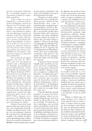 ção do crescimento intelectu-                           do pensamento vygotskiano, tais              dio. Quanto mais positivas forem

a l ) e viscosidade cognitiva (en-                      como os da mediação e da zona de             as trocas psicossociais, mais forta-

rijecimento gradual da capaci-                          desenvolvimento proximal.                    lecido sairá tal desenvolvimento,

dade cognitiva).                                               Chegamos ao ponto princi-             sendo a recíproca verdadeira, isto

        O que sempre me causava                         pal deste texto com a seguinte per-          é, quanto mais debilitadas elas fo-

inquietação e a sensação de deses-                      gunta: por que a defesa de uma               rem, mais lacunar o mesmo será.
perança pedagógica, quando me                           epistemologia         ativa       como   a         Por que este aspecto consti-
deparava com tal enfoque episte-                        vygotskiana para a apologia do pro-
                                                                                                     tui uma problemática central para
mológico, era a pobre perspectiva                       jeto pedagógico inclusivo? Res-
                                                                                                     o desenvolvimento das crianças
educativa ao me defrontar com os                        pondo de uma maneira muito sim-
                                                                                                     com deficiência? Porque elas foram
alunos, cujas deficiências implica-                     ples a esta questão: porque talvez
                                                                                                     historicamente segregadas. Aqui
vam uma defasagem cognitiva sig-                        Vygotski tenha sido o primeiro
                                                                                                     encontramos o primeiro e vital pa-
nificativa. O que fazer, a partir daí:                  pensador, cujas idéias abordaram
                                                                                                     radoxo, ou seja, aceitando-se a pre-
circunscrever o projeto educacio-                       conceitos centrais do projeto in-
                                                                                                     missa vygotskiana da importância
nal às supostas capacidades limi-                       clusivo. Para isto, basta analisar o
                                                                                                     das experiências sociais no desen-
tadas de aprendizagem, ou discor-                       capítulo 3 (“Acerca da psicologia
                                                                                                     volvimento humano, a segregação
dar do ponto de vista teórico e                         e da pedagogia das deficiências in-
                                                                      a                              social imposta às crianças constitui-
avançar nas propostas educacio-                         fantis”), da 1 parte das Obras Es-
                                                                                                     rá sem dúvida fator fragilizador.
nais? Não haveria outro enfoque                         colhidas de Lev S. Vygotsky, Vol.
                                                                                                           Por isto, Vygotsky opõe-se
mais positivo, que enunciasse pos-                      V “Fundamentos de Defectologia”
                                                         ,
                                                                                                     ao envio sistemático das crianças
sibilidades de crescimento e supe-                      (1997). Este texto constitui pro-
                                                                                                     com deficiência para as escolas
ração para crianças em situação de                      vavelmente a mais precoce e elo-
                                                                                                     especiais. Ele vai mais longe, cri-
atraso intelectual?                                     qüente defesa da não segregação
                                                                                                     ticando, em princípio, o projeto
        Foi no período de douto-                        escolar dos alunos com necessida-
                                                                                                     pedagógico destas escolas que
r a m e n t o,   nos   anos        de    1989       a   des especiais.
                                                                                                     teriam uma orientação demasia-
1992,     que     tive       um      primeiro                  A premissa básica da qual

                                                        Vygotsky parte encontra-se no cer-           damente terapêutica, tendo como
contato      com       a    abordagem             de

Lev Vygotsky, não diretamente,                          ne de sua teoria sociohistórica,             resultado o afastamento da crian-

porém      indiretamente,                através        isto é, de que para o desenvolvi-            ça do ensino regular.

do trabalho do psicólogo israe-                         mento infantil, e humano em ge-                    O prejuízo maior acontece-

lense Reuven Feuerstein (1921-).                        ral, a sociogênese é condição fun-           ria no plano social, isto é, as cri-

Meu     professor          orientador             na-   damental.    A condição para que a           anças com necessidades especiais

quela     época,       Pr o f .      D r.   Hans        criança   passe   por    transforma-         ficariam debilitadas no que tange

Wocke n , d o I n s t i t u t o d e E d u -             ções   essenciais,    que     a   tornem     à importância das trocas interpsi-

cação Especial da Universida-                           capaz de desenvolver estruturas              cológicas. A premissa vygotskiana

de   de    H a m b u r g o,        Alemanha             humanas fundamentais, como as                fundamental, que afirma que as

Federal, desafiou-me a elaborar                         do pensamento e da linguagem,                condições do desenvolvimento psí-
minha      tese    de       doutorado             na    apóia-se na qualidade das intera-            quico derivam da qualidade das
abordagem         de       Fe u e r s t e i n ,   até   ções sociais em seu grupo (famí-
                                                                                                     trocas sociais, estaria diretamen-
então um ilustre desconhecido                           lia, escola, etc.).
                                                                                                     te implicada na decisão pedagógi-
naquele país. A partir das duas                                O grande obstáculo, quando
                                                                                                     ca de incluí-las ou não na escola
principais        obras         deste       autor       pensamos na criança com neces-
                                                                                                     comum.
(1979,     1980),          cheguei        ao      co-   sidades especiais, situa-se no iso-
                                                                                                           Poderia se afirmar que, em
nhecimento de Vygotsky, devi-                           lamento freqüente que vivencia na
                                                                                                     ambas situações, isto é, tanto na
do à proximidade nas aborda-                            família, na vida escolar ou na vida
                                                                                                     escola especial como na escola co-
gens conceituais de ambos.                              em sociedade. O isolamento, na
                                                                                                     mum, a criança estaria em situa-
        Embora Feuerstein tenha                         ótica vygotskiana, não constitui
                                                                                                     ção de convivência social. Porém,
sido um aluno da escola de Gene-                        apenas um problema social ou éti-
                                                                                                     há, aqui, um diferencial evidente.
bra, e até recentemente tenha de-                       co, porém representa uma faceta
                                                                                                     Em primeiro lugar, Vygotsky sem-
fendido sua filiação teórica a Pia-                     psicossocial muito delicada. A vul-

                                                        nerabilidade psicológica decorren-           pre combateu uma proposta de for-
get, são seus principais conceitos

da experiência de aprendizagem                          te do isolamento social deve-se à            mação de grupos com igualdade

mediada e da avaliação do poten-                        premissa vygotskiana nuclear da ne-          nos perfis, particularmente quan-

cial da aprendizagem que o identi-                      cessidade da dinâmica sociogênica            to a critérios de desempenho inte-

ficam com conceitos fundamentais                        para o desenvolvimento infantil sa-          lectual e acadêmico. Para ele, seria

INCLUSÃO - Revista da Educação Especial - Jul/2006                                                                                       11
 