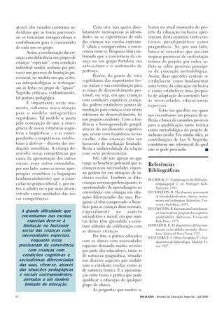 através dos variados contornos in-              Com isto, não quero abso-          fazem no atual momento do pro-

dividuais que as trocas psicossoci-       lutamente menosprezar as identi-         jeto da educação inclusiva apre-

ais se tornariam enriquecedoras e         dades ou as experiências de vida         sentam, desta maneira, tanto con-

contribuiriam para o crescimento          das crianças nas escolas especiais.      tornos      paradigmáticos             como

de cada um no grupo.                      É válida e enriquecedora a convi-        p r a g m á t i c o s . S e , p o r u m l a d o,

                                          vência entre si. Pesquisas têm con-      busca-se conceitos que possam
        Assim, a escolarização das cri-
                                          firmado que a convivência da cri-        inspirar premissas de sustentação
anças com deficiência em grupos de
                                          ança no seu grupo fortalece sua          teórica do projeto, por outro, re-
crianças “especiais”, com condição
                                          auto-estima e o sentimento de            flete-se sobre possíveis princípi-
individual similar acabaria por pro-
                  ,
                                          pertença.                                os de execução metodológica.
vocar um processo de limitação psi-
                                                Porém, do ponto de vista           Assim, duas questões centrais se
cossocial, na medida em que as tro-
                                          vygotskiano das importantes tro-         estabelecem: como fundamentar
cas interpsicológicas se restringiri-
                                          cas sociais e sua contribuição para      uma teoria da educação inclusiva
am às feitas no grupo de “iguais”.
                                          as zonas de desenvolvimento pro-         e como estabelecer uma propos-
Vygotsky criticava, evidentemente,
                                          ximal, ou seja, em que crianças          ta de adaptação do currículo face
tal postura pedagógica.
                                          com condições cognitivas avança-         às   necessidades          educacionais
        É importante, neste mo-
                                          das podem estabelecer pontes de          especiais.
mento, voltarmos nossa atenção
                                          mediação para crianças com níveis                Estas são questões nas quais
para     o   modelo   ontogenético
                                          inferiores de desenvolvimento, há        nos encontramos em processo de re-
vygotskiano. Tal modelo se pauta
                                          um prejuízo evidente. Com a ten-         flexão e busca de caminhos possíveis
pela concepção de que a emer-
                                          dência à homogeneidade grupal,           para a qualificação tanto teórica
gência de novas estruturas cogni-         através do nivelamento cognitivo         como metodológica do projeto de
tivas e lingüísticas – e as corres-       que ocorre com freqüência nessas         inclusão escolar Em minha ótica, as
                                                                                                   .
pondentes competências intelec-           escolas, estas crianças têm seu          contribuições de Lev S. Vygotsky
tuais e afetivas – decorre das me-        horizonte de mediação limitado.          constituem um referencial do qual
diações semióticas. A criança de-         Resta a unilateralidade da relação       não se pode prescindir.
senvolve novas competências por           com os/as professores/as.

causa da aproximação dos outros                 Isto vale não apenas no que

sociais, esses outros entendidos,         tange ao benefício potencial que as
                                                                                   Referências
por um lado, como as novas apro-

priações semióticas (a linguagem
                                          crianças com necessidades especi-

                                          ais podem ter em situações de in-
                                                                                   Bibliográficas
fundamentalmente) que a crian-            clusão escolar. Também as ditas
                                                                                   BLEIDICK, U. Einfühung in die Behinder-
                                          crianças normais perdem quanto às
ça faz no grupo cultural, e, por ou-                                                    tenpädagogik. 2. ed. Stuttgart: Koh-

                                          oportunidades de aprendizagem na              lhammer, 1981.
tro, o adulto ou o par mais desen-
                                          convivência com crianças em situ-        FEUERSTEIN, R. The dynamic assessment
volvido como mediador das no-
                                          ações diferenciadas das suas. Pes-            of retarded performers: theory, instru-
vas competências.
                                                                                        ments and techniques. Baltimore, Uni-
                                          quisas já têm comprovado o bene-
                                                                                        versity Park Press, 1979.
                                          fício para as crianças ditas normais,
                                                                                   FEUERSTEIN, R. Instrumental enrichment:
      A grande dificuldade que            especialmente        no     aspecto
                                                                                        an intervention program for cognitive
      encontramos nas escolas             socioafetivo e moral, em que mui-             modifiability. Baltimore, University

           especiais deve-se à            tas delas têm aprendido a cons-               Park Press, 1979.

        limitação no horizonte            truir atitudes de colaboração com        INHELDER, B. El diagnóstico del razona-


       social das crianças com            as demais crianças.
                                                                                        miento en los débiles mentales. Barce-


       necessidades especiais.
                                                                                        lona: Editorial Nova Terra, 1971.
                                                Por fim, a prática educativa
                                                                                   VYGOTSKY L.S. Obras Escogidas V – Fun-
                                                                                           ,
             Enquanto estas               com os alunos com necessidades                damentos de defectologia. Madrid: Vi-

     precisariam da convivência           especiais demanda muitas revisões             sor, 1997.

           com crianças com               por parte dos educadores, tanto as

       condições cognitivas e             de natureza pragmática, situadas

     socioafetivas diferenciadas          nos diversos aspectos que mobili-

     das suas, vêem-se, através           zam o cotidiano escolar, como as

     das situações pedagógicas            de natureza teórica. É a aproxima-

     e sociais correspondentes,           ção entre teoria e prática que pode

        atreladas a um modelo             qualificar a educação de qualquer

         limitado de interação.           grupo de alunos.

                                                As perguntas que muitos se


12                                                                           INCLUSÃO - Revista da Educação Especial - Jul/2006
 