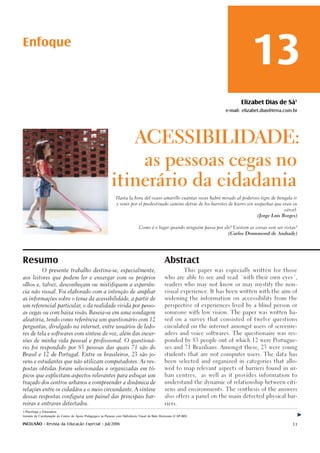 Enfoque
                                                                                                                                         13
                                                                                                                                    Elizabet Dias de Sá1
                                                                                                                             e-mail: elizabet.dias@terra.com.br




                                                                             ACESSIBILIDADE:

                                                                                   as pessoas cegas no

                                                            itinerário da cidadania
                                                                Hasta la hora del ocaso amarillo cuántas veces habré mirado al poderoso tigre de bengala ir

                                                                y venir por el predestinado camino detrás de los barrotes de hierro sin sospechar que eran su

                                                                                                                                                        cárcel.

                                                                                                                                           (Jorge Luis Borges)



                                                                                Como é o lugar quando ninguém passa por ele? Existem as coisas sem ser vistas?

                                                                                                                              (Carlos Drummond de Andrade)




Resumo                                                                                           Abstract
             O presente trabalho destina-se, especialmente,                                                   This paper was especially written for those

aos leitores que podem ler e enxergar com os próprios                                            who are able to see and read ´with their own eyes´,

olhos e, talvez, desconheçam ou mistifiquem a experiên-                                          readers who may not know or may mystify the non-

cia não visual. Foi elaborado com a intenção de ampliar                                          visual experience. It has been written with the aim of

as informações sobre o tema da acessibilidade, a partir de                                       widening the information on accessibility from the

um referencial particular, o da realidade vivida por pesso-                                      perspective of experiences lived by a blind person or

as cegas ou com baixa visão. Baseia-se em uma sondagem                                           someone with low vision. The paper was written ba-

aleatória, tendo como referência um questionário com 12                                          sed on a survey that consisted of twelve questions

perguntas, divulgado na internet, entre usuários de ledo-                                        circulated on the internet amongst users of screenre-

res de tela e softwares com síntese de voz, além das incur-                                      aders and voice softwares. The questionaire was res-

sões de minha vida pessoal e profissional. O questioná-                                          ponded by 83 people out of which 12 were Portugue-

rio foi respondido por 83 pessoas das quais 71 são do                                            ses and 71 Brazilians. Amongst these, 23 were young

Brasil e 12 de Portugal. Entre os brasileiros, 23 são jo-                                        students that are not computer users. The data has

vens e estudantes que não utilizam computadores. As res-                                         been selected and organized in categories that allo-

postas obtidas foram selecionadas e organizadas em tó-                                           wed to map relevant aspects of barriers found in ur-

picos que explicitam aspectos relevantes para esboçar um                                         ban centres,       as well as it provides information to

traçado dos centros urbanos e compreender a dinâmica de                                          understand the dynamic of relationship between citi-

relações entre os cidadãos e o meio circundante. A síntese                                       zens and environments. The synthesis of the answers

dessas respostas configura um painel das principais bar-                                         also offers a panel on the main detected physical bar-

reiras e entraves detectados.                                                                    riers.

1-Psicóloga e Educadora
Gerente de Coordenação do Centro de Apoio Pedagógico às Pessoas com Deficiência Visual de Belo Horizonte (CAP-BH)

INCLUSÃO - Revista da Educação Especial - Jul/2006                                                                                                          13
 