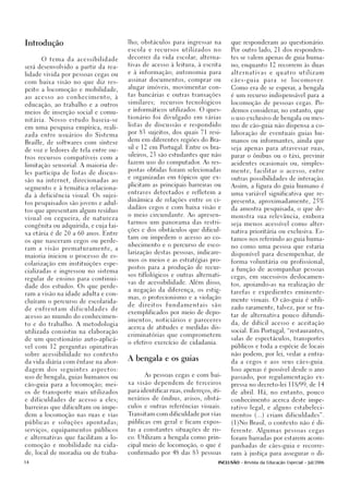 Introdução                                       lho; obstáculos para ingressar na         que responderam ao questionário.

                                                 escola e recursos utilizados no           Por outro lado, 21 dos responden-

                                                 decorrer da vida escolar; alterna-        tes se valem apenas de guia huma-
        O tema da acessibilidade
                                                 tivas de acesso à leitura, à escrita      no, enquanto 12 recorrem às duas
será desenvolvido a partir da rea-
                                                 e à informação; autonomia para            alternativas e quatro utilizam
lidade vivida por pessoas cegas ou
                                                 assinar documentos, comprar ou            cães-guia      para    se   l o c o m o v e r.
com baixa visão no que diz res-
                                                 alugar imóveis, movimentar con-           Como era de se esperar, a bengala
peito a locomoção e mobilidade,
                                                 tas bancárias e outras transações         é um recurso indispensável para a
a o a c e s s o a o c o n h e c i m e n t o, à
                                                 similares;   recursos tecnológicos        locomoção de pessoas cegas. Po-
educação, ao trabalho e a outros
                                                 e informáticos utilizados. O ques-        demos considerar, no entanto, que
meios de inserção social e comu-
                                                 tionário foi divulgado em várias          o uso exclusivo de bengala ou mes-
nitária. Nosso estudo baseia-se
                                                 listas de discussão e respondido          mo de cão-guia não dispensa a co-
em uma pesquisa empírica, reali-
                                                 por 83 sujeitos, dos quais 71 resi-       laboração de eventuais guias hu-
zada entre usuários do Sistema
                                                 dem em diferentes regiões do Bra-         manos ou informantes, ainda que
Braille, de softwares com síntese
                                                 sil e 12 em Portugal. Entre os bra-       seja apenas para atravessar ruas,
de voz e ledores de tela entre ou-
                                                 sileiros, 23 são estudantes que não       parar o ônibus ou o táxi, previnir
tros recursos compatíveis com a
                                                 fazem uso do computador. As res-          acidentes ocasionais ou, simples-
limitação sensorial. A maioria de-
                                                 postas obtidas foram selecionadas         mente, facilitar o acesso, entre
les participa de listas de discus-
                                                 e organizadas em tópicos que ex-          outras possibilidades de interação.
são na internet, direcionadas ao
                                                 plicitam as principais barreiras ou       Assim, a figura do guia humano é
segmento e à temática relaciona-
                                                 entraves detectados e refletem a          uma variável significativa que re-
da à deficiência visual. Os sujei-
                                                 dinâmica de relações entre os ci-         presenta, aproximadamente, 25%
tos pesquisados são jovens e adul-
                                                 dadãos cegos e com baixa visão e          da amostra pesquisada, o que de-
tos que apresentam algum resíduo
                                                 o meio circundante. Ao apresen-           monstra sua relevância, embora
visual ou cegueira, de natureza
                                                 tarmos um panorama das restri-            seja menos acessível como alter-
congênita ou adquirida, e cuja fai-
                                                 ções e dos obstáculos que dificul-        nativa prioritária ou exclusiva. Es-
xa etária é de 20 a 60 anos. Entre
                                                 tam ou impedem o acesso ao co-
                                                                                           tamos nos referindo ao guia huma-
os que nasceram cegos ou perde-
                                                 nhecimento e o percurso de esco-
                                                                                           no como uma pessoa que estaria
ram a visão prematuramente, a
                                                 larização destas pessoas, indicare-
                                                                                           disponível para desempenhar, de
maioria iniciou o processo de es-
                                                 mos os meios e as estratégias pro-
                                                                                           forma voluntária ou profissional,
colarização em instituições espe-
                                                 postos para a produção de recur-
                                                                                           a função de acompanhar pessoas
cializadas e ingressou no sistema
                                                 sos tiflológicos e outras alternati-
                                                                                           cegas, em sucessivos deslocamen-
regular de ensino para continui-
                                                 vas de acessibilidade. Além disso,
                                                                                           tos, apoiando-as na realização de
dade dos estudos. Os que perde-
                                                 a negação da diferença, os estig-
                                                                                           tarefas e expedientes eminente-
ram a visão na idade adulta e con-
                                                 mas, o protecionismo e a violação
cluíram o percurso de escolarida-                                                          mente visuais. O cão-guia é utili-
                                                 de   direitos   fundamentais      são
de   enfrentam        dificuldades        de                                               zado raramente, talvez, por se tra-
                                                 exemplificados por meio de depo-
acesso ao mundo do conhecimen-                                                             tar de alternativa pouco difundi-
                                                 imentos, noticiários e pareceres
to e do trabalho. A metodologia                                                            da, de difícil acesso e aceitação
                                                 acerca de atitudes e medidas dis-
utilizada consistiu na elaboração                                                          social. Em Portugal, “restaurantes,
                                                 criminatórias que comprometem
de um questionário auto-aplicá-                                                            salas de espectáculos, transportes
                                                 o efetivo exercício de cidadania.
vel com 12 perguntas opinativas                                                            públicos e toda a espécie de locais

sobre acessibilidade no contexto                                                           não podem, por lei, vedar a entra-
                                                 A bengala e os guias
da vida diária com ênfase na abor-                                                         da a cegos e aos seus cães-guia.

dagem dos seguintes aspectos:                                                              Isso apenas é possível desde o ano
                                                       As pessoas cegas e com bai-
uso de bengala, guias humanos ou                                                           passado, por regulamentação ex-
                                                 xa visão dependem de terceiros
cão-guia para a locomoção; mei-                                                            pressa no decreto-lei 118/99, de 14

os de transporte mais utilizados                 para identificar ruas, endereços, iti-
                                                                                           de abril. Há, no entanto, pouco

e dificuldades de acesso a eles;                 nerários de ônibus, avisos, obstá-        conhecimento acerca deste impe-

barreiras que dificultam ou impe-                culos e outras referências visuais.       rativo legal, e alguns estabeleci-

dem a locomoção nas ruas e vias                  Transitam com dificuldade por vias        mentos (...) criam dificuldades”.

públicas e soluções apontadas;                   públicas em geral e ficam expos-          (1)No Brasil, o contexto não é di-

serviços, equipamentos públicos                  tas a constantes situações de ris-        ferente. Algumas pessoas cegas

e alternativas que facilitam a lo-               co. Utilizam a bengala como prin-         foram barradas por estarem acom-

comoção e mobilidade na cida-                    cipal meio de locomoção, o que é          panhadas de cães-guia e recorre-

de, local de moradia ou de traba-                confirmado por 48 das 83 pessoas          ram à justiça para assegurar o di-

14                                                                                   INCLUSÃO - Revista da Educação Especial - Jul/2006
 