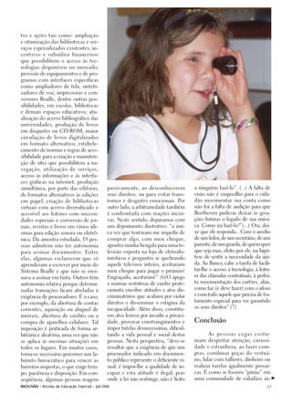 tos e ações tais como: ampliação

e otimização das bibliotecas e ser-

viços especializados existentes; in-

centivos e subsídios financeiros

que possibilitem o acesso às tec-

nologias disponíveis no mercado;

provisão de equipamentos e de pro-

gramas com interfaces específicas

como ampliadores de tela, sinteti-

zadores de voz, impressoras e con-

versores Braille, dentre outras pos-

sibilidades, em escolas, bibliotecas

e demais espaços educativos; atu-

alização do acervo bibliográfico das

universidades, produção de livros

em disquetes ou CD-ROM, maior

circulação de livros digitalizados

em formato alternativo; estabele-

cimento de normas e regras de aces-

sibilidade para a criação e manuten-

ção de sites que possibilitem a na-

vegação, utilização de serviços,

acesso às informações e às interfa-

ces gráficas na internet; produção

simultânea, por parte das editoras,             passivamente, ao desconhecerem           a ninguém fazê-lo”. (...) A falta de

de formatos alternativos às edições             seus direitos, ou para evitar trans-     visão não é empecilho para o cida-

em papel; criação de bibliotecas                tornos e desgastes emocionais. Por       dão movimentar sua conta como

virtuais com acervo diversificado e             outro lado, a arbitrariedade também      não foi a falta de audição para que

acessível aos leitores com necessi-             é confrontada com reações incisi-        Beethoven pudesse deixar às gera-

dades especiais e conversão de jor-             vas. Neste sentido, deparamos com        ções futuras o legado de sua músi-

nais, revistas e livros em vários idi-          um depoimento ilustrativo: “a úni-       ca. Como irá fazê-lo?”(...) Ora, dei-

omas para edição sonora ou eletrô-              ca vez que tentaram me impedir de        xe que ele responda... Com o auxílio

                                                comprar algo, com meu cheque,            de um ledor de um secretário, de um
                                                                                                    ,
nica. Da amostra estudada, 19 pes-

                                                apontei minha bengala para uma te-       parente, de um guarda, de quem quer
soas admitem não ter autonomia

                                                levisão exposta na loja de eletrodo-     que seja mas, eleito por ele, na hipó-
para assinar documentos. Entre

                                                mésticos e perguntei se quebrando        tese de sentir a necessidade da aju-
elas, algumas esclarecem que só

                                                aquele televisor inteiro, aceitariam     da. Ao Banco, cabe a tarefa de facili-
aprenderam a escrever por meio do
                                                                                         tar-lhe o acesso à tecnologia, à leitu-
Sistema Braille e que não se ensi-              meu cheque para pagar o prejuizo!
                                                                                         ra das cláusulas contratuais, à perfei-
nava a assinar em tinta. Outros têm             Engraçado, aceitaram!” (6)O apego
                                                                                         ta movimentação dos cartões, aliás,
autonomia relativa porque determi-              a normas restritivas de cunho prote-
                                                                                         como faz (e deve fazer) com o idoso
nadas transações ficam atreladas à              cionista encobre atitudes e atos dis-
                                                                                         e com todo aquele que precisa de tra-
exigência de procuradores. É o caso,            criminatórios que acabam por violar
                                                                                         tamento especial para ver garantido
por exemplo, da abertura de contas              direitos e disseminar o estigma da
                                                                                         os seus direitos”.(7)
correntes, aquisição ou aluguel de              incapacidade. Além disso, constitu-

imóveis, abertura de crédito ou a               em atos lesivos por invadir a privaci-

compra de aparelhos celulares. Tal              dade, provocar constrangimentos e        Conclusão

imposição é praticada de forma ar-              impor tutelas desnecessárias, dificul-

bitrária e aleatória, uma vez que não           tando a vida pessoal e social destas            As   pessoas     cegas   costu-

se aplica às mesmas situações em                pessoas. Nesta perspectiva, “deve-se     mam despertar atenção, curiosi-

todos os lugares. Em muitos casos,              ressaltar que a exigência de que um      dade e estranheza, ao fazer com-

torna-se necessário percorrer um la-            procurador indicado em documen-          pras, combinar peças do vestuá-

birinto burocrático para vencer as              to público represente o deficiente vi-   rio, lidar com talheres, dinheiro ou

barreiras impostas, o que exige tem-            sual, é impor-lhe a qualidade de in-     realizar tarefas igualmente prosai-

po, paciência e disposição. Em con-             capaz e esta atitude é ilegal, pois      cas. É como se fossem “párias” em

seqüência, algumas pessoas reagem               onde a lei não restringe, não é lícito   uma comunidade de cidadãos in-

INCLUSÃO - Revista da Educação Especial - Jul/2006                                                                            17
 