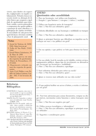 visíveis, cujos direitos são esqueci-
                                                ANEXO
dos, negligenciados ou negados co-

tidianamente. Portanto, torna-se ne-            Questionário sobre acessibilidade

cessário insistir na afirmação de di-           1- Para sua locomoção, você utiliza com frequência:

reitos básicos que assegurem a igual-           ( ) bengala ( ) guia humano ( ) cão-guia ( ) outros ( ) nenhum

dade de oportunidades para todos.

Neste sentido, convém potencializar             2- Utiliza com frequência meios de transporte?

o compromisso dos agentes públicos,             ( ) Sim ( ) Não Em caso afirmativo, quais?

a promoção de ações educativas e a

participação dos sujeitos envolvidos.           3- Enfrenta dificuldades em sua locomoção e mobilidade no transpor-

As necessidades de cada pessoa têm              te?

igual relevância e deveriam constituir          ( ) Sim ( ) Não Em caso afirmativo, especifique:

a base do planejamento social.



     Notas
                                                4- Quais as principais barreiras que dificultam ou impedem sua lo-

                                                comoção nas ruas e vias públicas em geral?


 1- Jornal de Notícias de 20/08/

      2000, http://www.jn.pt

 2- Folha de São Paulo, 25/05/
                                                5- Em sua opinião, o que poderia ser feito para eliminar tais barrei-
      2000.
                                                ras?
 3- Jornal Diário Catarinense, 14

      de Maio de 2000.

 4- Opinião expressa em uma

      das respostas do questionário.
                                                6- Em sua cidade, local de moradia ou de trabalho, existem serviços,
 5- Diário de Pernambuco, 23/
                                                equipamentos públicos, algum tipo de investimento ou alternativas
      07/2000.
                                                que favoreçam sua locomoção e mobilidade?
 6- Depoimento relatado em
                                                ( ) Sim ( ) Não Em caso afirmativo, especifique:
      uma das respostas do questi-

      onário.
                                                7- Você enfrentou obstáculos para entrar na escola?
 7- Ação Civil Pública com Pe-
                                                ( ) Sim ( ) Não Em caso afirmativo, quais?
      dido de Ordem Liminar, Cui-

      abá - MT 15 de fevereiro de
              ,
                                                8- Quais os recursos mais utilizados em sua vida escolar?
      2000.




Referências
                                                9 - O que poderia facilitar seu acesso à leitura, a escrita e à informa-
Bibliográficas
                                                ção em geral?


LUSSEYRAM, J. Cegueira, uma nova vi-

      são do mundo e o cego na sociedade.

      Ed. Associação Beneficente Tobias. 1ª
                                                10 - Você tem autonomia para assinar documentos, comprar ou alu-
      ed. São Paulo,1983.

MASINI, Elcie F.S. O perceber e o relacio-      gar imóveis, movimentar contas bancárias e outras transações simi-

      nar-se do deficiente visual. Brasília:    lares?
      CORDE, 1994.
                                                ( ) Sim ( ) Não Em caso negativo, por quê?
MASINI, Elcie F.S. Do sentido... pelos sen-

      tidos... para o sentido: o sentido das
                                                11- Utiliza recursos tecnológicos e informáticos?
      pessoas com deficiências sensoriais.

      Vetor Editora Psicopedagógica. São        ( ) Sim ( ) Não Em caso afirmativo, especifique os principais recur-

      Paulo. 2002.                              sos utilizados:
QUEVEDO, Antônio A. Oliveira, F J. e
                               .

      Mantoâ, Maria Teresa E. (orgs) Mo-
                                                12- Sugestões e considerações gerais:
      bilidade, educação e comunicação.

      WVA, Rio de Janeiro, 2000.

ONU. Resolução aprovada em assembléia geral

      sobre Normas Uniformes pela Igualdade

      de Oportunidades para Pessoas com Defi-

      ciências. Washington, 1994. (mimeo).


18                                                                              INCLUSÃO - Revista da Educação Especial - Jul/2006
 